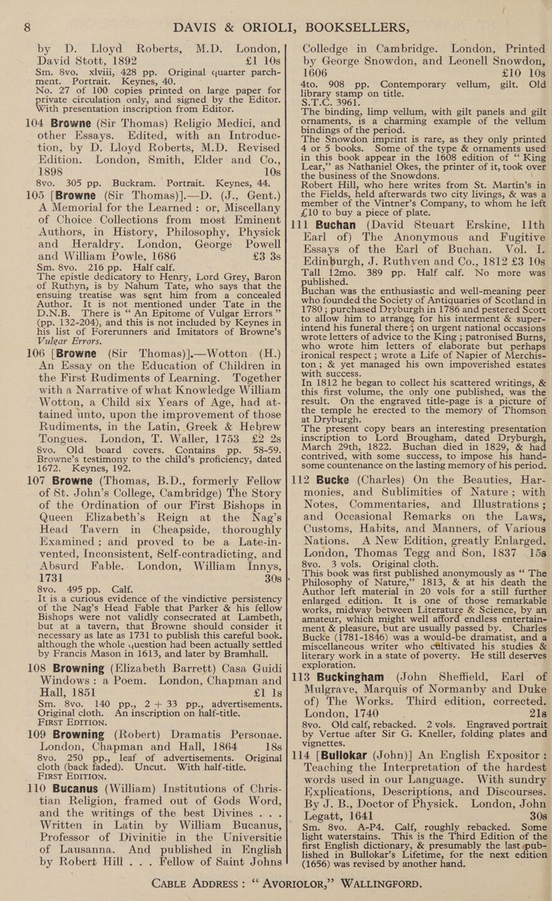 by D. Lloyd Roberts, M.D. London, David Stott, 1892 £1 10s Sm. 8vo. xlviii, 428 pp. Original quarter parch- ment. Portrait. Keynes, 40. No. 27 of 100 copies printed on large paper for private circulation only, and signed by the Editor. With presentation inscription from Editor. 104 Browne (Sir Thomas) Religio Medici, and other Essays. Edited, with an Introduc- tion, by D. Lloyd Roberts, M.D. Revised Edition. London, Smith, Elder and Co., 1898 10s 8vo. 305 pp. Buckram. Portrait. Keynes, 44. 105 [Browne (Sir Thomas)].—D. (J., Gent.) A Memorial for the Learned : or, Miscellany of Choice Collections from most Eminent Authors, in History, Philosophy, Physick and Heraldry. London, George Powell and William Powle, 1686 £3 3s Sm. 8vo. 216 pp. Half calf. The epistle dedicatory to Henry, Lord Grey, Baron of Ruthyn, is by Nahum Tate, who says that the ensuing treatise was sent him from a concealed Author. It is not mentioned under Tate in the D.N.B. There is “ An Epitome of Vulgar Errors ”’ (pp. 132-204), and this is not included by Keynes in his list of Forerunners and Imitators of Browne’s Vulgar Errors. (H.) 106 [Browne (Sir Thomas) ].—Wotton An Essay on the Education of Children in the First Rudiments of Learning. Together with a Narrative of what Knowledge William Wotton, a Child six Years of Age, had at- tained unto, upon the improvement of those Rudiments, in the Latin, Greek &amp; Hebrew Tongues. London, T. Waller, 1753 £2 2s 8vo. Old board covers. Contains pp. 58-59, Browne’s testimony to the child’s proficiency, dated 1672. Keynes, 192. 107 Browne (Thomas, B.D., formerly Fellow of St. John’s College, Cambridge) The Story of the Ordination of our First Bishops in Queen Elizabeth’s Reign at the Nag’s Head Tavern in Cheapside, thoroughly Examined ; and proved to be a Late-in- vented, Inconsistent, Self-contradicting, and Absurd Fable... London, William Innys, 8vo. 495 pp. Calf. It is a curious evidence of the vindictive persistency of the Nag’s Head Fable that Parker &amp; his fellow Bishops were not validly consecrated at Lambeth, but at a tavern, that Browne should consider it necessary as late as 1731 to publish this careful book. although the whole yuestion had been actually settled by Francis Mason in 1613, and later by Bramhall. Colledge in Cambridge. London, Printed by George Snowdon, and Leonell Snowdon, 1606 £10 10s 4to. 908 pp. Contemporary vellum, gilt. Old library stamp on title. S.T.C. 3961. The binding, limp vellum, with gilt panels and gilt ornaments, is a charming example of the vellum bindings of the period. The Snowdon imprint is rare, as they only printed 4 or 5 books. Some of the type &amp; ornaments used in this book appear in the 1608 edition of ‘‘ King Lear,”’ as Nathaniel Okes, the printer of it, took over the business of the Snowdons. Robert Hill, who here writes from St. Martin’s in the Fields, held afterwards two city livings, &amp; was a member of the Vintner’s Company, to whom he left £10 to buy a piece of plate. (David Steuart Erskine, 11th Earl of) The Anonymous and Fugitive Essays of the Earl of Buchan. Vol. I. Edinburgh, J. Ruthven and Co., 1812 £3 10s Tall 12mo. 389 pp. Half calf. No more was published. Buchan was the enthusiastic and well-meaning peer who founded the Society of Antiquaries of Scotland in 1780 ; purchased Dryburgh in 1786 and pestered Scott to allow him to arrange for his interment &amp; super- intend his funeral there on urgent national! occasions wrote letters of advice to the King ; patronised Burns, who wrote him letters of elaborate but perhaps ironical respect ; wrote a Life of Napier of Merchis- ton; &amp; yet managed his own impoverished estates with success. In 1812 he began to collect his scattered writings, &amp; this first volume, the only one published, was the result. On the engraved title-page is a picture of the temple he erected to the memory of Thomson at Dryburgh. The present copy bears an interesting presentation inscription to Lord Brougham, dated Dryburgh, March 29th, 1822. Buchan died in 1829, &amp; had contrived, with some success, to impose his hand- some countenance on the lasting memory of his period. Har- monies, and Sublimities of Nature; with Notes, Commentaries, and _ Illustrations ; and Occasional Remarks on the Laws, Customs, Habits, and Manners, of Various Nations. A New Edition, greatly a London, Thomas Tegg and Son, 1837 15s 8vo. 3 pole Original cloth. This book was first published anonymously as “‘ The Philosophy of Nature,’ 1813, &amp; at his death the Author left material in 20 vols for a still further enlarged edition. It is one of those remarkable works, midway between Literature &amp; Science, by an amateur, which might well afford endless entertain- ment &amp; pleasure, but are usually passed by. Charles Bucke (1781-1846) was a would-be dramatist, and a miscellaneous writer who ctltivated his studies &amp; literary work in a state of poverty. He still deserves exploration. 108 Browning (Elizabeth Barrett) Casa Guidi Windows: a Poem. London, Chapman and| 113 Buckingham (John Sheffield, Earl of Hall, 1851 £1 1g| Mulgrave, Marquis of Normanby and Duke Sm. 8vo. 140 pp., 2+ 33 pp., advertisements.}| Of) The Works. Third edition, corrected. Original cloth. An inscription on half-title. London, 1740 21s First EDITION. 8vo. Old calf, rebacked. 2vols. Engraved portrait 109 Browning (Robert) Dramatis Personae. by Vertue after Sir G. Kneller, folding plates and London, Chapman and Hall, 1864 18s 8vo. 250 pp., leaf of advertisements. Original cloth (back faded). With half-title. First EDITION. 110 Bucanus (William) Institutions of Chris- tian Religion, framed out of Gods Word, Uncut. Written in Latin by William Bucanus, Professor of Divinitie in the Universitie of Lausanna. And published in English by Robert Hill... Fellow of Saint Johns CABLE ADDRESS : vignettes. Teaching the Interpretation of the hardest words used in our Language. With sundry Explications, Descriptions, and Discourses. By J. B., Doctor of Physick. London, John Legatt, 1641 30s Sm. 8vo. A-P4. Calf, roughly rebacked. Some light waterstains. This is the Third Edition of the first English dictionary, &amp; presumably the last ~spub- lished in Bullokar’s Lifetime, for the next edition (1656) was revised by another hand.