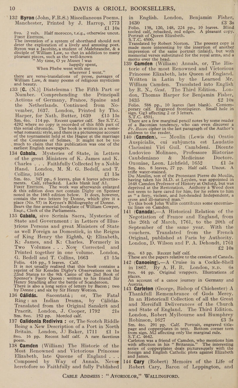 132 Byron (John, F.R.8.) Miscellaneous Poems. Manchester, Printed by J. Harrop, 1773 £1 10s 8vo. 2 vols. Half morocco, t.e.g., otherwise uncut. Frrst EDITION. The invention of a system of shorthand should not deter the exploration of a lively and amusing poet. Byron was a Jacobite, a student of Malebranche, &amp; a disciple of William Law, so that in addition to many pleasant pieces, such as the well-known ** My time, O ye Muses ! was happily spent, When Phebe went with me wherever I went.”’ there are verse-translations of prose, passages of William Law, &amp; many poems of religious mysticism and beauty. 133 [G. (N.)] Diatelesma: The Fifth Part or Number. Comprehending the Principall Actions of Germany, France, Spaine and the Netherlands. Continued from WNo- vember, 1637. London, Printed by Tho. Harper, for Nath. Butter, 1639 £15 15s Sm. 4to. 114 pp. Recent quarter calf. See S.T.C. 4292 where no copy is recorded of this fifth part of this serial chronicle. The book is written in a some- what romantic style, and there is a picturesque account of the tournament held at the Hague at the marriage of the Countess of Selmes. It might not be too . much to claim that this publication was one of the earliest English newspapers. 134 Cabala. Mysteries of State, in Letters of the great Ministers of K. James and K. Charles . . . Faithfully Collected by a Noble Hand. London, M. M. G. Bedell, and T. Collins, 1654 £1 15s Sm. 4to. 347 pp., 6 leaves, plus 4 leaves advertise- ments. Calf, rebacked. Lacks blank leaf Al. First Epirion. The work was afterwards enlarged &amp; this edition does not contain Digby on Spenser noted in the 1663 edition below. It does, however, contain the two letters by Donne, which give it a place (No. 57) in Keynes’s Bibliography of Donne. Bears the fine armorial bookplate of William Cowper, Esqr., Clerk of the Parliaments. 135 Gabala, sive Scrinia Sacra, Mysteries of State and Government: in Letters of Illus- trious Persons and great Ministers of State as well Foreign as Domestick, in the Reigns of King Henry the Highth, Q: Elizabeth, K: James, and K: Charles. Formerly in Two Volumes... Now Corrected. and Printed together i in one volume. London, G. Bedell and T. Collins, 1663 £1 “15s Folio. 416 pp., 5 leaves. Calf. It is not usually realised that this book contains a reprint of Sir Kenelm Digby’s Observations on the 22nd Stanza to the 9th Canto of the 2nd Book of Spenser’s Faery Queen: written to his friend Sir Henry Stradling after the battle of Scanderoon. There is also a long series of letters by Bacon; two by Donne ; and six by Sir Henry Wotton. 136 Calidas. Sacontata; or, The Fatal Ring: an Indian Drama, by Calidas. Translated from the Original Sanskrit and Pracrit. London, J. Cooper, 1792 21s Sm. 8vce. 152 pp. Mottled calf. 137 Calidonia Rediviva : or, The Scotch Riddle Being a New Description of a Port in North Britain. London, J.\ Baker, 1711 £1 Is 8vo. 16 pp. Recent half calf. A rare facetious poem, 138 Camden (William) The Historie of the Most Renowned and Victorious Princesse Elizabeth, late Queene of England... Composed by Way of Annals. heretofore so Faithfully and fully Published Benjamin Fisher, £3 3s 138, 120, 148, .224 pp., 10 leaves. Blind A pleasant cOPyG in English. London, 1630 Folio. tooled calf, rebacked, ‘red edges. Portrait of ‘Queen Elizabeth. S.T.C. 4500. Translated by Robert Norton. The present copy ig made more interesting by the insertion of another impression of the same portrait (inlaid), but with memorial verses substituted for the royal arms, and a motto over the head. : or, The His- torie of the most Renowned and Victorious Princesse Elizabeth, late Queen of England. Written in Latin by the Learned Mr. William Camden. Translated into English by R. N., Gent. The Third Edition. Lon- don, Thomas Harper for Benjamin Fisher, 1635 £2 10s Folio. 586 pp., 10 leaves (last blank). Contem- , porary calf. Engraved frontispiece. Small hole in ‘sign. Gg3 affecting 2 or 3 letters. S.T.G. 4501. There are a few marginal penci! notes by some reader of a Baconian tendency, who can even discover a Fy. Bacon cipher in the last paragraph of the Author’s address to the reader. : E — Moulin (Lewis du) Oratio Auspicialis, cui subjuncta est Laudatio Clarissimi Viri Guil. Cambdeni. Dicente Ludovico Molinaeo, Professore Historiae Caubdeniano &amp; Medicinae Doctore. Oxoniae, Leon. Lichfield, 1652 £15 Sm. 4to. 8 leaves, 27 pp. Half calf. Uncut. A trifle water-stained. Du Moulin, son of the Protestant Pierre du Moulin, having taken his M.D. at Leyden, was appointed in 1648 Camden Professor of History at Oxford, but was deprived at the Restoration. Anthony a Wood does not seem to have cared for him, for he refers to him as ‘Sa fiery, violent, and hot-headed Independent, a cross and ill-natured man.”’ To this book John Wallis contributes some encomias- tic lines on Camden. Negotiation of France and England, from the 26th of March, 1761, to the 20th of September of the same year. With the vouchers. Translated from the French Original, published at Paris by Authority. London, D. Wilson and P. A. Dehondt, 1761 £2 10s 4to. 63 pp. Recent half calf. These are the papers relative to the cession of Canada. in 1867. “By A. H. BR: London, s.p.. “6s 8vo. 44 pp. Original wrappers. Tilustrations of places. An account of a canoe journey in Germany and Austria. Thankfull Remembrance of Gods Mercy. In an Historicall Collection of all the Great and Mercifull. Deliverances of the Church and State of England. The Third Edition. London, Robert Mylbourne and Humphrey Robinson, 1627 £3 3s Sm. 4to. 291 pp. Calf. Portrait, engraved title- page and copperplates in text. Bottom corner torn from sign. M2 affecting only the marginal rule. S.T.C. 4642. Carleton was a friend of Camden, who mentions him with affection in his ‘* Britannia.” The interesting series of copperplates deals picturesquely with the foreign and English Catholic plots against Elizabeth and James. Robert Cary, Baron of Leppington, and