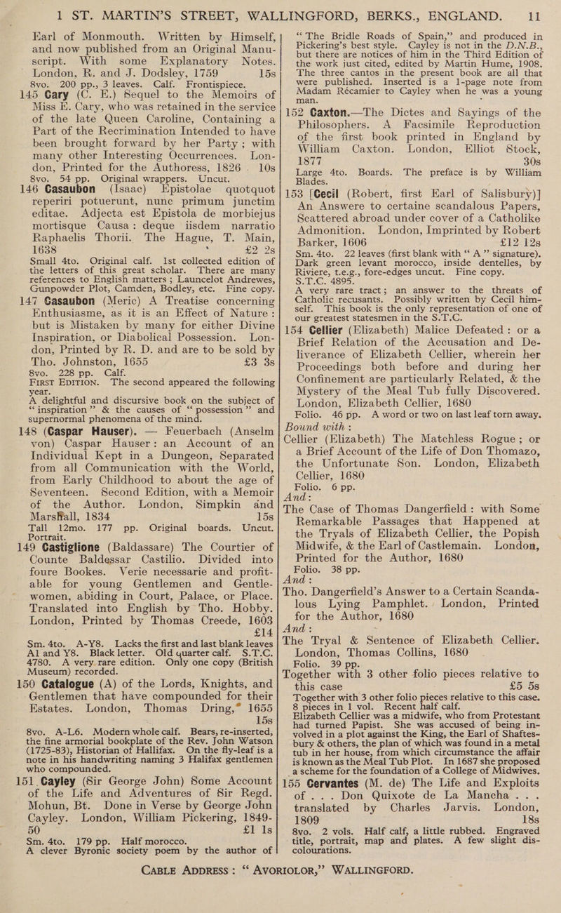 Earl of Monmouth. Written by Himself, and now published from an Original Manu- script. With some Explanatory Notes. London, R. and J. Dodsley, 1759 15s 8vo. 200 pp., 3 leaves. Calf. Frontispiece. 145 Gary (C. E.) Sequel to the Memoirs of Miss E. Cary, who was retained in the service of the late Queen Caroline, Containing a Part of the Recrimination Intended to have been brought forward by her Party ; with many other Interesting Occurrences. Lon- don, Printed for the Authoress, 1826 - 10s 8vo. 54 pp. Original wrappers. Uncut. 146 Gasaubon (Isaac) Epistolae quotquot reperiri potuerunt, nunc primum junctim editae. Adjecta est Epistola de morbiejus mortisque Causa: deque iisdem narratio Raphaelis Thorii. The Hague, T. Main, 1638  Cor 28 Smal! 4to. Original calf. Ist collected edition of the letters of this great scholar. There are many references to English matters ; Launcelot Andrewes, Gunpowder Plot, Camden, Bodley, etc. Fine copy. 147 Gasaubon (Meric) A Treatise concerning Enthusiasme, as it is an Effect of Nature: but is Mistaken by many for either Divine Inspiration, or Diabolical Possession. Lon- don, Printed by R. D. and are to be sold by Tho. Johnston, 1655 £3 3s 8vo. 228 pp. Calf. First EDITION. The second appeared the following year. ; f / A delightful and discursive bock on the subject of *‘ inspiration’ &amp; the causes of “ possession”? and supernormal phenomena of the mind. 148 (Gaspar Hauser). — Feuerbach (Anselm von) Caspar Hauser: an Account of an Individual Kept in a Dungeon, Separated from all Communication with the World, from Early Childhood to about the age of Seventeen. Second Edition, with a Memoir of the Author. London, Simpkin and MarsfMall, 1834 15s Tall 12mo. 177 pp. Original Uncut. Portrait. 149 Castiglione (Baldassare) The Courtier of Counte Baldessar Castilio. Divided into foure Bookes. Verie necessarie and profit- able for young Gentlemen and Gentle- women, abiding in Court, Palace, or Place. Translated into English by Tho. Hobby. London, Printed by Thomas Creede, 1603 £14 Lacks the first and last blank leaves Old quarter calf. S.T.C. Only one copy (British boards. Sm. 4to. A-Y8. Aland Y8. Black letter. 4780. A very rare edition. Museum) recorded. 150 Catalogue (A) of the Lords, Knights, and Gentlemen that have compounded for their Estates. London, Thomas Dring,* 1655 15s 8vo. A-L6. Modern whole calf. Bears, re-inserted, the fine armorial bookplate of the Rev. John Watson (1725-83), Historian of Hallifax. On the fly-leaf is a note in his handwriting naming 3 Halifax gentlemen who compounded. 151 Gayley (Sir George John) Some Account of the Life and Adventures of Sir Regd. Mohun, Bt. Done in Verse by George John Cayley. London, William Pickering, 1849- 50 £1 Is Sm. 4to. 179 pp. Half morocco. A clever Byronic society poem by the author of CABLE ADDRESS : 11 “The Bridle Roads of Spain,” and produced in Pickering’ s best style. Cayley is not in the D.N.B., but there are notices of him in the Third Edition of the work just cited, edited by Martin Hume, 1908. The three cantos in the present book are all that were published. Inserted is a l-page note from Madam Récamier to Cayley when he was a young man. 152 Caxton.—The Dictes and Sayings of the Philosophers. A Facsimile Reproduction of the first book printed in England by William Caxton. London, Elliot Stock, 1877 30s Large 4to. Boards. The preface is by William Blades. 153 [Gecil (Robert, first Earl of Salisbury)] An Answere to certaine scandalous Papers, Scattered abroad under cover of a Catholike Admonition. London, Imprinted by Robert Barker, 1606 £12 12s Sm. 4to. 22 leaves (first blank with “‘ A ”’ signature). Dark green levant morocco, inside dentelles, by Riviere, t.e.g., fore-edges uncut. Fine copy. S.T.C. 4895. A very rare tract; an answer to the threats of Catholic recusants. Possibly written by Cecil him- self. This book is the only representation of one of our greatest statesmen in the S.T.C. 154 Cellier (Elizabeth) Malice Defeated: or a Brief Relation of the Accusation and De- liverance of Elizabeth Cellier, wherein her Proceedings both before and during her Confinement are particularly Related, &amp; the Mystery of the Meal Tub fully Discovered. London, Elizabeth Cellier, 1680 Folio. 46 pp. A word or two on last leaf torn away. Bound with : Cellier (Elizabeth) The Matchless Rogue ; or a Brief Account of the Life of Don Thomazo, the Unfortunate Son. London, Elizabeth Cellier, 1680 ae 6 pp. The Case of Thomas Dangerfield : with Some Remarkable Passages that Happened at the Tryals of Elizabeth Cellier, the Popish Midwife, &amp; the Earl of Castlemain. London, Printed for the Author, 1680 Folio. 38 pp. And: Tho. Dangeriield’s Answer to a Certain Scanda- lous Lying Pamphlet. London, Printed for the a 1680 And: The Tryal &amp; Sentanice of Elizabeth Cellier. London, Thomas Collins, 1680 Folio. 39 pp. F ; : Together with 3 other folio pieces relative to this case £5 5s Together with 3 other folio pieces relative to this case. 8 pieces in 1 vol. Recent half calf. Elizabeth Cellier was a midwife, who from Protestant had turned Papist. She was accused of being in- volved in a plot against the King, the Earl of Shaftes- bury &amp; others, the plan of which was found in a metal tub in her house, from which circumstance the affair is known as the Meal Tub Plot. In 1687 she proposed _a scheme for the foundation of a College of Midwives, 155 Gervantes (M. de) The Life and Exploits of ... Don Quixote de La Mancha. . translated by Charles Jarvis. London, 1809 18s 8vo.. 2 vols. Half calf, a little rubbed. Engraved title, portrait, map and plates. A few slight dis- colourations. ¢