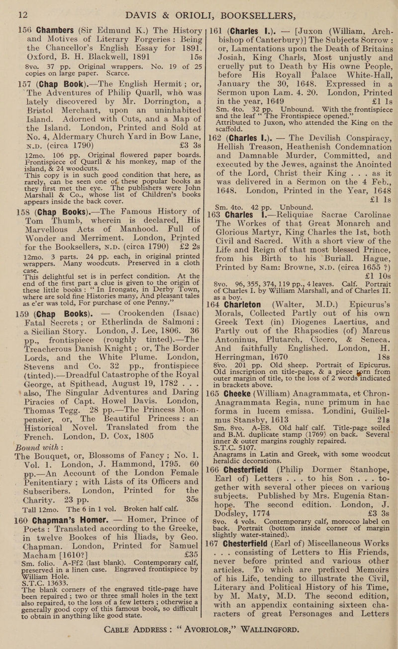 and Motives of Literary Forgeries: Being the Chancellor’s English Essay for 1891. Oxford, B. H. Blackwell, 1891 15s 8vo. 37 pp. Original wrappers. No. 19 of 25 copies on large paper. Scarce. 157 (Chap Book).—The English Hermit ; or, “The Adventures of Philip Quarll, who was lately discovered by Mr. Dorrington, a Bristol Merchant, upon an _ uninhabited Island. Adorned with Cuts, and a Map of the Island. London, Printed and Sold at No. 4, Aldermary Church Yard in Bow Lane, N.D. (circa 1790) £3 3s 12mo. 106 pp. Original flowered paper boards. Frontispiece of Quarll &amp; his monkey, map of the island, &amp; 24 woodcuts. This copy is in such good condition that here, as rarely, can be seen one of, these popular books as they first met the eye. The publishers were John Marshall &amp; Co., whose list of Children’s books appears inside the back cover. 158 (Chap Books).—The Famous History of Tom Thumb, wherein is declared, His Marvellous Acts of Manhood. Full of Wonder and Merriment. London, Printed for the Booksellers, N.D. (circa 1790) £2 2s 3 parts. 24 pp. each, in original printed 12mo. r Many woodcuts. Preserved in a cloth wrappers. This delightful set is in perfect condition. At the end of the first part a clue is given to the origin of these little books: “‘ In Irongate, in Derby Town, where are sold fine Histories many, And pleasant tales as e’er was told, For purchase of one Penny.” 159 (Chap Books). — Crookenden (Isaac) Fatal Secrets; or Etherlinda de Salmoni: a Sicilian Story. London, J. Lee, 1806. 36 pp., frontispiece (roughly tinted).—The Treacherous Danish Knight ; or, The Border Lords, and the White Plume. London, Stevens and Co. 32 pp., frontispiece (tinted).—Dreadful Catastrophe of the Royal George, at Spithead, August 19, 1782... bishop of Canterbury)] The Subjects Sorrow : or, Lamentations upon the Death of Britains Josiah, King Charls, Most unjustly and cruelly put to Death by His owne People, before His Royall Palace White-Hall, January the 30, 1648. Expressed in a Sermon upon Lam. 4. 20. London, Printed in the year, 1649 £1 Is Sm. 4to. 32 pp. Unbound. With the frontispiece and the leaf ‘‘ The Frontispiece opened.”’ reece to Juxon, who attended the King on the Hellish Treason, Heathenish Condemnation and Damnable Murder, Committed, and executed by the Jewes, against the Anointed of the Lord, Christ their King ... as it was delivered in a Sermon on the 4 Feb., 1648. London, Printed in the Year, 1648 f4eiis 42 pp. Unbound. i.—Reliquiae Sacrae Carolinae The Workes of that Great Monarch and Glorious Martyr, King Charles the Ist, both Civil and Sacred. With a short view of the Life and Reign of that most blessed Prince, from. his Birth to his Buriall. Hague, Printed by Sam: Browne, N.D. (circa 1655 ?) £1 10s 8vo. 96, 355, 374,119 pp., 4leaves. Calf. Portrait of Charles I. by William Marshall, and of Charles II. as a boy. (Walter, M.D.) Epicurus’s Morals, Collected Partly out of his own Greek Text (in) Diogenes Laertius, and Partly out of the Rhapsodies (of) Marcus Plutarch, Cicero, &amp; Seneca. And faithfully Englished. London, H. Herringman, 1670 18s 8vo. 201 pp. Old sheep. Portrait of Epicurus. Old inscription on title-page, &amp; a piece torn from outer margin of title, to the loss of 2 words indicated in brackets above. Sm. 4to. 165 Cheeke (William) Anagrammata, et Chron- Anagrammata Regia, nunc primum in hac forma in lucem emissa. ‘“Londini, Guiliel- ‘also, The Singular Adventures and Daring Piracies of Capt. Howel Davis. London, Thomas Tegg. 28 pp.—The Princess Mon- pensier, or, The Beautiful Princess: an mus Stansby, 1613 21s Historical Novel. Translated from the Sm. 8vo. A-E8. Old half calf. Title-page soiled and B.M. duplicate stamp (1769).on back. Several Prench. London, D. Cox, 1805 Bound with : Sm Gi5l0g 1. The Bouquet, or, Blossoms of Fancy ; No. 1. Anagrams in Latin and Greek, with some woodcut : ] : heraldic decorations. Be eto oe eee ee | Wee. Ghedertiol) | bia p em cher: chahhere! inner &amp; outer margins roughly repaired. Penitentiary ; with Lists of its Officers and Subscribers. London, Printed for the Charity. 23 pp. 358 Tall 12mo. The6in1 vol. Broken half calf. 160 Chapman’s Homer. — Homer, Prince of Poets : Translated according to the Greeke, in twelve Bookes of his Iliads, by Geo. Chapman. London, Printed for Samuel Macham [1610?] £35 Sm. folio. A-Ff2 (last blank). Contemporary calf, preserved in a linen case. Engraved frontispiece by William Hole. S. 1c. 13633, ; The blank corners of the engraved title-page have been repaired ; two or three small holes in the text also repaired, to the loss of a few letters ; otherwise a generally good copy of this famous book, so difficult to obtain in anything like good state. ... to his Son . « .« to- gether with several other pieces on various subjects. Published by Mrs. Eugenia Stan- hope. The second edition. London, J. Dodsley, 1774 £3 38 8vo. 4 vols. Contemporary calf, morocco label on back. Portrait (bottom inside corner of margin slightly water-stained). . consisting of Letters to His Friends, never before printed and various other articles. To which are prefixed Memoirs of his Life, tending to illustrate the Civil, Literary and Political History of his Time, by M. Maty, M.D. The second edition, with an appendix containing sixteen cha- racters of great Personages and Letters