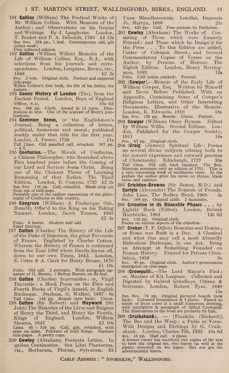 191 Collins (William) The Poetical Works of Mr. William Collins. With Memoirs of the Author; and Observations on his Genius and Writings. By J. Langhorne. London, T. Becket and P. A. Dehondt, 1765 £4 158 Sm. 8vo. 184 pp., 1 leaf. Contempotary calf, gilt (joints weak). First collected edition. 192 Collins (William Wilkie) Memoirs of the Life of William Collins, Esq., R.A., with selections from his journals and_ corre- spondence. London, Longman, Brown, etc., 1848 £2: 2s 8vo. 2vols. Original cloth. Portrait and engraved title-page. Wilkie Collins’s first book, the life of his father, the painter. 193 Comic History of London (The), from the Earliest Period. London, Boys of England Office, N.D. 10s 6d 8vo. 366 pp. Cloth. Issued in 12 parts. Illus- trations in text. One of the scarcest of Brett’s pub- lications. 194 Common Sense, or the Englishman’s Journal. Being a collection of letters, political, humorous and moral; published weekly under that title for the first year. London, J. Purser, 1738 21s Tall 12mo. Old panelled calf, rebacked. 387 pp. +411. 195 Confucius.—The Morals of Confucius, a Chinese Philosopher, who flourished above Five hundred years before the Coming of our Lord and Saviour Jesus Christ. Being one of the Choicest Pieces of Learning Remaining of that Nation. The Third Edition. London, E. Comyns, 1737 £2 2s Sm. 8vo. 136 pp. Calf, rebacked. Blank strip cut from top of title-page. Probably one of the earliest expositions of the philo- sophy of Confucius in this country. 196 Congreve (William) A Pindarique Ode, Humbly Offer’d to the King on his Taking Namure. London, Jacob Tonson, 1695 co. OS Folio. 6 leaves. Modern half calf. First EDITION. 197 Cotton (Charles) The History of the Life of the Duke of Espernon, the great Favourite of France. Englished by Charles Cotton. Wherein the History of France is continued from the Year 1598 where Davila leaves off, down to our. own Times, 1642. London, £1 10s Folio. Old calf. 2 portraits. With autograph sig- nature of G. Burnet, ? Bishop Burnet, on fly-leaf. 198 Cotton (Charles) Scarronides:.or, Virgil Travestie: a Fourth Books of Virgil’s Aeneid, in English Burlesque. Durham, G. Walker, 1807 » 6s Tall 12mo. 144 pp. Boards (new back). Uncut. John) The Histories of the Lives and Raignes of Henry the Third, and Henry the Fourth, Kings of England. London, William Sheares, 1642 £2 10s 12mo. 45 + 318 pp. Calf, gilt, rebacked, with arms on sides. Portraits of both Kings. Separate title-pages. A pretty copy. 200 Cowley (Abraham) Poemata Latina. In quibus Continentur. Sex Libri Plantarum, viz., Herbarum, Florum, Sylvarum.:. Et CABLE ADDRESS : 15 Unus Miscellaneorum. Londini, Impensis Jo. Martyn, 1668 21s 8vo. 420 pp. Calf. Fine portrait by Faithorne. 201 Cowley (Abraham) The Works of. Con- sisting of Those which were formerly Printed : and Those which he Design’d for the Press ... To this Edition are added, Cutter of Coleman Street; and Several Commendatory Copies of Verses on the Author, by Persons of Honour. The Eighth Edition. London, Henry Herring- man, 1693 15s Folio. Calf (joints cracked). Portrait. 202 [Cowper].—Memoir of the Early Life of William Cowper, Esq. Written by Himself and Never ‘Before Published. With an Appendix, Containing Some of Cowper’s Religious Letters, and Other Interesting Documents, Illustrative of the. Memoir. London,.R. Edwards, 1816 18s Sm. 8vo. 126 pp. Boards. Uncut. Portrait. 203 Cowper (William) Olney Hymns. Edited by William Willis. Second Edition. Lon- don, Published for the Cowper Society, 1911 10s 8vo. 67 pp. Original cloth. 204 (Graig (James)) Spiritual Life: Poems. on several divine subjects relating both to the inward experience and outward practice of Christianity. Edinburgh, 1727 30s Tall 12mo. Old calf, back repaired. The Brit. Museum possesses only an edition of 1751. This is a very interesting book of meditative verse. In the preface the author gives his views on rhyme, blank verse and cadence. 205 Crichton-Browne (Sir James, M.D.) and Carlyle (Alexander) The Nemesis of Froude. John Lane, The Bodley Head, 1903 5s 8vo. 169 pp. Original cloth. 2 facsimiles. 206 Grinoline in its Bissextile Phases ... by Lightly Hock (Editor). London, Robert Hardwicke, 1864 12s 6d 8vo. 116 pp. Original cloth. Poems on various aspects of the crinoline. 207 Croker (T. F. Dillon) Romulus and Remus ; or Rome was Built in a Day. A Classical and what One may call a most Absurdly Ridiculous Burlesque, in one Act. Being an Attempt at Something Founded on Roman History. Printed for Private Circu- lation, 1859 6s 8vo. 49 pp. Original cloth. Author’s presentation inscription on title-page. 208 (Crowquill)—The Lord Mayor’s Fool: or, Maxims of Kit Largosse. Collected and Digested by Gabriel Grindlaye, Citizen &amp; Scrivener. - London, Robert Tyas, 1840 15s Sm. 8vo. 74 pp. Original pictured boards (new back). Coloured frontispiece &amp; 3 plates. Pasted on inside of front. cover is a small humorous drawing, with inscription &amp; autograph of Alfred Crowquill. The illustrations to the book are probably by him. 209 (Gruikshank). [Franklin (Richard)] The Bee and the Wasp: a Fable in Verse. With Designs and Etchings by G. Cruik- shank. London, Charles Tilt, 1832 10s 6d. Ato. 16 pp. Half calf. 4 plates A. former owner has sacrificed two copies of the text to have the original sm. 8vo leaves (as well as the plates) mounted on 4to Eater Has not got the advertisement leaves. ¢