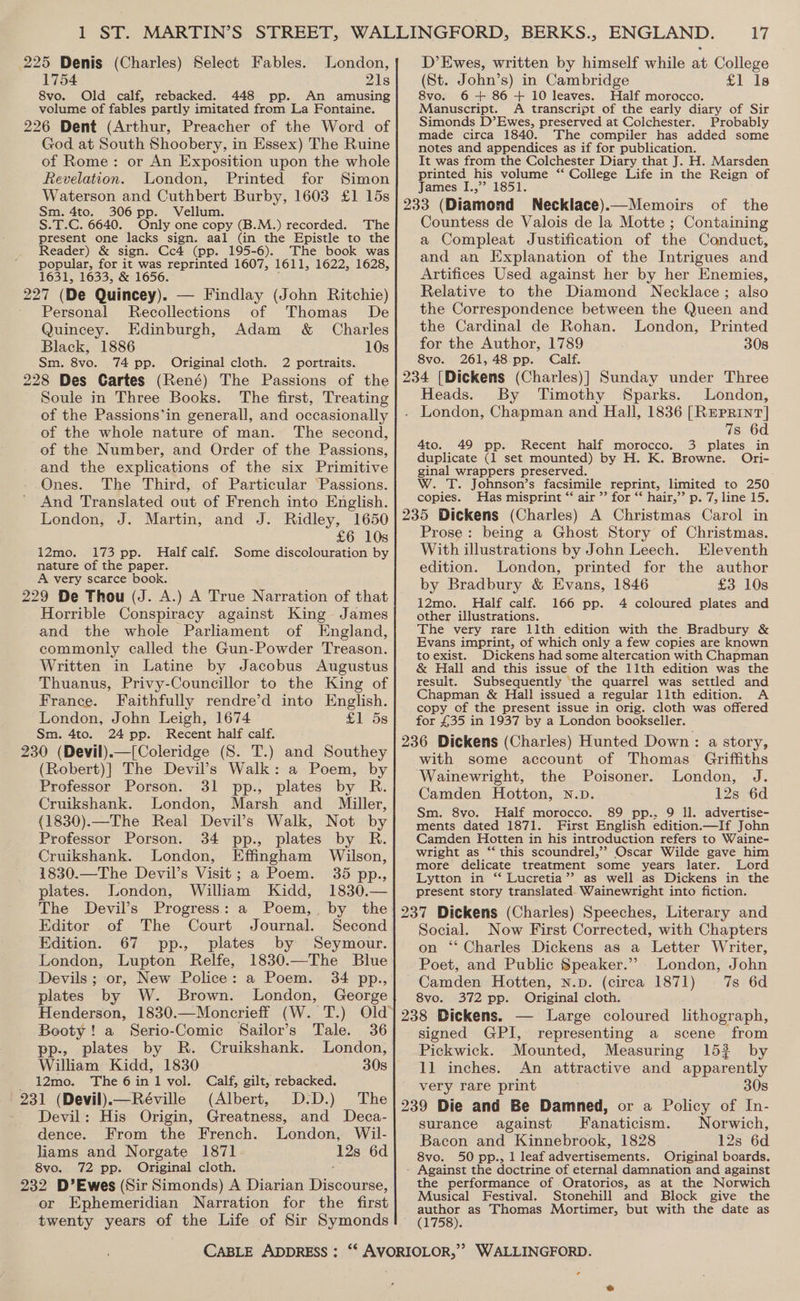 225 Denis (Charles) Select Fables. London, 1754 21s 8vo. Old calf, rebacked. 448 pp. An amusing volume of fables partly imitated from La Fontaine. 226 Dent (Arthur, Preacher of the Word of D’ Ewes, written by himself while at College (St. John’s) in Cambridge £1 1s 8vo. 6 + 86 + 10 leaves. Half morocco. Manuscript. A transcript of the early diary of Sir Simonds D’Ewes, preserved at Colchester. Probably made circa 1840. The compiler has added some God at South Shoobery, in Essex) The Ruine of Rome: or An Exposition upon the whole Revelation. London, Printed for Simon Waterson and Cuthbert Burby, 1603 £1 15s Sm. 4to. 306 pp. Vellum. S.T.C. 6640. Only one copy (B.M.) recorded. The present one lacks sign. aal (in the Epistle to the Reader) &amp; sign. Cc4 (pp. 195-6). The book was popular, for it was reprinted 1607, 1611, 1622, 1628, 1631, 1633, &amp; 1656. : 227 (De Quincey). — Findlay (John Ritchie) Personal Recollections of Thomas De Quincey. Edinburgh, Adam &amp; Charles Black, 1886 10s Sm. 8vo. 74 pp. Original cloth. 2 portraits. 228 Des Cartes (René) The Passions of the Soule in Three Books. The first, Treating of the Passions’in generall, and occasionally of the whole nature of man. The second, of the Number, and Order of the Passions, and the explications of the six Primitive Ones. The Third, of Particular Passions. And Translated out of French into English. London, J. Martin, and J. Ridley, 1650 £6 10s i2mo. 173 pp. Half calf. Some discolouration by nature of the paper. A very scarce book. 229 De Thou (J. A.) A True Narration of that Horrible Conspiracy against King James and the whole Parliament of England, commonly called the Gun-Powder Treason. Written in Latine by Jacobus Augustus Thuanus, Privy-Councillor to the King of France. Faithfully rendre’d into English. London, John Leigh, 1674 £1 5s Sm. 4to. 24 pp. Recent half calf. 230 (Devil).—[Coleridge (S. T.) and Southey (Robert)] The Devil’s Walk: a Poem, by Professor Porson. 31 pp., plates by R. Cruikshank. London, Marsh and Miller, (1830).—The Real Devil’s Walk, Not by Professor Porson. 34 pp., plates by R. Cruikshank. London, Effingham Wilson, 1830.—The Devil’s Visit; a Poem. 35 pp., plates. London, William Kidd, 1830.— The Devil’s Progress: a Poem,. by the Editor of The Court Journal. Second Edition. 67 pp., plates by Seymour. London, Lupton Relfe, 1830.—The Blue Devils ; or, New Police: a Poem. 34 pp., plates by W. Brown. London, George Henderson, 1830.—Moncrieff (W. T.) Booty! a Serio-Comic Sailor’s Tale. 36 pp-, plates by R. Cruikshank. London, William Kidd, 1830 30s 12mo. The 6in1 vol. Calf, gilt, rebacked. 231 (Devil)—Réville (Albert, D:D.) The Devil: His Origin, Greatness, and Deca- dence. From the French. London, Wil- liams and Norgate 1871 12s 6d 8vo. 72 pp. Original cloth. . 232 D’Ewes (Sir Simonds) A Diarian Discourse, or Ephemeridian Narration for the first twenty years of the Life of Sir Symonds notes and appendices as if for publication. It was from the Colchester Diary that J. H. Marsden printed his volume “ College Life in the Reign of James I.,”? 1851. of the Countess de Valois de la Motte ; Containing a Compleat Justification of the Conduct, and an Explanation of the Intrigues and Artifices Used against her by her Enemies, Relative to the Diamond Necklace; also the Correspondence between the Queen and the Cardinal de Rohan. London, Printed for the Author, 1789 308 8vo. 261,48 pp. Calf. Heads. By Timothy Sparks. London, . London, Chapman and Hall, 1836 [RePrrint] 7s 6d 4to. 49 pp. Recent half morocco. 3 plates in duplicate (1 set mounted) by H. K. Browne. Ori- ginal wrappers preserved. W. T. Johnson’s facsimile reprint, limited to 250 copies. Has misprint “ air ”’ for ‘* hair,”’ p. 7, line 15. Prose: being a Ghost Story of Christmas. With illustrations by John Leech. Eleventh edition. London, printed for the author by Bradbury &amp; Evans, 1846 £3 10s i2mo. Half calf. 166 pp. 4 coloured plates and other illustrations. The very rare 11th edition with the Bradbury &amp; Evans imprint, of which only a few copies are known to exist. Dickens had some altercation with Chapman &amp; Hall and this issue of the 11th edition was the result. Subsequently the quarrel was settled and Chapman &amp; Hall issued a regular lith edition. A copy of the present issue in orig. cloth was offered for £35 in 1937 by a London bookseller. with some account of Thomas Griffiths Wainewright, the Poisoner. London, J. Camden Hotton, N.D. 12s 6d Sm. 8vo. Half morocco. 89 pp.. 9 Il. advertise- ments dated 1871. First English edition.—If John Camden Hotten in his introduction refers to Waine- wright as ‘‘ this scoundrel,’? Oscar Wilde gave him more delicate treatment some years later. Lord Lytton in ‘* Lucretia’? as well. as Dickens in the present story translated. Wainewright into fiction. Social. Now First Corrected, with Chapters on ‘‘ Charles Dickens as a Letter Writer, Poet, and Public Speaker.” London, John Camden Hotten, n.p. (circa 1871) 7s 6d 8vo. 372 pp. Original cloth. signed GPI, representing a scene from Pickwick. Mounted, Measuring 152 by 11 inches. An attractive and apparently very rare print 30s Norwich, 12s 6d Original boards. surance against JFanaticism. Bacon and Kinnebrook, 1828 8vo. 50 pp., 1 leaf advertisements. the performance of Oratorios, as at the Norwich Musical Festival. Stonehill and Block give the cee as Thomas Mortimer, but with the date as (1758). ¢