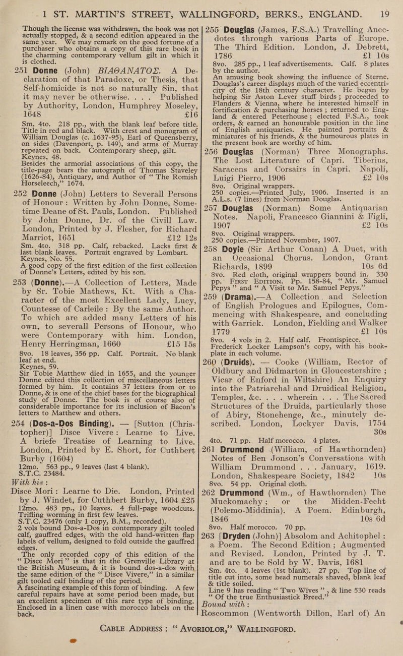 Though the license was withdrawn, the book was not actually stopped, &amp; a second edition appeared in the same year. We may remark on the good fortune of a purchaser who obtains a copy of this rare book in the charming contemporary vellum gilt in which it is clothed. 251 Donne (John) BIA@ANATOX. A _ De- claration of that Paradoxe, or Thesis, that Self-homicide is not so naturally Sin, that it may never be otherwise. . . . Published by Authority, London, Humphrey Moseley, 1648 £16 Sm. 4to. 218 pp., with the blank leaf before title. Title in red and black. With crest and monogram of William Douglas (c. 1637-95), Earl of Queensberry, on sides (Davenport, p. 149), and arms of Murray. repeated on back. Contemporary sheep, gilt. Keynes, 48. Besides the armorial associations of this copy, the title-page bears the autograph of Thomas Staveley (1626-84), Antiquary, and Author of ‘“‘ The Romish Horseleech,”’ 1674. 252 Bonne (John) Letters to Severall Persons of Honour: Written by John Donne, Some- time Deane of St. Pauls, London. Published by John Donne, Dr. of the Civill Law. London, Printed by J. Flesher, for Richard Marriot, 1651 £12128 Sm. 4to. 318 pp. Calf, rebacked. Lacks first &amp; last blank leaves. Portrait engraved by Lombart. Keynes, No. 55. A good copy of the first edition of the first collection of Donne’s Letters, edited by his son. 253 (Donne).—A Collection of Letters, Made by Sr. Tobie Mathews, Kt. With a Cha- racter of the most Excellent Lady, Lucy, Countesse of Carleile: By the same Author. To which are added many Letters of his own, to severall Persons of Honour, who were Contemporary with him. London, Henry Herringman, 1660 £15 15s 8vo. 18 leaves, 356 pp. Calf. Portrait. No blank leaf at end. Keynes, 59. Sir Tobie Matthew died in 1655, and the younger Donne edited this collection of miscellaneous letters formed by him. It contains 37 letters from or to Donne, &amp; is one of the chief bases for the biographical study of Donne. The book is of course also of considerable importance for its inclusion of Bacon’s letters to Matthew and others. 254 (Dos-a-Dos Binding). — [Sutton (Chris- topher)] Disce Vivere: Learne to Live. A briefe Treatise of Learning to Live. London, Printed by E. Short, for Cuthbert Burby (1604) 12mo. 563 pp., 9 leaves (last 4 blank). S.T.C. 23484. With his : Disce Mori: Learne to Die. London, Printed by J. Windet, for Cuthbert Burby, 1604 £25 _12mo. 483 pp., 10 leaves. 4 full-page woodcuts. Trifling worming in first few leaves. S.T.C. 23476 (only 1 copy, B.M., recorded). 2 vols bound Dos-a-Dos in contemporary gilt tooled calf, gauffred edges, with the old hand-written flap labels of vellum, designed to fold outside the gauffred edges The only recorded copy of this edition of the “Disce Mori” is that in the Grenville Library at the British Museum, &amp; it is bound dos-a-dos with the same edition of the “‘ Disce Vivere,” in a similar gilt tooled calf binding of the period. A fascinating example of this form of binding. A few careful repairs have at some period been made, but an excellent specimen of this rare type of binding. age in a linen case with morocco labels on the ac CABLE ADDRESS : 19 dotes through various Parts of Europe. The Third Edition. London, J. Debrett, 1786 £1 10s 8vo. 285 pp., 1 leaf advertisements. Calf. 8 plates by the author. An amusing book showing the influence of Sterne. Douglas’s career displays much of the varied eccentri- city of the 18th century character. He began by helping Sir Aston Lever stuff birds; proceeded to Flanders &amp; Vienna, where he interested himself in fortification &amp; purchasing horses ; returned to Eng- land &amp; entered Peterhouse; elected F.S.A., took orders, &amp; earned an honourable position in the line of English antiquaries. He painted portraits &amp; miniatures of his friends, &amp; the humourous plates in the present book are worthy of him. 256 Dougias (Norman) Three Monographs. The Lost Literature of Capri. Tiberius, Saracens and Corsairs in Capri. Napoli, Luigi Pierro, 1906 £2 10s 8vo. Original wrappers. ; 250 copies.—Printed July, 1906. Inserted is an A.L.s. (7 lines) from:*Norman Douglas. 257 Douglas (Norman) Some Antiquarian Notes. Napoli, Francesco Giannini &amp; Figli, 1907 £2 10s 8vo. Original wrappers. : 250 copies.—Printed November, 1907. 258 Doyie (Sir Arthur Conan) A Duet, with an Occasional Chorus. London, Grant Richards, 1899 10s 6d - 8vo. Red cloth, original wrappers bound in. 330 pp.’ Fst EDITION. Pp. 158-84, ‘* Mr. Samuel Pepys ”’ and “ A Visit to Mr. Samuel Pepys.”’ 259 (Drama).—A Collection. and Selection of English Prologues and Epilogues, Com- mencing with Shakespeare, and concluding with Garrick. London, Fielding and Walker 1779 £1 10s 8vo. 4 vols in 2. Half calf. Frontispiece. Frederick Locker Lampson’s copy, with his book- plate in each volume. 260 (Druids). — Cooke (William, Rector of Oldbury and Didmarton in Gloucestershire ; Vicar of Enford in Wiltshire) An Enquiry into the Patriarchal and Druidical Religion, Temples, &amp;c. . . . wherein . . . The Sacred Structures of the Druids, particularly those of Abiry, Stonehenge, &amp;c., minutely de- scribed. London, Lockyer Davis, 1754 308 4to. 71 pp. Half morocco. 4 plates. 261 Drummond (William, of Hawthornden) Notes of Ben Jonson’s Conversations with William Drummond... January, 1619. London, Shakespeare Society, 1842 10s 8vo. 54 pp. Original cloth. 262 Drummond (Wm., of Hawthornden) The Muckomachy; or the Midden-Fecht (Polemo-Middinia). A Poem. Edinburgh, 1846 10s 6d 8vo. Half morocco. 70 pp. 263 [Dryden (John)] Absolom and Actitepucle a Poem. The Second Edition ; Augmented and Revised. London, Printed bye 1. and are to be Sold by W. Davis, 1681 Sm. 4to. 4 leaves (Ist blank). 27 pp. Top line of title cut into, some head numerals shaved, blank leaf &amp; title soiled. Line 9 has reading ‘‘ Two Wives ” , &amp; line 530 reads “Of the true Enthusiastick Breed.”’ Bound with : Roscommon (Wentworth Dillon, Earl of) An ¢