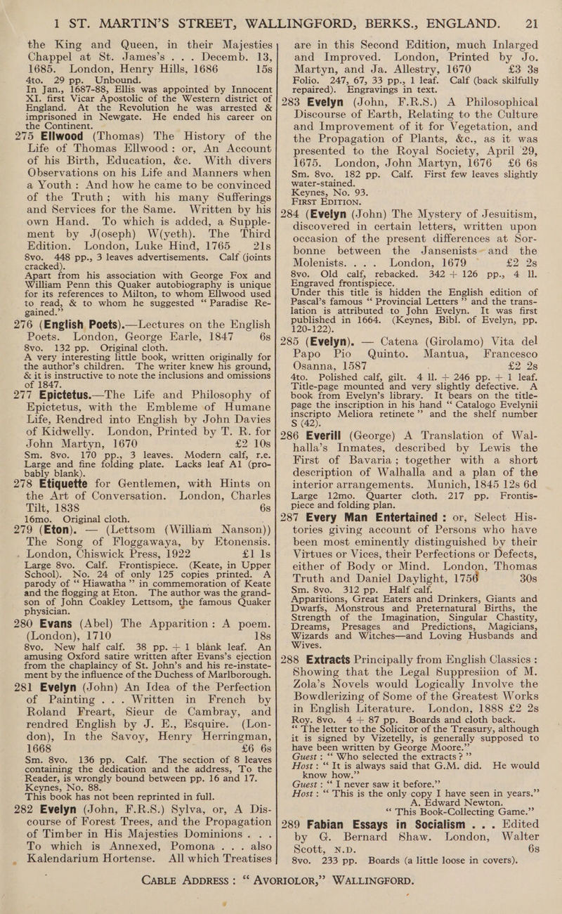 in their Majesties . Decemb. 13, 15s the King and Queen, Chappel at St. James’s.. 1685. London, Henry Hills, 1686 4to. 29 pp. Unbound. In Jan., 1687-88, Ellis was appointed by Innocent XI. first Vicar Apostolic of the Western district of England. At the Revolution he was arrested &amp; imprisoned in Newgate. He ended his career on the Continent. 275 Ellwood (Thomas) The History of the Life of Thomas Ellwood: or, An Account of his Birth, Education, &amp;c. With divers Observations on his Life and Manners when a Youth: And how he came to be convinced of the Truth; with his many Sufferings and Services for the Same. Written by his own Hand. To which is added, a Supple- ment by J(oseph) W/(yeth). The Third Edition. London, Luke Hind, 1765 21s 8vo. 448 pp., 3 leaves advertisements. Calf (joints cracked). Apart from his association with George Fox and William Penn this Quaker autobiography is unique for its references to Milton, to whom Ellwood used to read, &amp; to whom he suggested ‘“‘ Paradise Re- gained.” 276 (English Poets).—Lectures on the English Poets. London, George Earle, 1847 6s 8vo. 132 pp. Original cloth. A very interesting little book, written originally for the author’s children. The writer knew his ground, &amp; it is instructive to note the inclusions and omissions of 1847. 277 Epictetus.—The Life and Philosophy of Epictetus, with the Embleme of Humane Life, Rendred into English by John Davies of Kidwelly. London, Printed by T. R. for John Martyn, 1670 £2: 10s Sm. 8vo. 170° pp., 3 leaves. Modern’ calf, r.e. Large and fine folding plate. Lacks leaf Al (pro- bably blank). 278 Etiquette for Gentlemen, with Hints on the Art of Conversation. London, Charles Tilt, 1838 6s 16mo. Original cloth. 279 (Eton). — (Lettsom (William Nanson)) The Song of Floggawaya, by LEtonensis. . London, Chiswick Press, 1922 £lals Large 8vo. Calf. Frontispiece. (Keate, in Upper School). No. 24 of only 125 copies printed. A parody of ‘“‘ Hiawatha” in commemoration of Keate and the flogging at Eton. The author was the grand- son of John Coakley Lettsom, the famous Spare physician. 280 Evans (Abel) The Apparition: A poem. (London), 1710 18s 8vo. New half calf. 38 pp. + 1 blank leaf. An amusing Oxford satire written after Evans’s ejection from the chaplaincy of St. John’s and his re-instate- ment by the influence of the Duchess of Marlborough. 281 Evelyn (John) An Idea of the Perfection of Painting .. .. Written ‘in French by Roland Freart, Sieur de Cambray, and rendred English by J. E., Esquire. (Lon- don), In the Savoy, Henry Herringman, 1668 £6 6s Sm. 8vo. 136 pp. Calf. The section of 8 leaves containing the dedication and the address, To the Reader, is wrongly bound between pp. 16 and 17. Keynes, No This book has not been reprinted in full. 282 Evelyn (John, F.R.S.) Sylva, or, A Dis- course of Forest Trees, and the Propagation of Timber in His Majesties Dominions . To which is Annexed, Pomona... also Kalendarium Hortense. All which Treatises CABLE ADDRESS : ] 21 are in this Second Edition, much Inlarged and Improved. London, Printed by Jo. Martyn, and Ja. Allestry, 1670 £3 38 Folio. 247, 67, 33 pp., 1 leaf. Calf (back skilfully repaired). Engravings in text. F.R.S8.) A Philosophical Discourse of Earth, Relating to the Culture and Improvement of it for Vegetation, and the Propagation of Plants, &amp;c., as it was presented to the Royal Society, April 29, 1675. London, John Martyn, 1676 £6 6s Sm. 8vo. 182 pp. Calf. First few leaves slightly water-stained. Keynes, No. 93. First EDITION. discovered in certain letters, written upon occasion of the present differences at Sor- bonne between the Jansenists~ and the Molenists. . . . London, 1679 £2 28 8vo. Old calf, rebacked. 342+ 126 pp., 4 Il. Engraved frontispiece. Under this title is hidden the English edition of Pascal’s famous ‘* Provincial Letters ’’ and the trans- lation is attributed to John Evelyn. It was first published in 1664. (Keynes, Bibl. of Evelyn, pp. 120-122). 285 (Evelyn). — Catena (Girolamo) Vita del Papo Pio Quinto. Mantua, Francesco Osanna, 1587 £2 28 Ato. Polished calf, gilt. 4 ll. + 246 pp. + 1 leaf. Title-page mounted and very slightly defective. A book from Evelyn’s library. It bears on the title- page the inscription in his hand ‘‘ Catalogo Evelynii inscripto Meliora retinete’’ and the shelf number S (42). described by Lewis the First of Bavaria; together with a short description of Walhalla and a plan of the interior arrangements. Munich, 1845 12s 6d Large 12mo. Quarter cioth. 217 pp. Frontis- piece and folding plan. halla’s Inmates, tories giving account of Persons who have been most eminently distinguished by their Virtues or Vices, their Perfections or Defects, either of Body or Mind. London, Thomas Truth and Daniel Daylight, 1756 308 Sm. 8vo. 312 pp. Half calf. Apparitions, Great Eaters and Drinkers, Giants and Dwarfs, Monstrous and Preternatural Births, the Strength of the Imagination, Singular Chastity, Dreams, Presages and Predictions, Magicians, Wizards and Witches—and Loving Husbands and Wives. Showing that the Legal Suppresiion of M. Zola’s Novels would Logically Involve the Bowdlerizing of Some of the Greatest Works in English Literature. London, 1888 £2 2s Roy. 8vo. 4-++ 87 pp. Boards and cloth back. ‘* The letter to the Solicitor of the Treasury, although it is signed by Vizetelly, is generally ‘supposed to have been written by George Moore.”’ Guest : ‘“* Who selected the extracts ? ”’ Host: “ It is always said that G.M. did. He would know how.” Guest : *‘ I never saw it before.”’ Host : ‘‘ This is the only copy I have seen in years.” A. Edward Newton. “This Book-Collecting Game.”’ 289 Fabian Essays in Socialism ... Edited by G. Bernard Shaw. London, Walter Scott, N.D. 6s 8vo. 233 pp. Boards (a little loose in covers). ¢