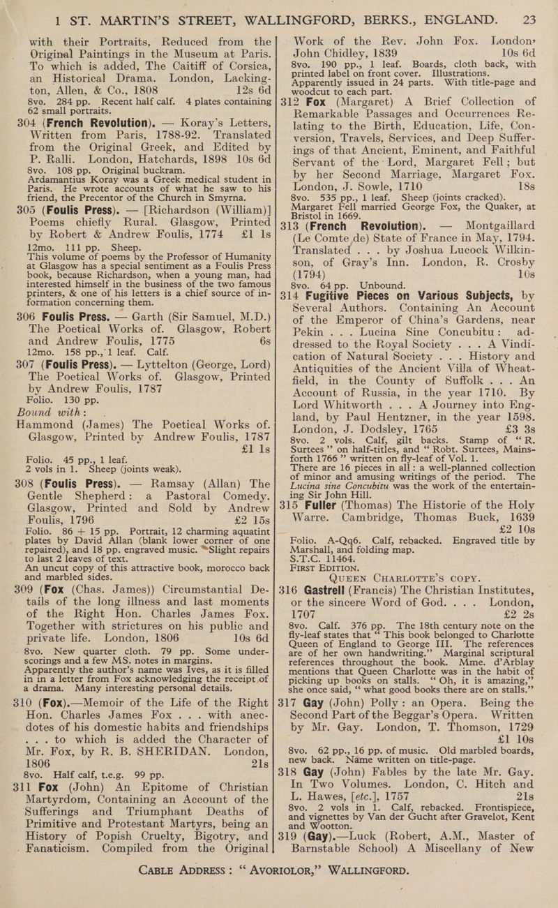 with their Portraits, Reduced from the Original Paintings in the Museum at Paris. To which is added, The Caitiff of Corsica, an Historical Dtama. London, Lacking- ton, Allen, &amp; Co., 1808 12s 6d 8vo. 284 pp. Recent half calf. 4 plates containing 62 small portraits. 304 (French Revolution). — Koray’s Letters, Written from Paris, 1788-92. Translated from the Original Greek, and Edited by P. Ralli. London, Hatchards, 1898 10s 6d 8vo. 108 pp. Original buckram. Ardamantius Koray was a Greek medical student in Paris. He wrote accounts of what he saw to his friend, the Precentor of the Church in Smyrna. 305 (Foulis Press). — [Richardson (William) ] Poems chiefly Rural. Glasgow, Printed by Robert &amp; Andrew Foulis, 1774 £1 Is 12mo. 111 pp. Sheep. This volume of poems by the Professor of Humanity at Glasgow has a special sentiment as a Foulis Press book, because Richardson, when a young man, had interested himself in the business of the two famous printers, &amp; one of his letters is a chief source of in- formation concerning them. 306 Foulis Press. — Garth (Sir Samuel, M.D.) The Poetical Works of. Glasgow, Robert and Andrew Foulis, 1775 6s i2Zmo.~ 158 pp:,; l-leaf. ~ Galt. 307 (Foulis Press). — Lyttelton (George, Lord) The Poetical Works of. Glasgow, Printed by Andrew Foulis, 1787 Folio. 130 pp. Bound with: . Hammond (James) The Poetical Works of. Glasgow, Printed by Andrew Foulis, 1787 Si Is Folio. 45 pp., 1 leaf. 2 vols in 1. Sheep (joints weak). 308 (Foulis Press). — Ramsay (Allan) The Gentle Shepherd: a _ Pastoral Comedy. Glasgow, Printed and Sold by Andrew Foulis, 1796 £2..158 Folio. 86+ 15 pp. Portrait, 12 charming aquatint plates by David Allan (blank lower corner of one repaired), and 18 pp. engraved music. “Slight repairs to last 2 leaves of text. An uncut copy of this attractive book, morocco back and marbled sides. 309 (Fox (Chas. James)) Circumstantial De- tails of the long illness and last moments of the Right Hon. Charles James Fox. _ Together with strictures on his public and private life. London, 1806 10s 6d - 8vo. New quarter cloth. 79 pp. Some _ under- scorings and a few MS. notes in margins. Apparently the author’s name was Ives, as it is filled in in a letter from Fox acknowledging the receipt of a drama. Many interesting personal details. - 310 (Fox).—Memoir of the Life of the Right Hon. Charles James Fox ... with anec- dotes of his domestic habits and friendships . -. to which is added the Character of Mr. Fox, by R. B. SHERIDAN. London, 1806 21s 8vo. Half calf, t.e.g. 99 pp. 311 Fox (John) An Epitome of Christian Martyrdom, Containing an Account of the Sufferings and Triumphant Deaths of Primitive and Protestant Martyrs, being an History of Popish Cruelty, Bigotry, and . Fanaticism. Compiled from the Original Work of the Rev. John Fox. London: John Chidley, 1839 10s 6d 8vo. 190 pp., 1 leaf. Boards, cloth back, with printed label on front cover. Illustrations. Apparently issued in 24 parts. With title-page and woodcut to each part. Remarkable Passages and Occurrences Re- lating to the Birth, Education, Life, Con- version, Travels, Services, and Deep Suffer- ings of that Ancient, Eminent, and Faithful Servant of the Lord, Margaret Fell; but by her Second Marriage, Margaret Fox. London, J. Sowle, 1710 18s 8vo. 535 pp., 1 leaf. Sheep (joints cracked). Margaret Fell married George Fox, the Quaker, at Bristol in 1669. (Le Comte de) State of France in May, 1794. Translated . . . by Joshua Lucock Wilkin- son, of Gray’ s Inn. London, R. Crosby (1794) 10s 8vo. 64pp. Unbound. Several Authors. Containing An Account of the Emperor of. China’s Gardens, near Pekin ... Lucina Sine Concubitu: ad- dressed to the Royal Society . . . A Vindi- cation of Natural Society . . . History and Antiquities of the Ancient Villa of Wheat- field, in the County of Suffolk... An Account of Russia, in the year 1710. By Lord Whitworth . . . A Journey into Eng- land, by Paul Hentzner, in the year 1598. London, J. Dodsley, 1765 £3 3s 8vo. 2 vols. Calf, gilt backs. Stamp of ‘“R. Surtees ”’ on half-titles, and ‘* Robt. Surtees, Mains- forth 1766 ”’ written on fly-leaf of Vol. 1. There are 16 pieces in all: a well-planned collection of minor and amusing writings of the period. The Lucina sine geen was the work of the entertain- ing Sir Jo Warre. Cambridge, Thomas Buck, 1639 £2 10s Marshall, and foiding map. S.T.C. 11464. First EDITION. QUEEN CHARLOTTE’S COPY. or the sincere Word of God. . . . London, 1707 £2. 28 8vo. Calf. 376 pp. The 18th century note on the fly-leaf states that ** This book belonged to Charlotte Queen of England to George III. The references are of her own handwriting.’? Marginal scriptural references throughout the book. Mme. d’Arblay mentions that Queen Charlotte was in the habit of picking up books on stalls. ‘* Oh, it is amazing,”’ she once said, ‘* what good books there are on stalls.” Second Part of the Beggar’s Opera. Written by Mr. Gay. London, T. Thomson, 1729 £1 10s 8vo. 62 pp., 16 pp. of music. Old marbled boards, new back. Name written on title-page. In Two Volumes. London, C. Hitch and L. Hawes, [etc.], 1757 21s 8vo. 2 vols in 1. Calf, rebacked. Frontispiece, and vignettes by Van der Gucht after Gravelot, Kent and Wootton. Barnstable School) A Miscellany of New ¢