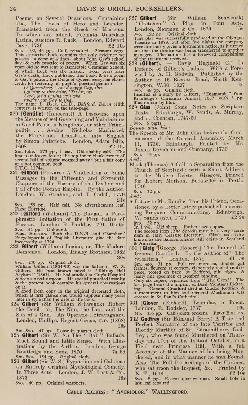 Poems, on Several Occasions. also, The Loves of Hero and Leander. Translated from the Greek of Musaeus. To which are added, Poemata Quaedam Latina, Auctore R. Luck. . London, Edward Cave, 1736 £2 10s 8vo. 192, 46 pp. Calf, rebacked. Pleasant copy. This attractive book contains the only evidence we possess—a verse of 4 lines—about John Gay’s school days &amp; early practice of poetry. When Gay was six years old he was sent to Barnstaple Grammar School, of which Luck was the master. Four years after Gay’s death, Luck published this book, &amp; in a poem to Gay’s patron, the Duke of Queensberry, he claims credit for fostering his pupil’s poetical genius : O Queensberry ! cow’d happy Gay, this Off’ring to thee bring, ’Tis his, my Lord, (he'd smiling say) who taught your Gay to sing. - The name L. Buck, LL.D., Bideford, Devon (18th century) is written on the title-page. 320 [Gentillet (Innocent)] A Discourse upon the Meanes of wel Governing and Maintaining m Good Peace, a Kingdome, or other Princi- palitie . . . Against Nicholas Machiavel, the Florentine. Translated into English by Simon Patericke. London, Adam Islip, 1608 £2 10s Sm. folio. 373 pp., 1 leaf. Old shabby calf. The first four leaves loose ; the top inner blank corner of second half of volume wormed away ; but a fair copy of a not common book. S.T.C. 11744, 321 Gibbon (Edward) A Vindication of Some Passages in the Fifteenth and Sixteenth Chapters of the History of the Decline and Fall of the Roman Empire. By the Author. London, W. Strahan, and T. Cadell, 1779 21s 8vo. 158 pp. Half calf. No advertisement leaf. First EDITION. 322 [Gifford (William)] The Baviad, a Para- phrastic Imitation of the First Satire of Persius.. London, R. Faulder, 1791 10s 6d 8vo. 51 pp. Unbound. First EDITION. Both the D.N.B. and Chambers’ Encyclopaedia of English Literature give the date incorrectly as 1794. 323 Gilbert (William) Legion, or, The Modern Demoniac. London, Tinsley Brothers, 1882 30s 8vo. 270 pp. Original cloth. William Gilbert (1804-90) was the father of W. S. Gilbert. His best known novel is ‘ Shirley Hall Asylum ” (1863). He had studied at Guy’s Hospital &amp; been a naval surgeon. He specially studied insanity &amp; the present book contains his general observations on it. A good fresh copy in the original decorated cloth, which at first glance one would suppose many years later in style than the date of the book. 324 Gilbert (Sir William. Schwenck) Robert the Devil; or, The Nun, the Dun, and the Son of a Gun. An Operatic Extravaganza. London, Phillips, Regent Circus, n.p. (1868) 15s Sm. 8vo. 47 pp. Loose in quarter cloth. 325 Gilbert (Sir W. S.) The ‘‘ Bab” Ballads. Much Sound and Little Sense. With Ilus- trations by the Author. London, George Routledge and Sons, 1870 7s 6d Sm. 8vo. 154 pp. Original cloth. 326 Gilbert (Sir W. 8.) Pygmalion and Galatea : an Entirely Original Mythological Comedy. In Three Acts. London, J. W. Last &amp; Co., 1873 15s 8vo. 40 pp. Original wrappers. (Sir William Schwenck) ‘“Gretchen.” A Play, in Four Acts. London, Newman &amp; Co., 1879 15s 8vo. 122 pp. Original cloth. , This play was successfully produced at the Olympic Theatre in 1879, but after five nights the company were arbitrarily given a fortnight’s notice, as it turned out that the theatre was being transferred to another manager. The author has a foreword complaining of the treatment received. ; 328 (Gilbert). Davis (Reginald G.) In Defence of Gilbert’s Ladies. With a Fore- word by A. H. Godwin. Published by the Author at 16 Bassett Road, North Ken- sington, W.10, 1927 10s 8vo. 48 pp. Original cloth. : Inserted is a story by Gilbert, ‘‘ Diamonds,” from Routledge’s Christmas Annual, 1867, with 3 pp. illustrations by him. ; 329 Glas (John) Some Notes on Scripture Texts. Edinburgh, W. Sands, A. Murray, and J. Cochran, 1747-50 8vo. 5 parts. | Bound with his: The Speech of Mr. John Glas before the Com- mission of the General Assembly, March 11, 1730. Edinburgh, Printed by Mr. James Davidson and Company, 1730 8vo. 15 pp. And: Black (Thomas) A Call to Separation from the Church of Scotland: with a Short Address to the Modern Deists. Glasgow, Printed for Robert Morison, Bookseller in Perth, 1746 8vo. 32 pp. And: A Letter to Mr. Randie, from his Friend, Occa- sioned by a Letter lately published concern- ing Frequent Communicating. Edinburgh, W. Sands (etc.), 1749 . £2 28 8vo. 2 pp. ; In 1 vol. Old sheep. Rather used copies. The second item (The Speech) must be a very scarce item in early Glassite literature. Glas’s sect (also known as the Sandemonians) still exists in Scotland) &amp; America. 330 [Gleig {George Robert)] The Funeral of General Craufurd. By the Author of ‘‘ The Subaltern.”? London, 1871 £1.58 Sm. 4to. 31 pp. Full red morocco, double gilt frames, fleurons at corners, elaborately tooled centre- piece, tooled on back, by Bedford, gilt edges. A really fine specimen of Bedford binding. Only six copies, reprinted from ‘“‘ The Gem.”’ The last page bears the imprint of Basil Montagu Picker- ing. General Craufurd died at Ciudad Rodrigo, &amp; a monument to him and. General Mackinnon was erected in St. Paul’s Cathedral. 331 [Glover (Richard)] Leonidas, London, R. Dodsley, 1737 10s 4to. 335 pp. Calf (joints broken). First EDITION. 332 Godfrey (Sir Edmund Berry) A True and Perfect Narrative of the late Terrible and Bloody Murther of Sr. Edmondberry God- frey ; who was found Murthered on Thurs- day the 17th of this Instant October, in a Field near. Primrose Hill. With a full Accompt of the Manner of his being Mur- thered, and in what manner he was Found. Also, The Full Proceedings of the Coroner, a Poem. who sat upon the Inquest, &amp;c. Printed by IN Ds Ode. % £2 10s 8vo. 8 pp. Recent quarter roan. Small hole in last leaf repaired.
