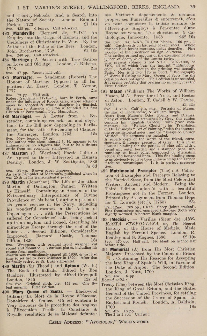 and Charity-Schools. And a Search into the Nature of Society. London, Edmund Parker, 1723 £1 10s 8vo. 428 pp. 6 leaves. Calf rebacked. (Bernard de, M.D.)] An 483 [Mandeville _ Enquiry into the Origin of Honour, and the Usefulness of Christianity in War. By the Author of the Fable of the Bees. London, John Brotherton, 1732 £2 10s 8vo. 240 pp. Calf rebacked. 484 Marriage ; A Satire: with Two Satires on Love and Old Age. London, J. Roberts, 1728 21s 8vo. 47 pp. Recent half calf. 485 (Marriage). — Sandeman (Robert) The Honour of Marriage Opposed to all Im- purities: An Essay. London, T. Vernor, aes 21s 8vo. 79 pp. Half calf. Robert Sandeman (1718-71), born in Perth, came under the influence of Robert Glas, whose religious views he adopted &amp; whose daughter he “fharried. He went to America in 1764 &amp; founded his first Church at Portsmouth, New Hampshire. 486 Marriages. — A Letter from a _ By- stander, containing remarks on and objec- tions to the Bill now depending in Parlia- ment, for the better Preventing of Clandes- tine Marriages. London, 1753 —b5s 8vo. New boards. 23 pp. The author who signs himself J. H. appears to be influenced by no religious. bias, but to be a sincere critic from an economic standpoint. An Appeal to those Interested in Human Destiny. London, J. W. Southgate, 1839 7s 6d 8vo. 23 pp.. Brown paper wrappers. An early pamphlet of Marston’s, published when he was 20 &amp; in his transcendental period. 488 Martin (Jonathan) The Life of Jonathan Martin, of Darlington, Tanner. Written by Himself. Containing an Account of the Extraordinary Interpositions of Divine Providence on his behalf, during a period of six years’ service in the Navy, including his wonderful escapes in the Action of Copenhagen . . . with the Persecutions he suffered for Conscience’ sake, being locked up in an asylum and ironed, describing his miraculous Escape through the roof of the house ... Second Edition, Considerably Improved. Barnard Castle, Thomas Clifton, 1826 18s 8vo. Wrappers, with original front wrapper cut round and mounted. . 3 curious plates, including his ‘escape from madhouse. Martin was miraculously spared till 1838, &amp; just had time to set fire to York Minister in 1829. After that he finally retired to St. Luke’s Hospital. 489 Martin (Sir Theod.) and Aytoun (W. E.) The Book of Ballads. Edited by Bon Gualtier. Illustrated by Alfred Crowquill London, 1845 12s 6d Sm. 8vo. Original cloth,- g.e. leaf missing. First Edition. 490 (Mary Queen of Scots). — Blackwood (Adam)] ‘La Mort de la Royne d’Kscosse, Douairiere de France. Oud est contenu la Vray Discours de la procedure des Angloys &amp; Execution dicelle, la Constante &amp; Royalle resolution de sa Maiesté defunte: ses Vertueux deportements &amp; derniers propos, ses Funerailles &amp; enterremét, d’ou on peut cognoisire la traiste curauté de VHeretique Angloys a JVencontre d’une Royne souveraine, Tres-chrestienne &amp; Ca- tholoquie, Innocente. 1588 £52 10s Sm. 8vo. A4, b-K8, 14 (last blank). 166 pp., 1 ealf. Catchwords on last page of each sheet. Whole crushed blue levant morocco, inside dentelles. Fine woodcut of the crucifixion on sign. A3 verso. The earliest printed account of the execution of Mary Queen of Scots, &amp; of the utmost rarity. The present volume is not S.T.C. 3107-3108, or 3109, all of which bear the imprint “‘ Edinbourg, chez J. Nafield,” though the printing was actually Paris. Nor is it No. 173 in Scott, ‘* Bibliography of Works Relating to Mary, Queen of Scots,” as the collation does not agree. This edition is unrecorded, &amp; it seems probable that bearing no imprint, it is the First Edition. Mason, M.A., Precentor of York, and Rector of Aston. London, T. Cadell &amp; W. Davies, 1811 a £1 15s 8vo. 4 vols. Calf gilt, m.e. Portraits of Mason, the Earl of Holdernesse, &amp; William Burgh. Apart from Mason’s Odes, Poems, and Dramas, many of which were retouched by Gray, this edition contains his “English Garden,’? with prose com- mentary ; his ‘“‘ Religio Clerici”?; his Translation of Du Fresnoy’s “ Art of Painting,” with the interest- ing prose historical notes ; and the “ Essays on Church Music.” His sermons are included. A superb copy of the works of the friend, corre- spondent, &amp; literary executor of Gray. It is in an unusual binding for the period, of blue calf, with a broad gilt outer border, and a stamped panel sur- rounding an inner panel composed of alternating vetical and horizontal lines. This fine binding seems to us obviously to have been influenced by the French *“‘reliures romantiques.” It is in perfect preserva- tion. tion of Examples and Precepts Relating to the Married State, from the Most Celebrated Writers, Ancient and Modern. Being the Third Edition, adorn’d with a beautiful Frontispiece not in the Former. London, Printed (by Assignment from Thomas Hope for T. Lownds [etc.]), (1765) 25s Tall 12mo. 309 pp., 1 leaf. Sheep (joints cracked). Fine frontispiece and engraved title-page (both very slightly wormed in bottom blank margin). KAQTA ETEPOYIAXA, or, The Secret History of the House of Medicis. Made English by Ferrand Spence. London, R. Bentley and S. Magnes, 1686 £2 10s 8vo. 470 pp. Half calf. No blank on licence leaf before title. Majesty, Presented by the Count de Briord “.. Containing His Reasons for Accepting the late King of Spain’s Will, in Favour of the Duke of Anjou. The Second Edition. London, J. Nutt, 1700 Sm. 4to. 16 pp. the King of Great Britain, and the States General of the United Provinces, for settling the Succession of the Crown of Spain. In English and French. London, A. Baldwin, 1700 183 Sm. 4to. 18 pp. : The 2in1 vol. Calf gilt.