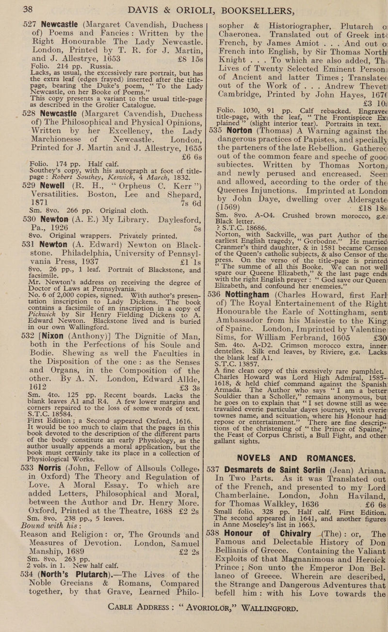 527 Newcastle (Margaret Cavendish, Duchess of) Poems and Fancies: Written by the Right Honourable The Lady Newcastle. London, Printed by T. R. for J. Martin, and J. Allestrye, 1653 £8 15s Folio. 214 pp. Russia. Lacks, as usual, the excessively rare portrait, but has the extra leaf (edges frayed) inserted after the title- page, bearing the Duke’s poem, “To the Lady Newcastle, on her Booke of Poems.” This copy presents a variant to the usual title-page as described in the Grolier Catalogue. _ 528 Newcastle (Margaret Cavendish, Duchess of) The Philosophical and Physical Opinions, ‘Written by her Excellency, the - Lady Marchionesse of Newcastle. London, Printed for J. Martin and J. Allestrye, 1655 £6 6s Folio. 174 pp. Half calf. Southey’s copy, with his autograph at foot of title- page: Robert Southey, Keswick, 4 March, 1832. 529 Newell (R. H., “ Orpheus C. Kerr’) Versatilities. Boston, Lee and Shepard, 187] 7s 6d Sm. 8vo. 266 pp. Original cloth. 530 Newton (A. E.) My Library. Daylesford, Pa., 1926 5s 8vo. Original wrappers. Privately printed. 531 Newton (A. Edward) Newton on Black- stone. Philadelphia, University of Pennsyl- vania Press, 1937 £1 Is facsimile. Mr. Newton’s address on receiving the degree of Doctor of Laws at Pennsylvania. No. 6 of 2,000 copies, signed. With author’s presen- tation inscription to Lady Dickens. The book contains a facsimile of an inscription in a copy of Pickwick by Sir Henry Fielding Dickens to A. Edward Newton. Blackstone lived and is burie in our own Wallingford. 532 [Nixon (Anthony)] The Dignitie of Man, both in the Perfections of his Soule and Bodie. Shewing as well the Faculties in the Disposition of the one: as the Senses and Organs, in the Composition of the other. By A. N. London, Edward Allde, 1612 £3 3s blank leaves Al and R4. <A few lower margins and corners repaired to the Joss of some words of text. S.T.C. 18584. First Edition ; a Second appeared Oxford, 1616. It would be too much to claim that the pages in this book devoted to the description of the different parts of the body constitute an early Physiology, as the author usually appends a moral application, but the book must certainly take its place in a collection of Physiological Works. 533 Norris (John, Fellow of Allsouls College: in Oxford) The Theory and Regulation of Love. A Moral Essay. To -which are added Letters, Philosophical and Moral, between the Author and Dr. Henry More. Oxford, Printed at the Theatre, 1688 £2 2s Sm. 8vo. 238 pp., 5 leaves. ; Bound with his: Reason and Religion: or, The Grounds ‘and Measures of Devotion. London, Samuel Manship, 1689 , £228 Sm. 8vo. 263 pp. = 2 vols. in 1. . New half calf. Noble Grecians &amp; Romans, Compared together, by that Grave, Learned Philo- sopher &amp; Historiographer, Plutarch o Chaeronea. Translated out of Greek int: French, by James Amiot ... And out o French into English, by Sir Thomas North Knight . . . To which are also added, Th Lives of Twenty Selected Eminent Person) of Ancient and latter Times; Translatec out of the Work of ... Andrew Thevet Cambridge, Printed by John Hayes, 167¢ £3 10: Folio. 1030, 91 pp. Calf rebacked. Engravee title-page, with the leaf, “The Frontispiece Ex: plained ” (slight interior tear). Portraits in text. dangerous practices of Papistes, and specially the parteners of the late Rebellion. Gatherec out of the common feare and speche of goog subiectes. Written by Thomas Norton, and newly perused and encreased. Seer and allowed, according to the order of the Queenes Injunctions. Imprinted at London by John Daye, dwelling over Aldersgate (1569) - £18 18s Sm. 8vo. A-O4. Crushed brown morocco, g.e: Black letter. : ? S.T.C. 18686. Norton, with Sackville, was part Author of the earliest English tragedy, ‘‘ Gorbodne.”? He married Cranmer’s third daughter, &amp; in 1581 became Censor of the Queen’s catholic subjects, &amp; also Censor of the press. On the verso of the title-page is printed “The summe of all this Booke. We can not well spare our Queene Elizabeth,” &amp; the last page ends with the right English prayer : “‘ God save our Queen’ Elizabeth, and confound her enemeies.’’ of) The Royal Entertainement of the Right Honourable the Earle of Nottingham, sent Ambassador from his Maiestie to the King: of Spaine. London, Imprinted by Valentine Sims, for William Ferbrand, 1605 £30) Sm. 4to. A-D2. Crimson morocco extra, inner: dentelles. Silk end leaves, by Riviere, g.e. Lacks: the blank leaf Al. S. LG. 138577. A fine clean copy of this exessively rare pamphlet. Charles Howard was Lord High Admiral, 1585-. 1618, &amp; held chief command against the Spanish Armada. The Author who says “I am a betier Souldier than a Scholler,’? remains anonymous, but he goes on to explain that “I set downe still as wee: travailed everie particular dayes journey, with everie: townes name, and scituation, where his Honour had repose or entertainment.”? There are fine descrip-. tions of the christening of ‘‘ the Prince of Spaine,”’ the Feast of Corpus Christi, a Bull Fight, and other: gallant sights. NOVELS AND ROMANCES. In Two Parts. As it was Translated out. of the French, and presented to my Lord Chamberlaine. London, John Haviland, for Thomas Walkley, 1636 . £6 6s. The second appeared in 1641, and another figures in Anne Moseley’s list in 1663. - Famous and Delectable History of Don Exploits of that Magnanimous and Heroick Prince ; Son unto the Emperor Don Bel- laneo of Greece. Wherein are described, the Strange and Dangerous Adventures that befell him: with his Love towards the