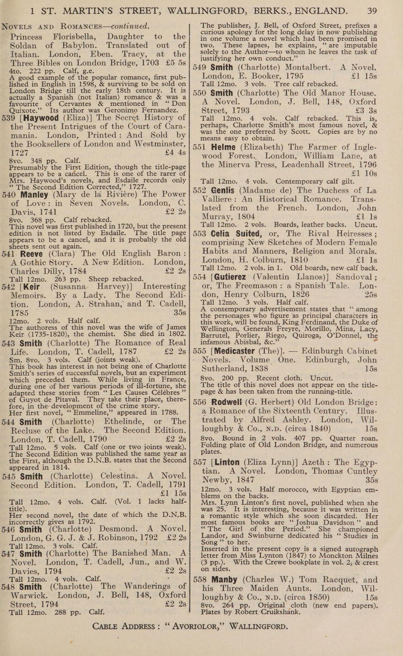 t Sk NovELs aNnD RomANcEsS—continued. Princess Florisbella, Daughter to the Soldan of Babylon. Translated out of Italian. London, Eben. Tracy, at the Three Bibles on London Bridge, 1703 £5 5s Ato- 222) pp: Galt. ze: A good example of ‘the popular romance, first pub- lished in English in 1598, &amp; surviving to be sold on London Bridge till the early 18th century. It is actually a Spanish (not Italian) romance &amp; was a favourite of Cervantes &amp; mentioned in “ Don Quixote.”’ Its author was Geronimo Fernandez. 539 [Haywood (Eliza)] The Secret History of the Present Intrigues of the Court of Cara- mania. London, Printed: And Sold by the Booksellers of London and Westminster, P27 £4 4s 8vo. 348 pp. Calf. Presumably the First Edition, though the title-page appears to be a caricel. This is one of the rarer of Mrs. Haywood’s novels, and Esdaile records only “ The Second Edition Corrected,”’ 1727. 540 Manley (Mary de la Riviere) The Power of Love: in Seven Novels. London, C. Davis, 1741 £2 28 8vo. 368 pp. Calf rebacked. This novel was first-published in 1720, but the present edition is not listed by Esdaile. The title page appears to be a cancel, and it is probably the old sheets sent out again. 541 Reeve (Clara) The Old English Baron: A Gothic Story. A New Edition. London, Charles Dilly, 1784 £2 2s Tall 12mo. 263 pp. Sheep rebacked. 542 [Keir (Susanna MHarvey)] Interesting Memoirs. By a Lady. The Second Kdi- tion. London, A. Strahan, and T. Cadell, 1785 35s 12mo. 2 vols. Half calf. The authoress of this novel was the wife of James Keir (1735-1820), the chemist. She died in 1802. 543 Smith (Charlotte) The Romance of Real Life. London, T. Cadell, 1787 £2.28 Sm. 8vo. 3 vols. Calf Goints weak). ' This book has interest in not being one of Charlotte Smith’s series of successful novels, but an experiment which preceded them. While living in France, during one of her various periods of ill-fortune, she adapted these stories from ‘‘ Les Causes Célébres ” of Guyot de Pitaval. They take their place, there- fore, in the: development of the crime story. Her first novel, ‘‘ Emmeline,” appeared in 1788. 544 Smith (Charlotte) Ethelinde, or The Recluse of the Lake. The Second Edition. London, T. Cadell, 1790 £2 2s Tall 12mo. 5 vols. Calf (one or two joints weak). The Second Edition was published the same year as the First, although the D.N.B. states that the Second appeared in 1814. 545 Smith (Charlotte) Celestina. A Novel. Second Edition. London, T. Cadell, 1791 £1 15s Tall 12mo. Calf. 1 lacks half- title). Her second novel, the date of which the D.N,.B. incorrectly gives as 1792. 546 Smith (Charlotte) Desmond. A Novel. London, G. G. J. &amp; J. Robinson, 1792 i228 Tall12mo. 3 vols. Calf. 4 vols. (Vol. 547 Smith (Charlotte) The Banished Man. A Novel. London, T..Cadell, Jun., and W. Davies, 1794 £2 2s Tall 12mo. 4 vols. } . 548 Smith (Charlotte) The Wanderings - of Warwick. London, J. Bell, 148, Oxford Street, 1794 £2 25 Tall 12mo. 288 pp. Calf. CABLE ADDRESS : 39 The publisher, J. Bell, of Oxford Street, prefixes a curious apology for the long delay in now publishing in one volume a novel which had been promised in two. These lapses, he explains, ‘“‘ are imputable solely to the Author—to whom he aceves the task of justifying her own conduct.”’ 549 Smith (Charlotte) Montalbert. A Novel. London, E. Booker, 1795 £1 15s Tall 12mo. 3 vols. Tree calf rebacked. 550 Smith (Charlotte) The Old Manor House. A Novel. London, J. Bell, 148, Oxford Street, 1793 £3 38 Tall 12mo. 4 vols. Calf rebacked. This is, perhaps, Charlotte Smith’s most famous novel, &amp; was the one preferred by Scott. Copies are by no means easy to obtain. 551 Helme (Elizabeth) The Farmer of Ingle- wood Forest... London, William Lane, at the Minerva Press, Leadenhall Street, 1796 £1 10s Tall 12mo. 4 vols. Contemporary calf gilt. 552 Genlis (Madame de) The Duchess of La Valliere: An Historical Romance. Trans- lated from the French. London, John Murray, 1804 fils ls Tall 12mo. 2 vols. Boards, leather backs. Uncut. 553 Gelia Suited, or, The Rival Heiresses ; comprising New Sketches of Modern Female Habits and Manners, Religion and Morals. London, H. Colburn, 1810 £10 Is Tall i2mo. 2vols.in1. Old boards, new calf back. 554 [Gutierez (Valentin Llanos)] Sandoval ; or, The Freemason: a Spanish Tale. Lon- don, Henry Colburn, 1826 25s Rall A2mo. 3, vols. Halt cali. A contemporary advertisement states that ‘‘ among the personages who figure as principal characters in this work, will be found, King Ferdinand, the Duke of Wellington, Generals Freyre, Morillo, Mina, Lacy, Barrutel, Porlier, Riego, Quiroga, O’Donnel, the infamous Abisbal, &amp;c.’’ 555 [Medicaster (The)]. — Edinburgh Cabinet Novels. Volume One. Edinburgh, John Sutherland, 1838 15s 8vo. 200 pp. Recent cloth. Uncut. The title of this novel does not appear on the title- page &amp; has been taken from the running-title. 556 Rodwell (G. Herbert) Old London Bridge: ce a Romance of the Sixteenth Century. Illus- trated by Alfred Ashley. London, Wil- loughby &amp; Co., N.D. (circa 1840) 15s 8vo. Bound in 2 vols. 407 pp. Quarter roan. Folding plate of Old London Bridge, and numerous plates. 557 [Linton (Eliza Lynn)] Azeth: The Egyp- tian. A Novel. London, Thomas Cuntley Newby, 1847 358 12mo. 3 vols. Half morocco, with Egyptian em- blems on the backs. Mrs. Lynn Linton’s first novel, published when she was 25. It is interesting, because it was written in a romantic style. which she soon. discarded. Her most famous books are ‘“‘ Joshua Davidson’? and “The Girl of the Period.” She championed Landor, and Swinburne dedicated his ‘* Studies in Song ”’ to her. Inserted in the present copy is a signed autograph letter from Miss Lynton (1847) to Monckton Milnés GB PP). With the Crewe bookplate in vol. 2;.&amp; crest on sides. : 558 Manby (Charles W.) Tom Racquet, and his Three Maiden Aunts. London, Wil- loughby &amp; Co., N.D. (circa 1850) 15s 8vo. 264 pp. Ongmal cloth (new end papers). Plates by Robert Cruikshank.