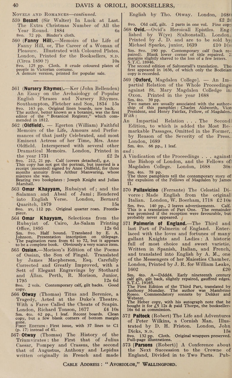 NovELs AND RoMANCES—continued. 559 Besant (Sir Walter) In Luck at Last. The Extra Christmas Number of All the Year Round. 1884 6s 8vo. 72 pp. Binder’s cloth. 560 (Fanny Hill)—Memoirs of the Life of Fanny Hill, or, The Career of a Woman of Pleasure. Jlustrated with Coloured Plates. London, Printed for the Booksellers, n.p. (Circa 1890 ?) 10s 8vo. 125 pp. Cloth. 8 crude coloured plates of people in Victorian costume. A demure version, printed for popular sale. 561 (Nursery Rhymes).—Ker (John Bellenden) An Essay on \the Archaiology of Popular English Phrases and Nursery Rhymes. Southampton, Fletcher and Son, 1834 15s 8vo. 163 pp. Original linen boards, new back. The author, better known as a botanist, was the first editor of the ‘“‘ Botanical Register,’ which com- mended in 1812. 562 (Oldfield). — Egerton (William) Faithful Memoirs of the Life, Amours and Perfor- mances of that justly Celebrated, and most Eminent Actress of her Time, Mrs. Anne Oldfield. Interspersed with several other Dramatical Memoirs. London, Printed in the year 1731 £2 2s 8vo. 212, 21 pp. Calf (covers detached), g.e. This copy has not got the portrait, but inserted is a receipt (mounted) signed by Anne Oldfield, for three months annuity from Arthur Manwaring, whose mistress she was. Bearing two bookplates : Marshall. 563 Omar Khayyam, Rubaiyat of; and the Joseph Knight and Julian Salaman and Absal of Jami; Rendered - into English Verse. London, Bernard Quaritch, 1879 15s 8vo. xv, 112 pp. Original quarter roan. Frontis- piece. 564 Omar Khayyam, Selections from the Rubayiat of. Cairo, As-Salam Printing Office, 1895 12s 6d Sm. 8vo. Half bound. Translated by E. A. Johnson. Presentation inscription on _ titlepage. The pagination runs from 61 to 72, but it appears to be a complete book. Obviously a very scarce item. 565 Ossian.—Morison’s Edition of the Poems of Ossian, the Son of Fingal. Translated by James Macpherson, Esq. Carefully Corrected and Greatly Improved, with a Sett of Elegant Engravings by Stothard and Allan. Perth, R. Morison, Junior, 1795 12s 6d 8vo. 2 vols. Contemporary calf, gilt backs. Good copy. 566 Otway (Thomas) Titus and Berenice, a Tragedy, Acted at the Duke’s Theatre. With a Farce Called the Cheats of Scapin. London, Richard Tonson, 1677 £4 10s Sm. 4to. 62 pp., 1 leaf. Recent boards. Clean copy, but a few blank corners of bottom margin gone. First EDITION : eae issue, with 37 lines to Cl (p. 17) instead of 4 567: Otway dieaa The History of the Triumvirates: the First that of Julius Caesar, Pompey and Crassus, that of Augustus, Anthony and Lepidus written originally in French and made CABLE ADDRESS : English by Tho. Otway. London, 168¢ £2 22 8vo. Old calf, gilt. 2 parts in one vol. Fine cop: 568 Ovid.—Ovid’s Heroicall Epistles. Eng- lished by W(ye) S(altonstall). London. Printed by J. D. and are to be sold by Michael Sparke, junior, 1639 £10 10s: Sm. 8vo. 190 pp. Contemporary calf (back re-. paired). Blank lower corner of title repaired. 2: margins slightly shaved to the loss of a few letters. S.T.C. 18946. The second edition of Saltonstall’s translation. The: first appeared in 1636, of which only the Bodleianr copy is recorded. 569 (Oxford, Magdalen College]. — An In-. partial Relation of the Whole Proceedings: against St. Mary Magdalen Colledge ini Oxon. Printed in the year 1688 Sm. 4to. 39 pp. Two names are usually associated with the author-. ship of this pamphlet: Charles Aldworth, Vice: President, and Henry Fairfax, Fellow, of Magdalen. With An Impartial Relation... The Second! Edition, to which is added the Most Re-- markable Passages, Omitted in the Former, . by Reason of the Severity of the Press.. London, 1689 Sm. 4to. 66 pp., 1 leaf. and : A Vindication of the Proceedings . . . against! the Bishop of London, and the Fellows of! Magdalen eos London, 1688 308: Sm. 4to. 78 p The three aa asblee tell the contemporary story of: ue expulsion of the Fellows of Magdalen by James: 570 Pallavicino (Ferrante) The Celestial Di-. vorce: Made English from the original Italian. London, W. Boerham, 1718 £2 10s: Sm. 8vo. 140 pp., 2 leaves advertisements. Calf. This is a translation of Part One. The remainder! was promised if the reception were favourable, but! probably never appeared. j 571 Palmerin of England.—The Third and last Part of Palmerin of England. LEnter-. laced with the loves and fortunes of many gallant Knights and Ladies: A_ historie full of most choice and sweet varietie. Written in Spanish, Italian, and French, and translated into English by A. M., one of the Messengers of her Maiesties Chamber. London, Printed by J. R. for William Leake, 1602 | £20 Sm. 4to. A—Dddd4. Early nineteenth century calf gilt, gilt back, slightly repaired, gauffred edges. S.T.C. 19165. The First Edition of the Third Part, translated by Anthony Munday. The author was Mambrino Roseo. Commendatory sonnets by Dekker and Webster. The Heber copy, with his autograph note that he bought it for £5 12s &amp; paid Thorpe, the bookseller- 16s 6d as commission. 572 Paltock (Robert) The Life and Adventures of Peter Wilkins, a Cornish Man. Illus- trated by D. H. Friston. London, John Dicks, N.D. 15s 8vo. 132 pp. Cloth. Original wrappers preserved. Full-page illustrations. the Next Succession to the Crowne of England, Divided in to Two Parts. Pub-