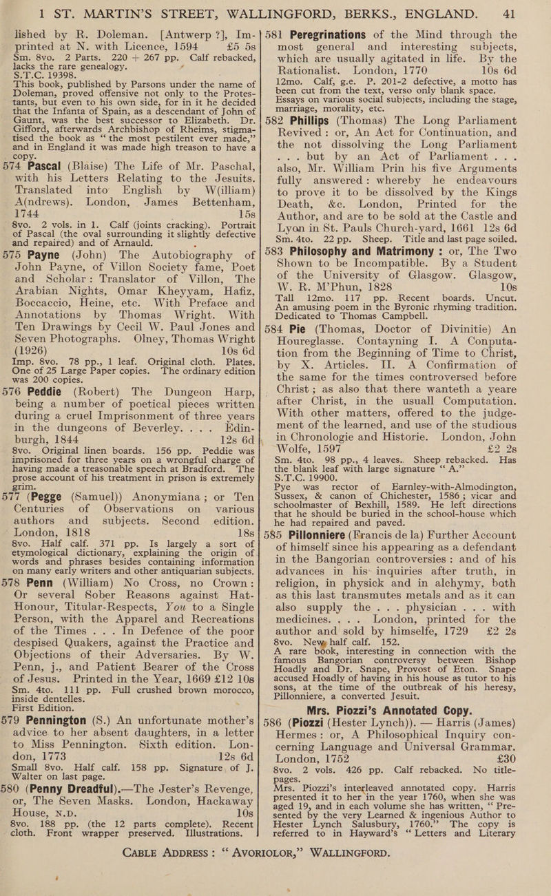 lished by R. Doleman. printed at N. with Licence, 1594 £5 5s Sm. 8vo. 2 Parts. 220 + 267 pp. Calf rebacked, lacks the rare genealogy. , S.T.C. 19398. This book, published by Parsons under the name of Doleman, proved offensive not only to the Protes- tants, but even to his own side, for in it he decided that the Infanta of Spain, as a descendant of John of Gaunt, was the best successor to Elizabeth. Dr. Gifford, afterwards Archbishop of Rheims, stigma- tised the book as “‘ the most pestilent ever made,” and in England it was made high treason to have a . copy. 574 Pascal (Blaise) The Life of Mr. Paschal, with his Letters Relating to the Jesuits. Translated into English by W(illiam) A(ndrews). London, James Bettenham, 1744 15s ~8vo. 2 vols. in 1. Calf Goints cracking). Portrait of Pascal (the oval surrounding it slightly defective and repaired) and of Arnauld. 575 Payne (John) The Autobiography of John Payne, of Villon Society fame, Poet and Scholar: Translator of Villon, The Arabian Nights, Omar Kheyyam, Hafiz, Boccaccio, Heine, etc: With Preface and Annotations by Thomas Wright. With Ten Drawings by Cecil W. Paul Jones and Seven Photographs. Olney, Thomas Wright (1926) 10s 6d Imp. 8vo. 78 pp., 1 leaf. Original cloth. Plates. One of 25 Large Paper copies. The ordinary edition was 200 copies. 576 Peddie (Robert) The Dungeon Harp, being a number of poetical pieces written during a cruel Imprisonment of three years in the dungeons of Beverley. .... Edin- burgh, 1844 8vo. Original linen boards. 156 pp. Peddie was imprisoned for three years on a wrongful charge of having made a treasonable speech at Bradford. The prose account of his treatment in prison is extremely grim. 577 (Pegge (Samuel)) Anonymiana; or Ten Centuries of Observations on various authors and _ subjects. Second edition. London, 1818 18s 8vo. Half calf. 371 pp. Is largely a sort of etymological dictionary, on many early writers and other antiquarian subjects. 578 Penn (William) No Cross, no Crown: Or several Sober Reasons against Hat- Honour, Titular-Respects, You to a Single Person, with the Apparel and Recreations of the Times . . . In Defence of the poor despised Quakers, against the Practice and Objections of their Adversaries. By W. Penn, j., and Patient Bearer of the Cross of Jesus. Printed in the Year, 1669 £12 10s Sm. 4to. 111 pp. Full crushed brown morocco, inside dentelles: First Edition. | 579 Pennington (S.) An unfortunate mother’s advice to her absent daughters, in a letter to Miss Pennington. Sixth edition. Lon- don, 1773 12s 6d Small 8vo. Half calf. 158 pp. Signature, of J. Walter on last page. 580 (Penny Dreadful).—The Jester’s Revenge, or, The Seven Masks. London, Hackaway House, N.D. 10s 8vo. 188 pp. (the 12 parts complete). Recent - cloth. Front wrapper preserved. Illustrations. most general and _ interesting subjects, which are usually agitated in life. By the Rationalist. London, 1770 10s 6d 12mo. Calf, g.e. P. 201-2 defective, a motto has been cut from the text, verso only blank space. Essays on various social subjects, including the stage, marriage, morality, etc. Revived: or, An Act for Continuation, and the not dissolving the Long Parliament «> «but. by .an- Act. of -Parliament... . also, Mr. William Prin his five Arguments fully answered: whereby he endeavours to prove it to be dissolved by the Kings Death, &amp;c. London, Printed for the Author, and are to be sold at the Castle and Lyon in St. Pauls Church-yard, 1661 12s 6d Sm. 4to. 22 pp. Sheep. Title and last page soiled. Shown to be Incompatible. By a Student of the University of Glasgow. Glasgow, W. R. M’Phun, 1828 10s Malle 12mos lv. pps. -kecent jboardsa., Wnecut: An amusing poem in the Byronic rhyming tradition. Dedicated to Thomas Campbell. Houreglasse. Contayning I. A Conputa- tion from the Beginning of Time to Christ, by X. Articles. II. A’ Confirmation of the same for the times controversed before Christ ; as also that there wanteth a yeare after Christ, in the usuall Computation. With other matters, offered to the judge- ment of the learned, and use of the studious in Chronologie and Historie. London, John Wolfe, 1597 Sees Sm. 4to. 98 pp., 4 leaves.. Sheep rebacked. Has the blank leaf with large signature ‘‘ A.”’ S.T.C. 19900. Pye was rector of Earnley-with-Almodington, Sussex, &amp; canon of Chichester, 1586; vicar and schoolmaster of Bexhill, 1589. He left directions that he should be buried in the school-house which he had repaired and paved. of himself since his appearing as a defendant in the Bangorian controversies: and of his advances in his- inquiries after truth, in religion, in physick and in alchymy, both as this last transmutes metals and as it can also supply the ... physician ... with medicines. . . . London, printed for the author and sold by himselfe, 1729 £2 2s 8vo. Newehalf calf. 152. A rare book, interesting in connection with the famous Bangorian controversy between Bishop Hoadly and Dr. Snape, Provost of Eton. Snape accused Hoadly of having in his house as tutor to his sons, at the time of the outbreak of his heresy, Pillonniere, a converted Jesuit. Mrs. Piozzi’s Annotated Copy. Hermes: or, A Philosophical Inquiry con- cerning Language and Universal Grammar. London, 1752 £30 8vo. 2 vols. 426 pp. Calf rebacked. No title- pages. Mrs. Piozzi’s interleaved annotated copy. Harris presented it to her in the year 1760, when she was aged 19, and in each volume she has written, ‘‘ Pre- sented by the very Learned &amp; ingenious Author to Hester Lynch Salusbury, 1760.”? The copy is referred to in Hayward’s “ Letters and Literary