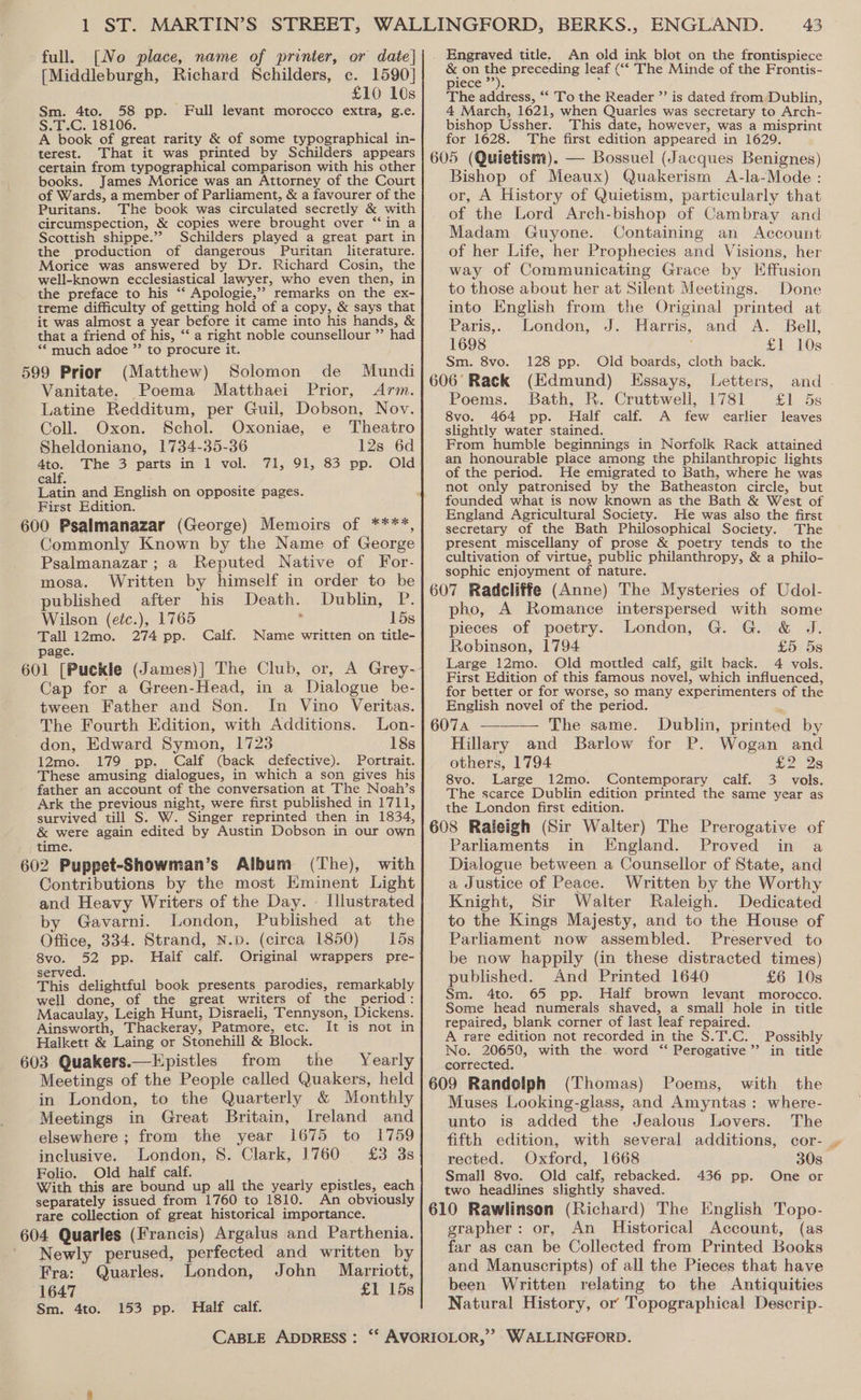 full. [No place, name of printer, or date] [Middleburgh, Richard Schilders, ce. 1590] £10 10s Sm. 4to. 58 pp. Full levant morocco extra, g.e. S.T.C. 18106. A book of great rarity &amp; of some typographical in- terest. That it was printed by Schilders appears certain from typographical comparison with his other books. James Morice was an Attorney of the Court of Wards, a member of Parliament, &amp; a favourer of the Puritans. The book was circulated secretly &amp; with circumspection, &amp; copies were brought over ‘‘in a Scottish shippe.’’ Schilders played a great part in the production of dangerous Puritan literature. Morice was answered by Dr. Richard Cosin, the well-known ecclesiastical lawyer, who even then, in the preface to his ‘“‘ Apologie,”? remarks on the ex- treme difficulty of getting hold of a copy, &amp; says that it was almost a year before it came into his hands, &amp; that a friend of his, ‘“‘ a right noble counsellour ”’ had “* much adoe ”’ to procure it. (Matthew) Solomon de Mundi Vanitate. Poema Matthaei Prior, Arm. Latine Redditum, per Guil, Dobson, Nov. Coll. Oxon. Schol. Oxoniae, e Theatro Sheldoniano, 1734-35-36 12s 6d 4to. The 3 parts in 1 vol. 71, 91, 83 pp. Old calf. Latin and English on opposite pages. First Edition. 600 Psalmanazar (George) Memoirs of ****, Commonly Known by the Name of George Psalmanazar; a Reputed Native of For- mosa. Written by himself in order to be published after his Death. Dublin, P. Wilson (eéc.), 1765 : 15s Tall 12mo. 274 pp. Calf. Name written on title- page. 601 [Puckle (James)|] The Club, or, A Grey- Cap for a Green-Head, in a Dialogue be- tween Father and Son. In Vino Veritas. The Fourth Edition, with Additions. Lon- don, Edward Symon, 1723 18s 12mo. 179 pp. Calf (back defective). Portrait. These amusing dialogues, in which a son gives his father an account of the conversation at The Noah’s Ark the previous night, were first published in 1711, survived till S. W. Singer reprinted then in 1834, &amp; were again edited by Austin Dobson in our own time. 602 Puppet-Showman’s Aibum (The), with Contributions by the most Eminent Light and Heavy Writers of the Day. Illustrated by Gavarni. London, Published at the Office, 334. Strand, N.p. (circa 1850) 15s 8vo. 52 pp. Half calf. Original wrappers pre- served. This delightful book presents parodies, remarkably well done, of the great writers of the period: Macaulay, Leigh Hunt, Disraeli, Tennyson, Dickens. Ainsworth, Thackeray, Patmore, etc. It is not in Halkett &amp; Laing or Stonehill &amp; Block. 603 Quakers.—Epistles from the Yearly Meetings of the People called Quakers, held in London, to the Quarterly &amp; Monthly Meetings in Great Britain, Ireland and elsewhere ; from the year 1675 to 1759 inclusive. London, 8. Clark, 1760 £3 3s Folio. Old half calf. With this are bound up all the yearly epistles, each separately issued from 1760 to 1810. An obviously rare collection of great historical importance. 604 Quarles (Francis) Argalus and Parthenia. Newly perused, perfected and written by Fra: Quarles. London, John Marriott, 1647 £1 15s Sm. 4to. 153 pp. Half calf. An old ink blot on the frontispiece &amp; on a preceding leaf (‘‘ The Minde of the Frontis- pieceu.). ; The address, “‘ To the Reader ”’ is dated from Dublin, 4 March, 1621, when Quarles was secretary to Arch- bishop Ussher. This date, however, was a misprint for 1628. The first edition appeared in 1629. Bishop of Meaux) Quakerism A-la-Mode : or, A History of Quietism, particularly that of the Lord Arch-bishop of Cambray and Madam Guyone. Containing an Account of her Life, her Prophecies and Visions, her way of Communicating Grace by Effusion to those about her at Silent Meetings. Done into English from the Original printed at Paris,, London, J. Harris, and A. Bell, 1698 ‘ £Y 10s Sm. 8vo. 128 pp. Old boards, cloth back. 606° Rack (Edmund) Essays, Letters, and Poems. Bath, R. Cruttwell, 1781 £1 5s 8vo. 464 pp. Half calf. A few earlier leaves slightly water stained. From humble beginnings in Norfolk Rack attained an honourable place among the philanthropic lights of the period. He emigrated to Bath, where he was not only patronised by the Batheaston circle, but founded what is now known as the Bath &amp; West of England Agricultural Society. He was also the first secretary of the Bath Philosophical Society. The present miscellany of prose &amp; poetry tends to the cultivation of virtue, public philanthropy, &amp; a philo- sophic enjoyment of nature. pho, A Romance interspersed with some pieces of poetry. London, G. G. &amp; J. Robinson, 1794 £5: 5s Large 12mo. Old motrtled calf, gilt back. 4 vols. First Edition of this famous novel, which influenced, for better or for worse, so many experimenters of the English novel of the period. Hillary and Barlow for P. Wogan and others, 1794 £2 2s 8vo. Large 12mo. Contemporary calf. 3 vols. The scarce Dublin edition printed the same year as the London first edition. Parliaments in England. Proved in a Dialogue between a Counsellor of State, and a Justice of Peace. Written by the Worthy Knight, Sir Walter Raleigh. Dedicated to the Kings Majesty, and to the House of Parliament now assembled. Preserved to be now happily (in these distracted times) published. And Printed 1640 £6 10s Sm. 4to. 65 pp. Half brown levant morocco. Some head numerals shaved, a small hole in title repaired, blank corner of last leaf repaired. A rare edition not recorded in the $.T.C. Possibly No. 20650, with the. word ‘“ Perogative’’ in title corrected. (Thomas) Poems, with the Muses Looking-glass, and Amyntas : where- unto is added the Jealous Lovers. The fifth edition, with several additions, cor- , rected. Oxford, 1668 30s Small 8vo. Old calf, rebacked. 436 pp. One or two headlines slightly shaved. grapher: or, An Historical Account, (as far as can be Collected from Printed Books and Manuscripts) of all the Pieces that have been Written relating to the Antiquities Natural History, or Topographical Descrip-