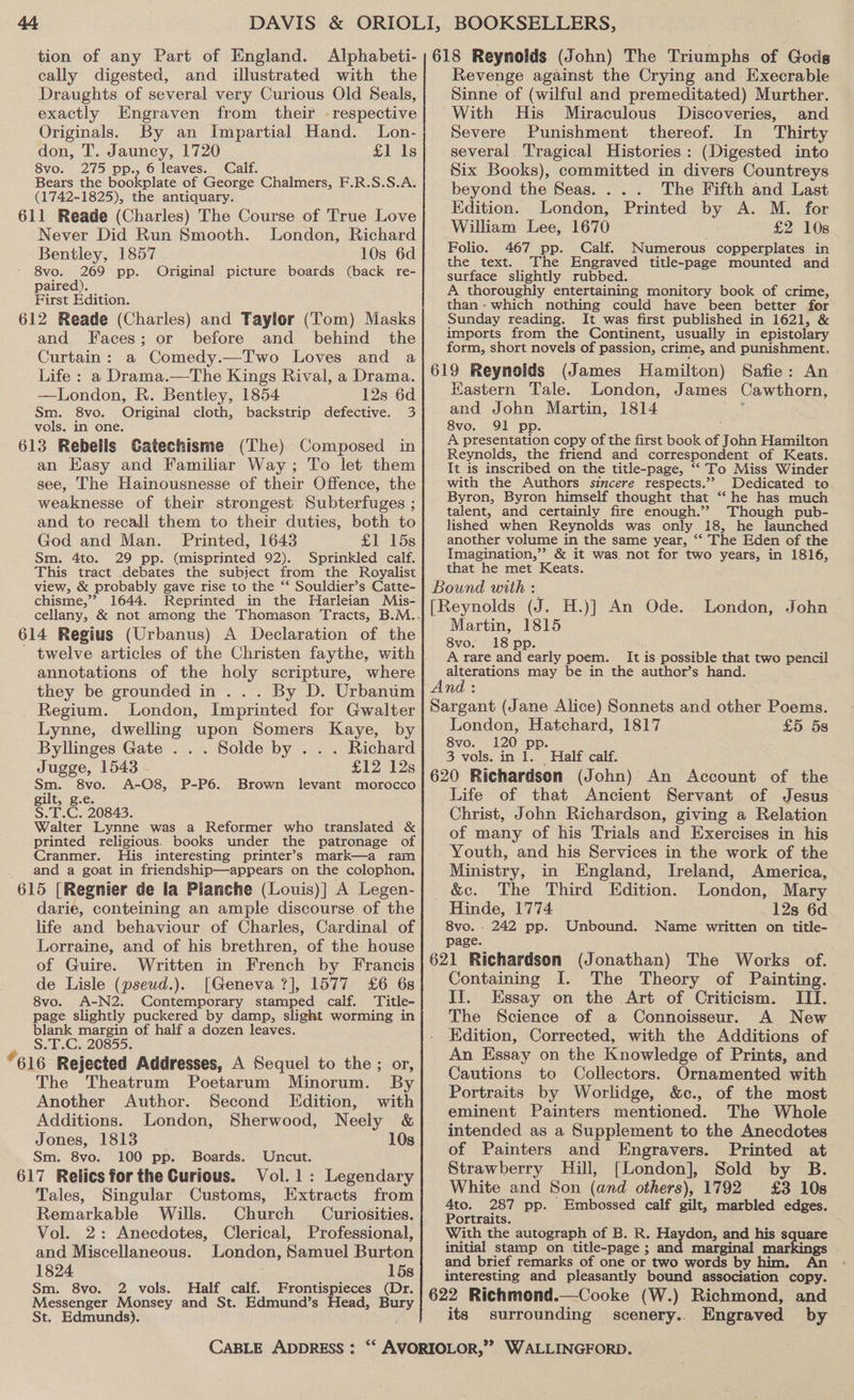 tion of any Part of England. Alphabeti-|618 Reynolds (John) The Triumphs of Godg cally digested, and illustrated with the} Revenge against the Crying and Execrable Draughts of several very Curious Old Seals, Sinne of (wilful and premeditated) Murther. exactly Engraven from their -respective| With His Miraculous Discoveries, and Originals. By an Impartial Hand. Lon-; Severe Punishment thereof. In Thirty don, T. Jauncy, 1720 £1 ls| several. Tragical Histories: (Digested into 8vo. 275 pp., 6 leaves. Calf. Six Books), committed in divers Countreys Bears the bookplate of George Chalmers, F.R.S.S.A. beyond the Seas. ... The Fifth and Last (1742-1825), the antiquary. es A 611 Reade (Charles) The Course of True Love a oe Se Printed by S. We te Never Did Run Smooth. London, Richard ee Te e Bent ey, 1857 10s 6d Heue: aot ae se Numerous coppers in 8vo. 269 pp. Original picture boards (back re- susie: aignie abhed Hr DASE MOMMIES A paired). A thoroughly entertaining monitory book of crime, First Edition. than- which nothing could have been better for 612 Reade (Charles) and Taylor (Tom) Masks} Sunday reading. It was first published in 1621, &amp; and Faces; or before and behind the jMporls. from ue es mas epistolary Cortain: a Comedy._Two Loves and a orm, short novels of passion, crime, and punishment. Life : a Drama.—The Kings Rival, a Drama. | 619 Reynolds (James Hamilton) Safie: An —London, R. Bentley, 1854 128 6d Kastern Tale. London, James Cawthorn, Sm. 8vo. Original cloth, backstrip defective. 3 and John Martin, 1814 vols. in one. 8vo. 91 pp. 613 Rebelis Gatechisme (The) C omposed in A presentation copy of the first book of J ohn Hamilton bed Reynolds, the friend and correspondent of Keats. an Hasy and Familiar Way ; To let them It is inscribed on the title-page, “To Miss Winder see, The Hainousnesse of their Offence, the | with the Authors sincere respects.” Dedicated to. weaknesse of their strongest Subterfuges ; niece Sorry RENTS. ee ae and to recall them to their duties, both to lished when Reynolds was only 18, he launched God and Man. Printed, 1643 £1 15s| another volume in the same year, “ The Eden of the Sm. 4to. 29 pp. (misprinted 92). Sprinkled calf. Imagination,” &amp; it was. not for two years, in 1816, This tract debates the subject from the Royalist that he met Keats. view, &amp; probably gave rise to the ‘* Souldier’s Catte- | Bound with : chisme,”? 1644. Reprinted in the Harleian Mis- 614 Regius (Urbanus) A Declaration of the twelve articles of the Christen faythe, with annotations of the holy scripture, where they be grounded in... By D. Urbanum Regium. London, Imprinted for Gwalter Lynne, dwelling upon Somers Kaye, by Byllinges Gate . . . Solde by . . . Richard Jugge, 1543 £12 12s Sm. 8vo. A-O8, P-P6. Brown levant morocco gilt, g.e. S.T.C. 20843. Walter Lynne was a Reformer who translated &amp; printed religious. books under the patronage of Cranmer. His interesting printer’s mark—a ram and a goat in friendship—appears on the colophon, 615 [Regnier de la Planche (Louis)] A Legen- darie, conteining an ample discourse of the life and behaviour of Charles, Cardinal of Lorraine, and of his brethren, of the house of Guire. Written in French by Francis de Lisle (pseud.). [Geneva ?], 1577 £6 6s 8vo. A-N2. Contemporary ga calf. Title- page slightly puckered by damp, slight worming in blank margin of half a dozen leaves. S.T.C. 20855 *616 Rejected Addresses, A Sequel to the; or, The Theatrum Poetarum Minorum. By Another Author. Second Edition, with Additions. London, Sherwood, Neely &amp; Jones, 1813 10s Sm. 8vo. 100 pp. Boards. Uncut. 617 Relics for the Curious. Vol.1: Legendary Tales, Singular Customs, Extracts from Remarkable Wills. Church Curiosities. Vol. 2: Anecdotes, Clerical, Professional, and Miscellaneous. London, Samuel Burton 1824 15s Sm. 8vo. 2 vols. Half calf. Frontispieces (Dr. Messenger Monsey and St. Edmund’s Head, nied St. Edmunds). London, John Martin, 1815 8vo. 18 pp. A rare me early poem. It is possible that two pencil alterations may be in the author’s hand. London, Hatchard, 1817 8vo. 120 pp. 3 vols. in 1. Half calf. £5 5s Life of that Ancient Servant of Jesus Christ, John Richardson, giving a Relation of many of his Trials and Exercises in his Youth, and his Services in the work of the Ministry, in England, Ireland, America, &amp;c. The Third Edition. London, Mary Hinde, 1774 12s 6d 8vo. - 242 pp. Unbound. Name written on title- page. Containing I. The Theory of Painting. IJ. Essay on the Art of Criticism. III. The Science of a Connoisseur. A New Edition, Corrected, with the Additions of An Essay on the Knowledge of Prints, and Cautions to Collectors. Ornamented with Portraits by Worlidge, &amp;c., of the most eminent Painters mentioned. The Whole intended as a Supplement to the Anecdotes of Painters and Engravers. Printed at Strawberry Hill, [London], Sold by B. White and Son (and others), 1792 £3 10s 4to. 287 pp. Embossed calf gilt, marbled edges. Portraits. With the autograph of B. R. Haydon, and his aes initial stamp on title-page ; dae ines and brief remarks of one or two worse by hima. An interesting and pleasantly bound association copy. its surrounding scenery.. Engraved by