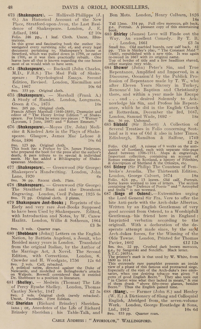 673 (Shakespeare). — Halliwell-Phillipps (J. QO.) An Historical Account of the New Place, Stratford-upon-Avon, the Last Resi- dence of Shakespeare. London, J. E. Adlard, 1864 £2 10s Folio. 246 pp.,. 1 leaf. Cloth. Uncut. Iilus- trations. In this great and fascinating book the author in- vestigated every surviving relic of, and every legal document pertaining to, Shakespeare’s house at Stratford, which was pulled down in 1759, or rather in 1700, as it was then practically rebuilt. One learns here all that is known regarding the one house most of us would wish to have seen. 674 (Shakespeare). — Bucknill (John Charles, M.D., F.R.S.) The Mad Folk of Shake- speare : Psychological Essays. Second Edition, Revised. London, Macmillan.and Co., 1867 10s 6d 8vo. 333 pp. Original cloth. 675 (Shakespeare). A Study of Hamlet. Marshall (Frank A.) London, Longmans, Green &amp; Co., 1875 10s 8vo. 205 pp. Original cloth. : Francis Albert Marshall (1840-1889), Dramatist and editor of ‘‘ The Henry Irving Edition ’”’ of Shake- speare. For Irving he wrote two pieces: ‘‘ Werner ”’ (Lyceum, 1 June, 1887) and ‘“‘ Robert Emmett.” 676 (Shakespeare).— Moyes (Dr. John) Medi- cine &amp; Kindred Arts in the Plays of Shake- speare. Glasgow, James Mac Lehose &amp; Sons, 1896 10s 6d 8vo. 123 pp. Original cloth. This book has a Preface by Dr. James Finlayson, who prepared the book for the press after the author’s death, &amp; pays tribute to its special &amp; individual merit. He has added a Bibliography of Shake- spearean Medicine. 677 (Shakespeare). — Greenwood (Sir George) Shakespere’s Handwriting. London, John Lane, 1920 6s 8vo. 36 pp. Recent cloth. Plate. 678 (Shakespeare). — Greenwood (Sir George) The Stratford Bust and the Droeshout Engraving. London, Cecil Palmer, 1925 6s 8vo. 71 pp. Original ise 2 plates. 679 Shakespeare Jest-Books ; Reprints of the Early and very rare Jest-Books Supposed to have been Used by Shakespeare. Edited, with Introduction and Notes, by W. Carew Hazlitt. London, Willis &amp; Sotheran, 1864 £3 3s 8vo. 3 vols. Quarter roan. 680 [Shebbeare (John)] Letters on the English Nation, by Battista Angeloni, a Jesuit, who Resided many years in London. Tr anslated from the original Italian, by the Author of the Marriage Ye Ne ee Novel. The Second Edition, with Corrections. London, §. Crowder and H. Woodgate, 1756 12s 6d 8vo. 2 vols. Calf, rebacked. A political satire, directed against the Duke of Newcastle, and modelled on Bolingbroke’s attacks on Walpole. Boswell considered that it entitled Dr. Shebbeare to a position in literature. 681 (Shelley). — Medwin (Thomas) The Life of Percy Bysshe Shelley. London, Thomas Cautley Newby, 1847 £2 5s 8vo. 2 vols. Original cloth (newly rebacked). Uncut. Facsimile. First Edition. 682 Sheridan (Richard Brinsley) Sheridan- iana ; or, Anecdotes of the Life of Richard Brinsley Sheridan; his Table-Talk, and CABLE ADDRESS : Bon Mots. London, Henry Colburn, 1826 18s Tall 12mo. 334 pp. Full olive morocco, gilt back, g.e. Portrait. A pleasant copy of this entertaining book. : 683 Shirley (James) Love will Finde out the Way. An excellent Comedy.. By T. B: London, 1661 £3 5s Small Ato. Old marbled boards, new calf back. 61 pp. This is Shirley’s play, ‘““ The Constant Maid ” (1640), republished with a new title. It was again re-issued in 1667 with its original name. Top of border of title and a few headlines shaved, other margins very wide. 684 Shower (John) Peter’s Sin, and True Repentance, Amplified and Imporved, in a Discourse, Occasion’d by the Publick Pro- fession of Repentance made by T. W., who after Eleven Years Slavery in Turkey, Rencune’d his Baptism and Christianity there, and within a year made his Escape okt. ane desired Solemnly to Ack- nowledge his Sin, and Profess his Repent- ance, which he did in the English Church at Rotterdam, December the 3rd, 1687, London, Samuel Wade, 1692 - 18s 4to. 36 pp. Unbound. 685 Sibbald (Sir Robert) A Collection of Several Treatises in Folio concerning Scot- land as it was of Old &amp; also in later Times. Edinburgh, Hamilton &amp; Balfour, 1749 £2 26 Folio. Old calf. A reissue of 9 works on the anti- quities of Scotland, each with separate title-page dated between 1706- 1711. Maps &amp; engravings. Important collection, containing an account of Roman remains in Scotland, a history of Fifeshire, &amp; description of Shetland &amp; the Orkneys, etc. 686 Sidney (Sir Philip) The Countess of Pem- broke’s Arcadia. The Thirteenth Edition. London, George Calvert, 1674 18s Folio. 1624 pp., 13. -leaves.-.Old™ calf.) .Portratt Some leaves wormed to ioss of letters. The section containing the “‘ Defence of Poesie ” and ‘‘ Astrophel’ and Stella’? is not wormed. 687 (Siege of Ostend).—Extremities urging the Lord General Sir Fra. Vere to offer the late Anti-parle with the Arch-duke Albertus. Written by an English Gentleman of very good account from Ostend, to a Worshipfull Gentleman—his friend here in England : | the Imprinted verbatim according to originall. With a declaration of the de- sperate attempt made since, by the sayd Arch-dukes forces, for the Winning of the Olde Towne. London, Printed for Thomas Pavier, 1602 £12 12s Sm. 4to. 22 pp. Crushed dark brown morocco, g.e., by Sangorski and Sutcliffe. Black letter. Ss. ait C. 246514. The printer’s mark is that used by W. White, from 1600 to 1614 This extremely rare pamphlet presents an inside view of a phase of this famous and protracted siege. Especially of the visit of the Arch-duke’s two emis- saries, when one desiring tobacco was given ‘ 4 potts of good English Beere.’? They also took out **in Clarret wine what they lacked in meate,’’ &amp; one of them drank ‘ above fifty-twoo glasses, besides Beere.”? Thus the English Ak time. 688 oe. — Farmer (John 8.) and Henley: (W. E.) A Dictionary of Slang and Colloquial Bughishs Abridged from, the seven-volume Work. London, George ‘Routledge &amp; Sons, Ltd., 1912 10s 6d 8vo. 533 pp. Quarter roan.