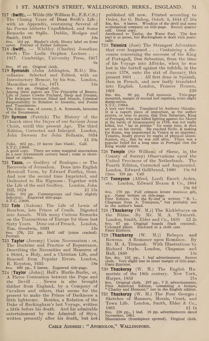 717 (Swift), — Wilde (Sir William R., F.R.C.S.) The Closing Years of Dean Swift’s Life ; with an Appendix, containing Several of his Poems hitherto Unpublished, and Some Remarks on Stella. Dublin, Hodges and Smith, 1849 10s 8vo. 164 pp. Binder’s cloth, library label on front cover. Portrait of Esther Johnson. 718 (Swift), — Whibley (Charles) Jonathan Swift: The Leslie Stephen Lecture . 1917. Cambridge, University Press, 1917 6s 8vo. 45 pp. Original cloth. 719 Symonds (John Addington, M.D.) Mis- cellanies. Selected and Edited, with an Introductory Memoir, by his Son. London, Macmillan and Co., 1871 15s 8vo. 416 pp. Original cloth. Among these papers are The Principles of Beauty, Life of James Cowles Prichard, Sleep and Dreams, - The Relations between Mind and Muscle, Criminal Responsibility in Relation to Insanity, and Poems and Translations. The Editor was, of course, J. A. Symonds, historian of the Renaissance. 720 Symson (Patrick) The History of. the Church since the Dayes of our Saviour Jesus Christ, untill this present Age. The third Edition, Corrected and Inlarged. London, John Dawson for John Bellamie, 1634 £1 10s Folio. 602 pp., 10 leaves (last blank). Calf. Si. 25000. A good copy. There are some marginal annotations in a neat seventeenth century hand ; some in short- hand or cipher. 721 Tasso. — Godfrey of Boulogne: or The Recoverie of Jerusalem. Done into English Heroicall Verse, by Edward Fairfax, Gent. And now the second time Imprinted, and Dedicated to His Hignesse: Together with the Life of the said Godfrey. London, John Bill, 1624 £1 15s Folio. 392 pp. Contemporary ca:f (back slightly defective). Engraved title-page. SiG 23699; 722 Tate (Nahum) The Life of Lewis of Bourbon, late Prince of Conde. Digested into Annals. With many Curious Remarks on the Transactions of Europe for these last Sixty Years. Done outof French. London, Tim. Goodwin, 1693 15s 8vo. 278, 221 pp. Half calf (joints cracked). Portrait. 723 Taylor (Jeremy) Unum Necessarium : or, The Doctrine and Practice of Repentance, Describing the Necessities and Measures of a Strict, a Holy, and a Christian Life, and Rescued from Popular Errors. London, R. Royston, 1655 18s 8vo. 690 pp., 3 leaves. Engraved title-page. 724 [Taylor (John)] Hell’s Hurlie-Burlie, or, A Fierce Contention betwixt the Pope and the Devill...Newes is also brought thither from England, by a Company of Cavaliers and others, that seems for the present to make the Prince of Darknesse a little lightsome. Besides, a Relation of the Duke of Buckingham’s last Voyage, written a little before his death. And his admirable entertainment by the Admirall of Styx, written presently after his death, but not il published till now. Printed according to Order, for G. Bishop, Octob. 5, 1644 £7 10s Sm. 4to. 4 leaves. Woodcut of the devil and some ecclesiastical company on title-page. Recent quarter calf. Good copy. Attributed to Taylor, the Water Poet. The first aie is 1n prose, but Buckingham is dealt with poeti- 725 Teixeira (José) The Strangest Adventure that ever happened . . . Containing a dis- course concerning the successe of the King of Portugali, Don Sebastian, from the time of his Voyage into Affricke, when he was lost in the battell against the infidels, in the yeare 1578, unto the sixt of January, this present 1601 .. . All first done in Spanish, then in French, and now lastly translated into English. London, Frances Henson, 1601 £30 Sm. 4to. 90 pp. Full morocco. Title-page mounted, margin of second leaf repaired, some slight damp-stains. S.T.C. 23864. A very rare book. Translated by Anthony Munday. It is a superb piece of imposture, as the author proves, or tries to prove, that Don Sebastian, King of Portugal, who was killed fighting against the Moors at the battle of Alcazarquivir in 1578, was not really killed, but ‘“‘ lay in private ’’ for some time, &amp; then set out on his travels. He reached Sicily, &amp; making for Rome, was imprisoned in Venice as an imposter. Teixeira, finally proves by marks of physical identi- fication, etc., that he was still alive. There was a popular belief for a long time in Portugal that the King would return. 726 Temple (Sir William; of Shene, in, the County of Surrey) Observations upon the. United Provinces of the Netherlands. The Fourth Edition, Corrected and Augmented. London, Edward Gellibrand, 1680 10s 6d 12mo. 320 pp. Calf. 727 Tennysen (Alfred, Lord) Enoch Arden, etc. London, Edward Moxon &amp; Co., 1864 10s 6d 8vo. 178 pp. Full crimson levant morocco gilt, g.e. Name written on title-page. First Edition. On the fly-leaf is written “ B. L. Chapman from A. Tennyson,’ but probably not in the author’s hand. 728 [Thackeray (W. M.)] The Kickleburys on the Rhine. -By Mr. M. A. Titmarsh. London, Smith, Elder and Co., 1850 £2 2s 8vo. 87 pp. Original boards (back repaired). Coloured plates. Enclosed in a cloth case. First EDITION. 729 [Thackeray (W. M.)] Rebecca and Rowena. A Romance upon Romance. By Mr. M. A. Titmarsh. With Illustrations by Richard Doyle. London, Chapman and Hall, 1850 15s Sm. 4to. 102 pp., 1 leaf advertisement. Recent cloth. Very slight tear in inner margin of title-page. First EDITION. 730 Thackeray (W. M.) The English Hu- morists of the 18th century. New York, Harper, 1853 21s 8vo. Original cloth. 297 pp., 7 ll. advertisements. First American Edition, containing a lecture, ** Charity and Humour,” not in the English edition. 731 Thackeray (W. M.) The Four Georges : Sketches of Manners, Morals, Court, and Town Life. London, Smith, Elder &amp; Co., 1861 £1 1s 8vo. 226 pp., 1 leaf. 16 pp. advertisements dated November, 1861. Illustrations (frontispiece spotted). Original cloth.