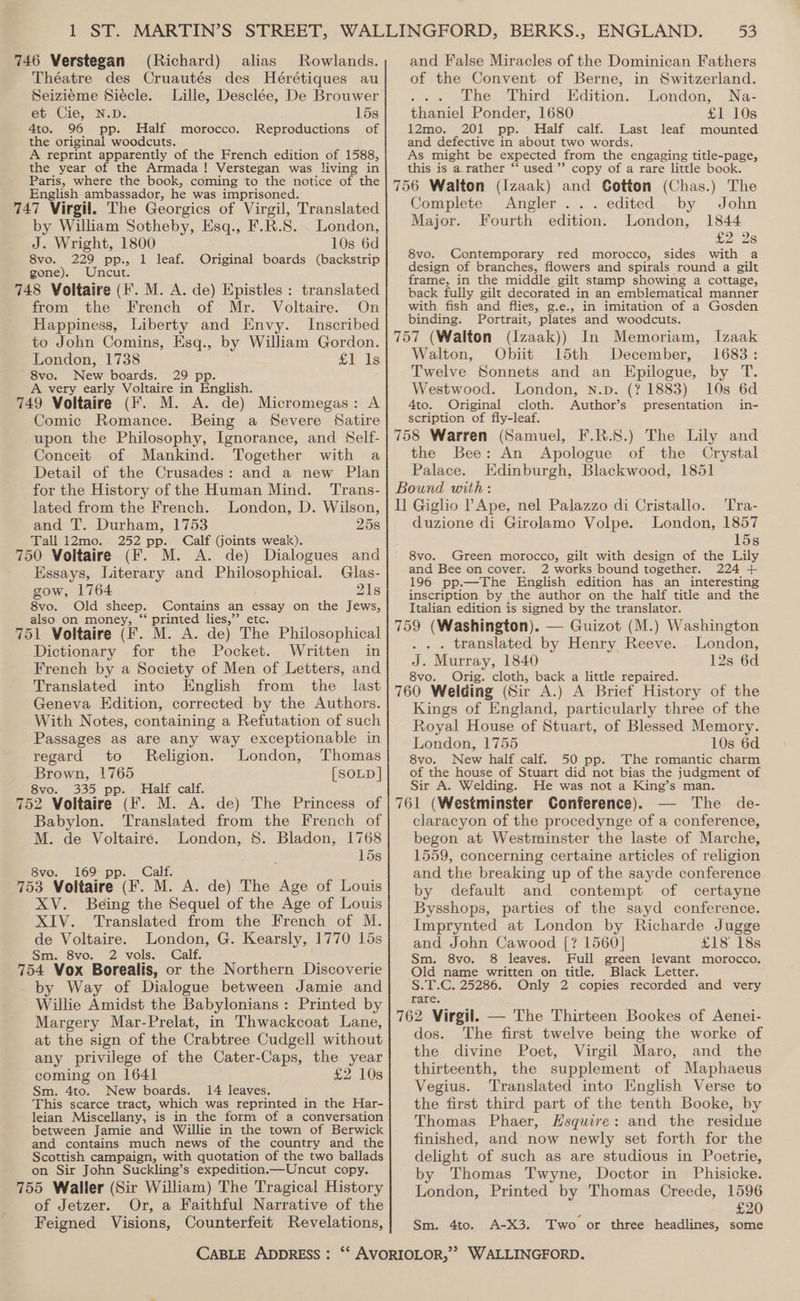 746 Verstegan (Richard) alias Rowlands. Théatre des Cruautés des Hérétiques au Seizieme Siécle. Lille, Desclée, De Brouwer et Cie, N.D. 15s 4to. 96 pp. Half morocco. of the original woodcuts. A reprint apparently of the French edition of 1588, the year of the Armada! Verstegan was living in Paris, where the book, coming to the notice of the English ambassador, he was imprisoned. 747 Virgil. The Georgics of Virgil, Translated Reproductions by William Sotheby, Esq., F.R.S. . London, J. Wright, 1800 10s 6d 8vo. 229 pp., 1 leaf. Original boards (backstrip gone). Uncut. 748 Voltaire (F. M. A. de) Epistles : translated from the French of Mr. Voltaire. On Happiness, Liberty and Envy. Inscribed to John Comins, Esq., by William Gordon. London, 1738 £T fs 8vo. New boards. 29 pp. A very early Voltaire in English. 749 Voltaire (fF. M. A. de) Micromegas: A Comic Romance. Being a Severe Satire upon the Philosophy, Ignorance, and Self- Conceit of Mankind. Together with a Detail of the Crusades: and a new Plan for the History of the Human Mind. Trans- lated from the French. London, D. Wilson, and T. Durham, 1753 25s Tall 12mo. 252 pp. Calf (joints weak). 750 Voitaire (F. M. de) Dialogues and Essays, Literary and ee speek: Glas- gow, 1764 218 8vo. Old sheep. Contains an essay on the Jews, also on money, “ printed lies,’’ etc. 751 Voltaire (fF. M. A. de) The Philosophical Dictionary for the Pocket. Written in French by a Society of Men of Letters, and Translated into English from the last Geneva Edition, corrected by the Authors. With Notes, containing a Refutation of such Passages as are any way exceptionable in regard to Religion. London, Thomas Brown, 1765 [SOLD ] 8vo. 335 pp. Half calf. 752 Voltaire (F. M. A. de) The Princess of Babylon. Translated from the French of M. de Voltaire. London, $. Bladon, 1768 15s 8vo. 169 pp. alf. 753 Voltaire (F: a0 A. de) The Age of Louis XV. Being the Sequel of the Age of Louis XIV. Translated from the French of M. de Voltaire. London, G. Kearsly, 1770 15s Sm. 8vo. 2 vols. Calf. 754 Vox Borealis, or the Northern Discoverie by Way of Dialogue between Jamie and Willie Amidst the Babylonians : Printed by Margery Mar-Prelat, in Thwackcoat Lane, at the sign of the Crabtree Cudgell without any privilege of the Cater-Caps, the year coming on 1641 £2 10s Sm. 4to. New boards. 14 leaves. This scarce tract, which was reprinted in the Har- leian Miscellany, is in the form of a conversation between Jamie and Willie in the town of Berwick and contains much news of the country and the Scottish campaign, with quotation of the two ballads on Sir John Suckling’s expedition.—Uncut copy. 755 Waller (Sir William) The Tragical History of Jetzer. Or, a Faithful Narrative of the Feigned Visions, Counterfeit Revelations, CABLE ADDRESS : 53 and False Miracles of the Dominican Fathers of the Convent of Berne, in Switzerland. ; The Third Edition. London, Na- thaniel Ponder, 1680 £1 10s 12mo. 201 pp. Half calf. Last leaf mounted and defective in about two words. As might be expected from the engaging title-page, this is a rather *‘ used’ copy of a rare little book. 756 Walton (Izaak) and Gotton (Chas.) The Complete Angler... edited by John Major. Fourth edition. London, 1844 228 with a design of branches, flowers and spirals round a gilt frame, in the middle gilt stamp showing a cottage, back fully gilt decorated in an emblematical manner with fish and flies, g.e., in imitation of a Gosden binding. Portrait, plates and woodcuts. 757 (Walton (Izaak)) In Memoriam, Izaak Walton, Obiit 15th December, 1683: Twelve Sonnets and an Epilogue, by T. Westwood. London, n.p. (? 1883) 10s 6d 4to. Original cloth. Author’s presentation in- scription of fly-leaf. 758 Warren (Samuel, F.R.S.) The Lily and the Bee: An Apologue of the Crystal Palace. Edinburgh, Blackwood, 1851 Bound with: Il Giglio PApe, nel Palazzo di Cristallo. duzione di Girolamo Volpe. London, 8vo. Contemporary red morocco, sides Tra- 1857 15s 8vo. Green morocco, gilt with design of the Lily and Bee on cover. 2 works bound together. 224 + 196 pp.—The English edition has an interesting inscription by the author on the half title and the Italian edition is signed by the translator. 759 (Washington). — Guizot (M.) Washington . . . translated by Henry Reeve. London, J. Murray, 1840 12s 6d 8vo. Orig. cloth, back a little repaired. 760 Welding (Sir A.) A Brief History of the Kings of England, particularly three of the Royal House of Stuart, of Blessed Memory. London, 1755 10s 6d 8vo. New half calf. 50 pp. The romantic charm of the house of Stuart did not bias the judgment of Sir A. Welding. He was not a King’s man. 761 (Westminster Conference). The de- claracyon of the procedynge of a conference, begon at Westminster the laste of Marche, 1559, concerning certaine articles of religion and the breaking up of the sayde conference by default and contempt of certayne Bysshops, parties of the sayd conference. Imprynted at London by Richarde Jugge and John Cawood [? 1560] £18 18s Sm. 8vo. 8 leaves. Full green levant morocco. Old name written on title. Black Letter. S.T.C. 25286. Only 2 copies recorded and very rare. 762 Virgil. — The Thirteen Bookes of Aenei- dos. The first twelve being the worke of the divine Poet, Virgil Maro, and the thirteenth, the supplement of Maphaeus Vegius. Translated into English Verse to the first third part of the tenth Booke, by Thomas Phaer, Hsquire: and the residue finished, and now newly set forth for the delight of such as are studious in Poetrie, by Thomas Twyne, Doctor in Phisicke. London, Printed by Thomas Creede, 1596 £20 A-X3. Two or three headlines, some Sm. 4to.