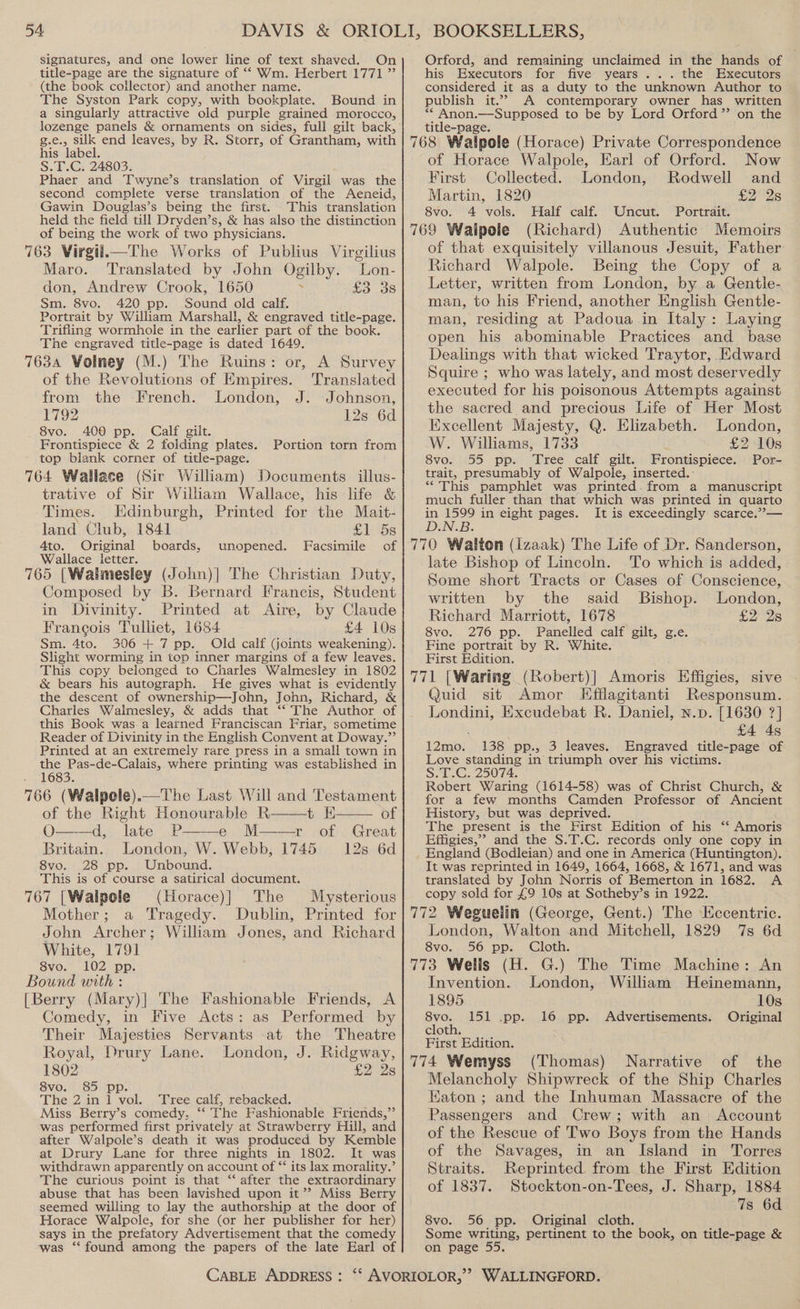 signatures, and one lower line of text shaved. On title-page are the signature of ‘* Wm. Herbert 1771 ” (the book collector) and another name. The Syston Park copy, with bookplate. Bound in a singularly attractive old purple grained morocco, lozenge panels &amp; ornaments on sides, full gilt back, g.e., silk end leaves, by R. Storr, of Grantham, with his label. S.1T.G, 24803. Phaer and Twyne’s translation of Virgil was the second complete verse translation of the Aeneid, Gawin Douglas’s being the first. This translation held the field till Dryden’s, &amp; has also the distinction of being the work of two physicians. 763 Virgil.—The Works of Publius Virgilius Maro. Translated by John Ogilby. Lon- don, Andrew Crook, 1650 cae OS Sm. 8vo. 420 pp. Sound old calf. Portrait by William Marshall, &amp; engraved title-page. Trifling wormhole in the earlier part of the book. The engraved title-page is dated 1649. 7634 Volney (M.) The Ruins: or, A Survey of the Revolutions of Empires. Translated from the French. London, J. Johnson, 1792 12s 6d 8vo. 400 pp. Calf gilt. Frontispiece &amp; 2 folding plates. top blank corner of title-page. 764 Wallace (Sir William) Documents illus- trative of Sir William Wallace, his life &amp; Portion torn from Times. KHdinburgh, Printed for the Mait- land Club, 1841 £1 5s 4to. Original boards, unopened. Facsimile of Wallace letter. 765 [Walimesley (John)|] The Christian Duty, Composed by B. Bernard Francis, Student in Divinity. Printed at Aire, by Claude Francois Tulliet, 1684 £4 10s Sm. 4to. 306+ 7 pp. Old calf (joints weakening). Slight worming in top inner margins of a few leaves. This copy belonged to Charles Walmesley in 1802 &amp; bears his autograph. He gives what is evidently the descent of ownership—John, John, Richard, &amp; Charles Walmesley, &amp; adds that ‘‘ The Author of this Book was a learned Franciscan Friar, sometime Reader of Divinity in the English Convent at Doway.’’ Printed at an extremely rare press in a small town in the Pas-de-Calais, where printing was established in 221683. 766 (Walpole).—The Last Will and Testament of the Right Honourable R——t E—— of O——d, late P——e M——r of Great Britain. London, W. Webb, 1745 12s 6d 8vo. 28 pp. Unbound. This is of course a satirical document. 767 [Walpole (Horace)| The Mysterious Mother; a Tragedy. Dublin, Printed for John Archer; William Jones, and Richard White, 1791 8vo. 102 pp. Bound with : [Berry (Mary)] The Fashionable Friends, A Comedy, in Five Acts: as Performed by Their Majesties Servants at the Theatre Royal, Drury Lane. London, J. Ridgway, 1802 £2 2s 8vo. 85 pp. The 2in 1 vol. Tree calf, rebacked. Miss Berry’s comedy, ‘‘ Fhe Fashionable Friends,” was performed first privately at Strawberry Hill, and after Walpole’s death it was produced by Kemble at Drury Lane for three nights in 1802. It was withdrawn apparently on account of ‘‘ its lax morality.’ The curious point is that ‘‘ after the extraordinary abuse that has been lavished upon it’? Miss Berry seemed willing to lay the authorship at the door of Horace Walpole, for she (or her publisher for her) says in the prefatory Advertisement that the comedy ‘was ‘“‘ found among the papers of the late Earl of 4 Orford, and remaining unclaimed in the hands of his Executors for five years... the lExecutors considered it as a duty to the unknown Author to publish it.’ A contemporary owner has written ** Anon.—Supposed to be by Lord Orford ’’ on the title-page. ‘ 768 Walpole (Horace) Private Correspondence of Horace Walpole, Earl of Orford. Now First Collected. London, Rodwell and Martin, 1820 £2° 2s 8vo. 4 vols. Half calf. Uncut. Portrait. 769 Waipele (Richard) Authentic Memoirs of that exquisitely villanous Jesuit, Father Richard Walpole. Being the Copy of a Letter, written from London, by a Gentle- man, to his Friend, another English Gentle- man, residing at Padoua in Italy: Laying open his abominable Practices and _ base Dealings with that wicked Traytor, Edward Squire ; who was lately, and most deservedly executed for his poisonous Attempts against the sacred and precious Life of Her Most Excellent Majesty, Q. Elizabeth. London, W. Williams, 1733 £2 10s 8vo. 55 pp. Tree calf gilt. Frontispiece. Por- trait, presumably of Walpole, inserted.: “This pamphlet was printed. from a manuscript much fuller than that which was printed in quarto in 1599 in eight pages. It is exceedingly scarce.”’— D.N.B. 770 Walton (Izaak) The Life of Dr. Sanderson, late Bishop of Lincoln. To which is added, Some short Tracts or Cases of Conscience, written by the said Bishop. London, Richard Marriott, 1678 £228 8vo. 276 pp. Panelled calf gilt, g.e. Fine portrait by R. White. First Edition. 771 [Waring (Robert)] Amoris Effigies, sive Quid sit Amor Efflagitanti Responsum. Londini, Excudebat R. Daniel, n.p. [1630 ?] . £4 4s 12mo. 138 pp., 3 leaves. Engraved title-page of Love standing in triumph over his victims. S.T.C. 25074. Robert Waring (1614-58) was of Christ Church, &amp; for a few months Camden Professor of Ancient History, but was deprived. The present is the First Edition of his ‘‘ Amoris Effigies,” and the S.T.C. records only one copy in England (Bodleian) and one in America (Huntington). It was reprinted in 1649, 1664, 1668, &amp; 1671, and was translated by John Norris of Bemerton in 1682. A copy sold for £9 10s at Sotheby’s in 1922. 772 Weguelin (George, Gent.) The Eccentric. London, Walton and Mitchell, 1829 7s 6d 8vo. 56 pp. Cloth. 773 Wells (H. G.) The Time Machine: An Invention. London, William Heinemann, 1895 10s 8vo. 151 .pp. 16 pp. Advertisements. Original cloth. First Edition. 774 Wemyss (Thomas) Narrative of the Melancholy Shipwreck of the Ship Charles Eaton; and the Inhuman Massacre of the Passengers and Crew; with an Account of the Rescue of Two Boys from the Hands of the Savages, in an Island in Torres Straits. Reprinted from the First Edition of 1837. Stockton-on-Tees, J. Sharp, 1884 7s 6d 8vo. 56 pp. Original cloth. Some writing, pertinent to the book, on title-page &amp; on page 55