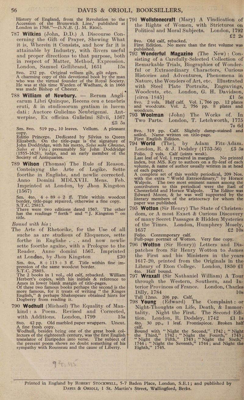 Accession of the Brunswick Line,’ published at London in 1768.”—-D.N.B. (J. M. RiGG). 787 Wilkins (John, D.D.) A Discourse Con- cerning the Gift of Prayer, Shewing What it is, Wherein it Consists, and how far it is attainable by Industry, with divers. useful and proper directions to that purpose, both in respect of Matter, Method, Expression. London, Samuel Gellibrand, 1651 15s 8vo. 232 pp. Original vellum gilt, gilt edges. A charming copy of this devotional book by the man who was the virtual founder of the Royal Society. He was at this time Warden of Wadham, &amp; in 1668 was made Bishop of Chester. 788 William of Newbury. — Rerum Angli- carum Libri Quinque, Recens ceu e tenebris eruti, &amp; in studiosorum gratiam in lucem dati: Auctore Gulielmo Neubrigensi. Ant- werpiae, Ex officina Gulielmi Silvii, 1567 £5. 5s Vellum. A pleasant Sm. 8vo. 519 pp., 10 leaves. copy. Editio Princeps. Dedicated by Silvius to Queen Elizabeth. On the title-page is’ the signature of John Doddridge, with his motto, Solus mihi Christus, Salus et Vita; presumably Sir John Doddridge (1555-1628), judge, and an early. member of the. Society of Antiquaries. 789 Wilson (Thomas) The Rule of Reason. Conteinyng the Arte of Logike. Sette foorthe in Englishe, and newlie corrected. Anno Domini MDLXVII. Mens. Feb. Imprinted at London, by Jhon Kingston (1567) Sm. 4to. 4+ 89 + 2 ff. Title within woodcut border, title-page repaired, otherwise a fine copy. S.T.G. 25813. There were two editions dated 1567. The other hes the readings ‘‘ forth’? and ‘‘J. Kingston ”’ on title. Bound with his: The Arte of Rhetorike, for the Use of all suche as are studious of Eloquence, sette forthe in Englishe ...and now newlie sette foorthe againe, with a Prologue to the Reader. Anno domini 1567. at London, by Jhon Kingston £30 Sm. 4to, 8 +.113-+3 ff. Title within fine im- pression of the same woodcut border. S.T.C. 25803. The 2 books in 1 vel. old calf, rebacked. William Herbert’s copies, with his initials &amp; reference to Ames in lower blank margin of title-pages. Of these two famous books perhaps the second is the more famous, for it treats of writing “ English,” &amp; perhaps Shakespeare obtained hints for Dogberry from reading it. 790 Wodhull (Michael) The Equality of Maa: kind: a Poem. Revised and Corrected, with Additions. London, 1799 158 8vo. 42 pp. Old marbled paper wrappers. Uncut. A fine fresh copy. Wodhull, besides being one of the great book col- translator of Euripedes into verse.. The subject of the present poem shows no doubt something of his sympathy with Rousseau and the cause of Liberty. the Rights of Women, with Strictures on Political and Moral Subjects. London, 1792 £2 2Zs 8vo: Old calf, rebacked. First Edition. -No: more than the first ese was published. 792 Wonderful Magazine (The New): Con- sisting of a Carefully-Selected Collection of Remarkable Trials, Biographies of Wonder- ful or Extraordinary Characters, Curious Histories. and Adventures, Phenomena in Nature, the Wonders of Art, etc. Ilustrated with Steel Plate Portraits, Engravings, Woodcuts, etc. London, G. H. Davidson, [circa 1845] igs £1 5s 8vo. 2 vols. Half calf. Vol. 1, 766 pp. 12 plates and woodcuts. Vol. 2, 756 pp. 8 plates. and woodcuts, 793 Woolman (John) The Works of. In Two Parts. London, T. Letchworth, 1775 7s 6d 8vo. 319. pp. Calf. Slightly damp-stained and soiled. Name written on title-page. First English Edition. (The), by Adam _ Fitz-Adam. £5 58 London, R. &amp; J. Dodsley (1753-56) ~ No printed Folio, 2 vols. Calf (joints weak). Last leaf of Vol. 1 repaired in margins. index, but MS. Key to authors on a fly-leaf of each volume, &amp; name of author usually written in at head of each paper. A complete set of this weekly periodical, 209 Nos. with the extra ‘‘ World Extraordinary,” by Horace Walpole. The two most eminent names among the contributors to this periodical were the Earl of Chesterfield and Horace Walpole. |The Editor was Edward Moore, &amp; he was well supported by the literary members of the aristocracy for whom the paper was published. dom, or A most Exact &amp; Curious Discovery of many Secret Passages &amp; Hidden Mysteries of the Times. London, Humphrey Mosely, 1657 £2 10s Folio. Full-page portrait of Wotton. Contemporary . calf. Very fine copy. patches from Sir Henry Wotton to James the First and his Ministers in the years 1617-20, printed from the Originals in the Library of Eton College. London, 1850 £1 4to. Half bound. through the Western, Southern, and In- terior Provinces of France. London, Charles Dilly, 1784 10s Tall 12mo. 206 pp. Calf. Gi 798 Young (Edward) The Complaint : or Night-Thoughts on Life, Death, &amp; Immor- tality. Night the First. The Second Edi- tion. London, R. Dodsley, 1742 £1 Is a 30 pp., 1 leaf. Frontispiece. Broken half calf, ae Bound with “ Night the Second,” 1742; ‘ Night the. Third,” 1742; “ Night the Fourth, 3 1743.5; *“ Night the Fifth, 59 1743 ; “* Night the Sixth,” 1744; ‘* Night the ‘Seventh, »? 1744; and mene the Eighth, »? 1745.