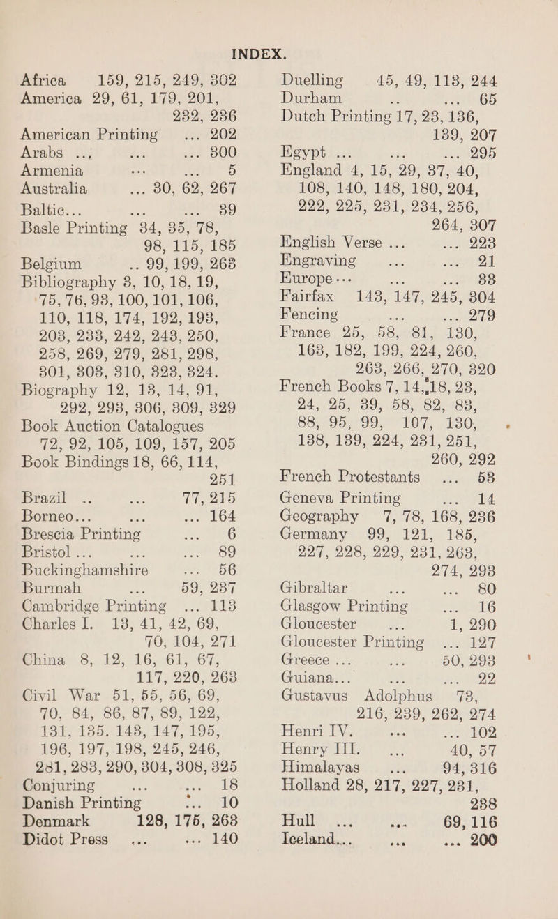 Africa 159, 215,249, 302 America 29, 61, 179, 201, 232, 236 American Printing ... 202 Arabs .., As 1173800 Armenia vee da 5 Australia . 80, 62, 267 Baltic.. : 39 Basle Printing 84, 35, 78, 98, 115, 185 Belgium .. 99,199, 268 Bibliography 8, 10, 18, 19, ‘75, 76, 93, 100, 101, 106, BO. 228, 174, 1925198; 208, 238, 242, 248, 250, 258, 269, 279, 281, 298, 801, 308, 310, 323, 324. Biography 12, 18, 14, 91, 292, 298, 306, 809, 329 Book Auction Catalogues 72, 92, 105, 109, 157, 205 Book Bindings 18, 66, 114, 251 Brazil : TT, oro Borneo... Ae oss LOA Brescia Printing $5. iG Bristol ... Le yr Sg Buckinghamshire bal 5G Burmah als 59, 237 Cambridge Printing ... 1138 enarles |. 13; 41, 42, 69, 70; 104, 271 Brine &amp;, 12, 16,61, 67, 117, 220, 268 Civil War 51, 55, 56, 69, ne, 84, 86, 87, 88; 122. Pot, 185..045, 147, 899; 196, 197, .198, 245, 246, 231, 2838, 290, 804, 3808, 325 Conjuring ee Se US Danish Printing rey (0 Denmark 128, 175, 263 Didot Press... von 1840 Duelling 45; 290 They O44 Durham a caer Dutch Printing 17, 28, 186, 189, 207 Egypt ... 295 England 4, 15, 29, 87, 40, 108, 140, 148, 180, 204, 229, 225, 231, 234, 256, 264, 307 English Verse ... s.. 223 Engraving sae PETA Kurope --- 33 Pairtax 148, 147, 245, 304 Fencing 279 France 25, 58, Sb, 130, 168, 182, 199, 294, 260, 263, 266, 270, 320 French Books 7, 418 23, 24, 25; 39,58, 825.88, 8857953799, 107, 230 136, 139; 224-23 1951) 260, 292 French Protestants ... 538 Geneva Printing Deena o) Geography 7, 78, 168, 236 Germany 99, 121, 185, 227, 228, 229, 231, 263, 274, 298 Gibraltar ae, ie, 0 Glasgow Printing yi Gloucester 1, 290 Gloucester Printing ... 127 Greece ... £3: 50, 293 Guiana... tee Aye R22, Gustavus Adolphus 73, 216, 239, 262, 274 Henri IV. en seeeOn Henry III. 40, 57 Himalayas 94, 316 Holland 28, 217, 227, 231, 238 Eis, cok as 69, 116 Iceland... rg ... 200