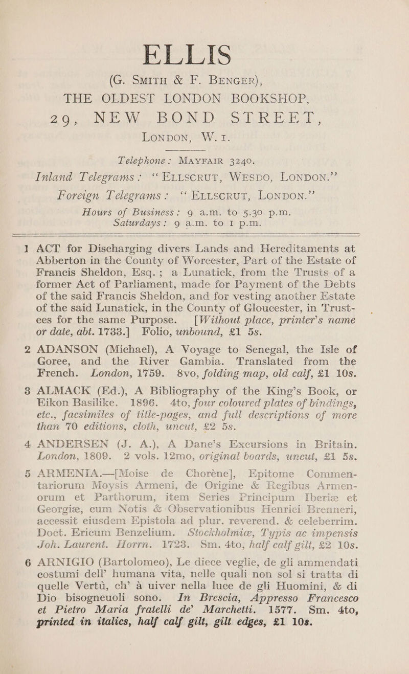 ELLIS (G. SmitH &amp; F. BENGER), THE ‘OEDEST LONDON’ BOOKSHOP, pS ea! ara SOR Ee Bal a Lonpon, W. Tr. Telephone: MAYFAIR 3240. Inland Telegrams: ‘ Etitscrut, WeEspo, LONDON.” Foreign Telegrams: ‘‘ ELtscrut, LONDON.” Hours of Business: 9 a.m. to 5.30 p.m. Saturdays: 9 a.m. to I p.m. eon Cr ACT for Discharging divers Lands and Hereditaments at Abberton in the County of Worcester, Part of the Estate of Francis Sheldon, Esq.; a Lunatick, from the Trusts of a former Act of Parliament, made for Payment of the Debts of the said Francis Sheldon, and for vesting another Estate of the said Lunatick, in the County of Gloucester, in Trust- ees for the same Purpose. [Without place, printer’s name or date, abt. 1733.] Folio, unbound, £1 5s. ADANSON (Michael), A Voyage to Senegal, the Isle of Goree, and the River Gambia. Translated from the French. London, 1759. 8vo, folding map, old calf, £1 10s. ALMACK (Ed.), A Bibliography of the King’s Book, or Eikon Basilike. 1896. 4to, four coloured plates of bindings, eic., facsimiles of title-pages, and full descriptions of more than 70 editions, cloth, uncut, £2 5s. ANDERSEN (J. A.), A Dane’s Excursions in Britain. London, 1809. 2 vols. 12mo, original beards, uncut, £1 5s. ARMENIA.—|[Moise de Choréne], Epitome Commen- tariorum Moysis Armeni, de Origine &amp; Regibus Armen- orum et Parthorum, item Series Principum Iberize et Georgie, cum Notis &amp; Observationibus Henrici Brenneri, accessit eiusdem Epistola ad plur. reverend. &amp; celeberrim. Doct. Ericum Benzelium. Stockholmie, Typis ac impensis Joh. Laurent. Horrn. 1723. Sm. 4to, half calf gilt, £2 10s. ARNIGIO (Bartolomeo), Le diece veglie, de gli ammendati costumi dell’ humana vita, nelle quali non sol si tratta di quelle Vertu, ch’ a uiver nella luce de gli Huomini, &amp; di Dio bisogneuoli sono. In Brescia, Appresso Francesco et Pietro Maria fratelli de’ Marchetti. 1577. Sm. 4to, printed in italics, half calf gilt, gilt edges, £1 10s.