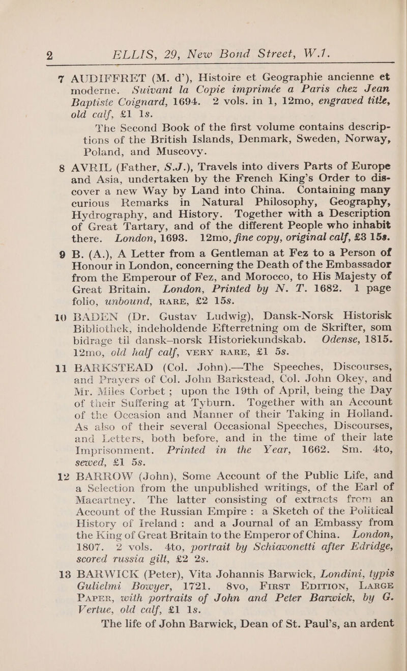 7 AUDIFFRET (M. d’), Histoire et Geographie ancienne et moderne. Suivant la Copite imprimée a Paris chez Jean Baptiste Coignard, 1694. 2 vols. in 1, 12mo, engraved title, old calf, £1 Is. he Second Book of the first volume contains descrip- tions of the British Islands, Denmark, Sweden, Norway, Poland, and Muscovy. 8 AVRIL (Father, S.J.), Travels into divers Parts of Europe and Asia, undertaken by the French King’s Order to dis- cover a new Way by Land into China. Containing many curious Remarks in Natural Philosophy, Geography, Hydrography, and History. Together with a Description of Great Tartary, and of the different People who inhabit there. London, 1698. 12mo, fine copy, original calf, £3 15s. 9 B. (A.), A Letter from a Gentleman at Fez to a Person of Honour in London, concerning the Death of the Embassador from the Emperour of Fez, and Morocco, to His Majesty of Great Britain. London, Printed by N. T. 1682. 1 page folio, unbound, RARE, £2 15s. 10 BADEN (Dr. Gustav Ludwig), Dansk-Norsk Historisk Bibliothek, indeholdende Efterretning om de Skrifter, som bidrage til dansk-norsk Historiekundskab. Odense, 1815. 12mo, old half calf, VERY RARE, £1 5s. 11 BARKSTEAD (Col. John).—The Speeches, Discourses, and Prayers of Col. John Barkstead, Col. John Okey, and Mr. Miles Corbet ; upon the 19th of April, being the Day of their Suffering at Tyburn. Together with an Account of the Occasion and Manner of their Taking in Holland. As also of their several Occasional Speeches, Discourses, and Letters, both before, and in the time of their late Imprisonment. Printed in the Year, 1662. Sm. 4to, sewed, £1 5s. 12 BARROW (John), Some Account of the Public Life, and a Selection from the unpublished writings, of the Earl of Macartney. The latter consisting of extracts from an Account of the Russian Empire: a Sketch of the Political History of Ireland: and a Journal of an Embassy from the King of Great Britain to the Emperor of China. London, 1807. 2 vols. 4to, portrait by Schiavonetti after Edridge, scored russia gilt, £2 2s. 13 BARWICK (Peter), Vita Johannis Barwick, Londini, typis Gulielmi Bowyer, 1721. 8vo, First Epirion, LARGE Paper, with portraits of John and Peter Barwick, by G. Vertue, old calf, £1 1s. The life of John Barwick, Dean of St. Paul’s, an ardent
