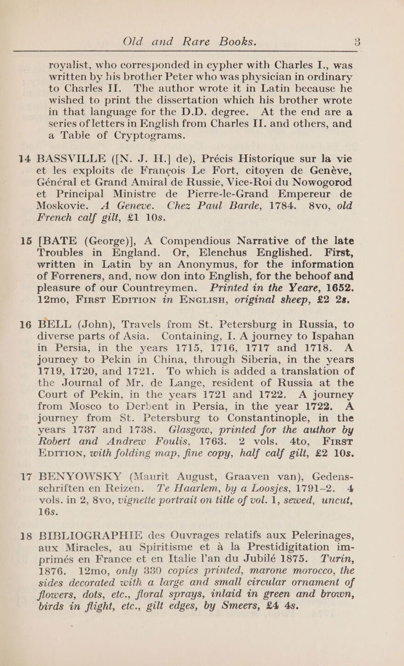 14 15 16 17 18 Old and Rare Books. royalist, who corresponded in cypher with Charles I., was written by his brother Peter who was physician in ordinary to Charles II. The author wrote it in Latin because he wished to print the dissertation which his brother wrote in that language for the D.D. degree. At the end are a series of letters in English from Charles II. and others, and a Table of Cryptograms. BASSVILLE ([{N. J. H.] de), Précis Historique sur la vie et les exploits de Francois Le Fort, citoyen de Genéve, Général et Grand Amiral de Russie, Vice-Roi du Nowogorod et Principal Ministre de Pierre-le-Grand Empereur de Moskovie. A Geneve. Chez Paul Barde, 1784. 8vo, old French calf gilt, £1 10s. [BATE (George)], A Compendious Narrative of the late Troubles in England. Or, Elenchus Englished. First, written in Latin by an Anonymus, for the information of Forreners, and, now don into English, for the behoof and pleasure of our Countreymen. Printed in the Yeare, 1652. 12mo, First Ep1irion in ENGLISH, original sheep, £2 28. BELL (John), Travels from St. Petersburg in Russia, to diverse parts of Asia. Containing, I. A journey to Ispahan in_Persia, in the years 1715, 1716, 1717 and ¥718.. A journey to Pekin in China, through Siberia, in the years 1719, 1720, and 1721. To which is added a translation of the Journal of Mr. de Lange, resident of Russia at the Court of Pekin, in the years 1721 and 1722. A journey from Moseo to Derbent in Persia, in the year 1722, A journey from St. Petersburg to Constantinople, in the years 1737 and 1738. Glasgow, printed for the author by Robert and Andrew Foulis, 17638. 2 vols. 4to, First EDITION, with folding map, fine copy, half calf gilt, £2 10s. BENYOWSKY (Maurit August, Graaven van), Gedens- vols. in 2, 8vo, vigneite portrait on title of vol. 1, sewed, uncut, 16s. BIBLIOGRAPHIE des Ouvrages relatifs aux Pelerinages, aux Miracles, au Spiritisme et a la Prestidigitation im- primés en France et en Italie Pan du Jubilé 1875. Turin, 1876. 12mo, only 330 copies printed, marone morocco, the sides decorated with a large and small circular ornament of flowers, dots, etc., floral sprays, inlaid in green and brown, birds in flight, etc., gilt edges, by Smeers, £4 4s. co