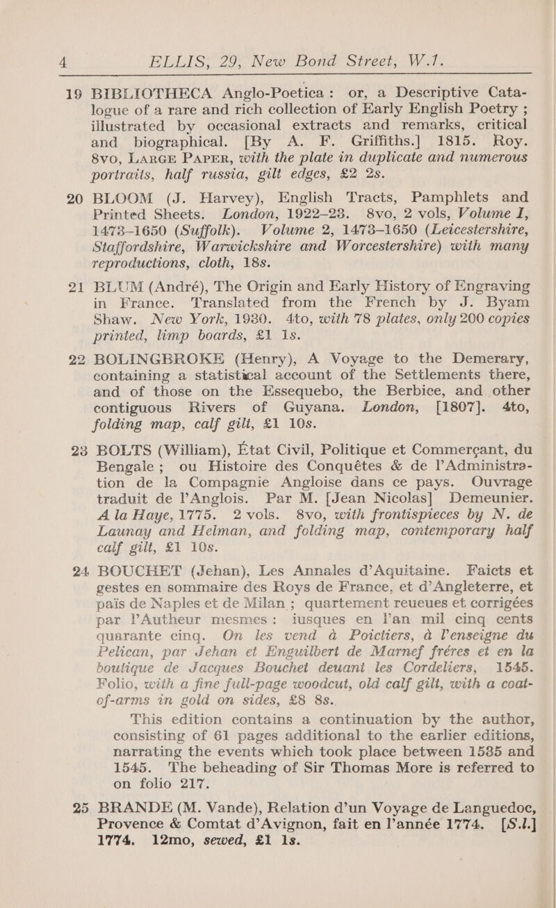 d 19 20 21 22 20 24, 25 ELLIS; 29, New Bond Street, W.17. BIBLIOTHECA Anglo-Poetica: or, a Descriptive Cata- logue of a rare and rich collection of Early English Poetry ; illustrated by occasional extracts and remarks, critical and biographical. [By A. F. Griffiths.] 1815. Roy. 8vo, LARGE PAPER, with the plate in duplicate and numerous portraits, half russia, gilt edges, £2 2s. BLOOM (J. Harvey), English Tracts, Pamphlets and Printed Sheets. London, 1922-28. 8vo, 2 vols, Volume I, 14738-1650 (Suffolk). Volume 2, 1473-1650 (Leicestershire, Staffordshire, Warwickshire and Worcestershire) with many reproductions, cloth, 18s. BLUM (André), The Origin and Early History of Engraving in France. Translated from the French by J. Byam Shaw. New York, 1980. 4to, with '78 plates, only 200 copies printed, limp boards, £1 Is. BOLINGBROKE (Henry), A Voyage to the Demerary, containing a statistical account of the Settlements there, and of those on the Essequebo, the Berbice, and other contiguous Rivers of Guyana. London, [1807]. 4to, folding map, calf gili, £1 10s. BOLTS (William), Etat Civil, Politique et Commergant, du Bengale; ou Histoire des Conquétes &amp; de lAdministre- tion de la Compagnie Angloise dans ce pays. Ouvrage traduit de ’Anglois. Par M. [Jean Nicolas] Demeunier. A la Haye, 1775. 2vols. 8vo, with frontispieces by N. de Launay and Heiman, and folding map, contemporary half calf gilt, £1 10s. BOUCHET (Jehan), Les Annales d’Aquitaine. Faicts et gestes en sommaire des Roys de France, et d’ Angleterre, et pais de Naples et de Milan ; quartement reueues et corrigées par PAutheur mesmes: iusques en l’an mil cing cents quarante cing. On les vend a Poictiers, a Venseigne du Pelican, par Jehan et Enguilbert de Marnef fréres et en la boutique de Jacques Bouchet deuani les Cordeliers,. 1545. Folio, with a fine full-page woodcut, old calf gilt, with a coat- of-arms in gold on sides, £8 8s. This edition contains a continuation by the author, consisting of 61 pages additional to the earlier editions, narrating the events which took place between 15385 and 1545. ‘The beheading of Sir Thomas More is referred to on folio 217. BRANDE (M. Vande), Relation d’un Voyage de Languedoc, Provence &amp; Comtat d’Avignon, fait en année 1774. [S.1.] 1774. 12mo, sewed, £1 Is.
