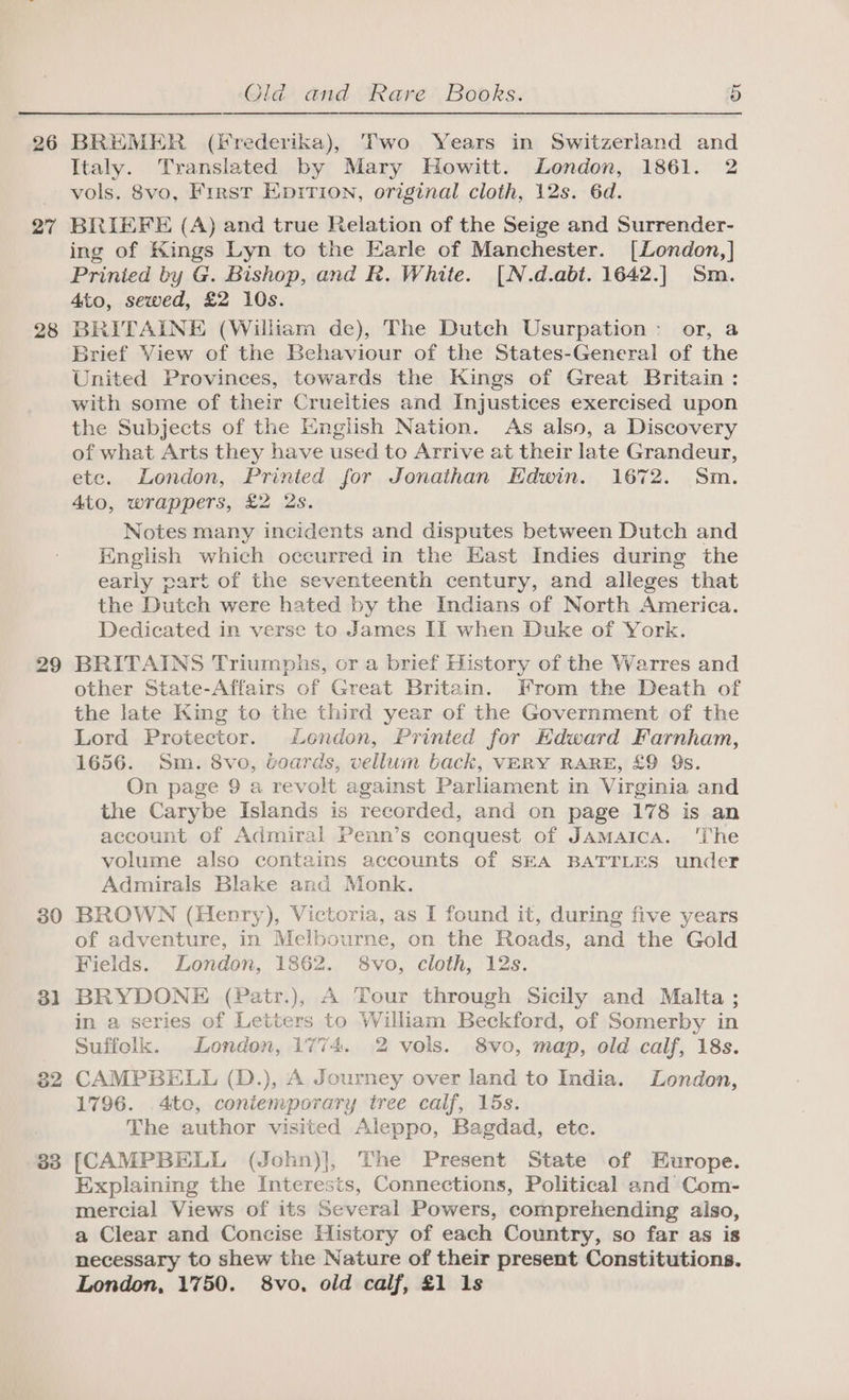 27 28 29 30 31 32 33 Old and Rare Books. 5 Italy. Translated by Mary Howitt. London, 1861. 2 vols. 8vo, First Eprrion, original cloth, 12s. 6d. BRIEFE (A) and true Relation of the Seige and Surrender- ing of Kings Lyn to the Earle of Manchester. [London,] Prinied by G. Bishop, and R. White. [N.d.abt. 1642.] Sm. 4to, sewed, £2 10s. BRITAINE (William de), The Dutch Usurpation: or, a Brief View of the Behaviour of the States-General of the United Provinces, towards the Kings of Great Britain : with some of their Cruelties and Injustices exercised upon the Subjects of the English Nation. As also, a Discovery of what Arts they have used to Arrive at their late Grandeur, ete. London, Printed for Jonathan Edwin. 1672. Sm. 4to, wrappers, £2 2s. Notes many incidents and disputes between Dutch and Knglish which occurred in the Hast Indies during the early part of the seventeenth century, and alleges that the Dutch were hated by the Indians of North America. Dedicated in verse to James II when Duke of York. BRITAINS Triumphs, or a brief History of the Warres and other State-Affairs of Great Britain. From the Death of the late King to the third year of the Government of the Lord Protector. London, Printed for Edward Farnham, 1656. Sm. 8vo, voards, vellum back, VERY RARE, £9 Qs. On page 9 a revolt against Parliament in Virginia and the Carybe Islands is recorded, and on page 178 is an account of Admiral Penn’s conquest of Jamaica. ‘I'he volume also contains accounts of SEA BATTLES under Admirals Blake and Monk. BROWN (Henry), Victoria, as I found it, during five years of adventure, in Melbourne, on the Roads, and the Gold Fields. London, 1862. 8vo, cloth, 12s. BRYDONE (Patr.), A Tour through Sicily and Malta; in a series of Letters to William Beckford, of Somerby in Suffolk. London, 1774. 2 vols. 8vo, map, old calf, 18s. CAMPBELL (D.), A Journey over land to India. London, 1796. 4to, coniemporary tree calf, 15s. The author visited Aleppo, Bagdad, etc. [CAMPBELL (John)], The Present State of Europe. Explaining the Interests, Connections, Political and Com- mercial Views of its Several Powers, comprehending also, a Clear and Concise History of each Country, so far as is necessary to shew the Nature of their present Constitutions. London, 1750. 8vo, old calf, £1 1s