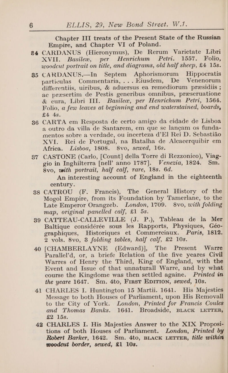 84 35 36 37 38 39 40 41 42 ELLIS, 29, New Bond Street. W.1. Chapter III treats of the Present State of the Russian Empire, and Chapter VI of Poland. CARDANUS (Hieronymus), De Rerum Varietate Libri XVII. Basilee, per Henrichum Petri. 1557. Folio, woodcut portrait on title, and diagrams, old half sheep, £4 15s. CARDANUS.—In Septem Aphorismorum Hippocratis particulas Commentaria,...Hiusdem, De Venenorum differentiis, uiribus, &amp; aduersus ea remediorum presidiis ; ac presertim de Pestis generibus omnibus, preeseruatione &amp; cura, Libri III. Basilew, per Henrichum Petri, 1564. Folio, a few leaves at beginning and end waterstained, boards, £4 As. CARTA em Resposta de certo amigo da cidade de Lisboa a outro da villa de Santarem, em que se lancam os funda- mentos sobre a verdade, ou incerteza d’El Rei D. Sebastiao XVI. Rei de Portugal, na Batalha de Alcacerquibir em Africa. Lisboa, 1808. 8vo, sewed, 16s. CASTONE (Carlo, [Count] della Torre di Rezzonico), Viag- gio in Inghilterra [nell’ anno 1787]. Venezia, 1824. Sm. 8vo, with portrait, half calf, rare, 18s. 6d. An interesting account of England in the eighteenth century. CATROU (F. Francis), The General History of the Mogol Empire, from its Foundation by Tamerlane, to the Late Emperor Orangzeb. London, 1709. 8vo, with folding map, original panelled calf, £1 5s. CATTEAU-CALLEVILLE (J. P.), Tableau de la Mer Baltique considérée sous les Rapports, Physiques, Géo- graphiques, Historiques et Commerciaux. Paris, 1812. 2 vols. 8vo, 3 folding tables, half calf, £2 10s. [CHAMBERLAYNE (Edward)], The Present Warre Parallel’d, or, a briefe Relation of the five yeares Civil Warres of Henry the Third, King of England, with the Event and Issue of that unnaturall Warre, and by what course the Kingdome was then settled againe. Printed in the yeare 1647. Sm. 4to, First EpiTion, sewed, 10s. CHARLES I. Huntington 15 Martii. 1641. His Majesties Message to both Houses of Parliament, upon His Removall to the City of York. London, Printed for Francis Coules and Thomas Banks. 1641. Broadside, BLACK LETTER, £2 15s. CHARLES I. His Majesties Answer to the XIX Proposi- tions of both Houses of Parliament. London, Printed by Robert Barker, 1642. Sm. 4to, BLACK LETTER, title within woodcut border, sewed, £1 10s.
