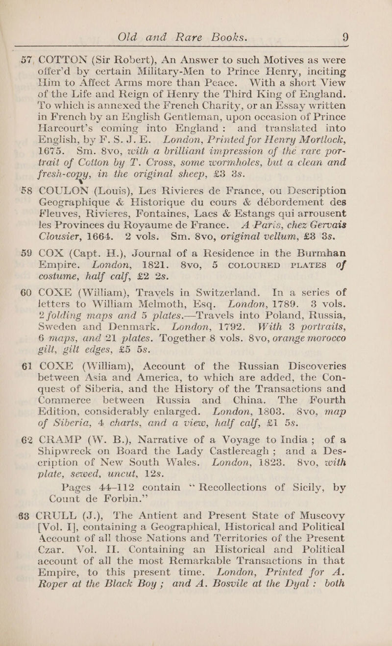 60 61 62 Old and Rare Books. 9 COTTON (Sir Robert), An Answer to such Motives as were offer’d by certain Military-Men to Prince Henry, inciting Him to Affect Arms more than Peace. With a short View of the Life and Reign of Henry the Third King of England. ‘To which is annexed the French Charity, or an Essay written in French by an English Gentleman, upon occasion of Prince Harcourt’s coming into England: and translated into English, by F.S.J.E. London, Printed for Henry Mortlock, 1675. Sm. 8vo, with a brilliant impression of the rare por- trait of Cotton by T. Cross, some wormholes, but a clean and fresh-copy, in the original sheep, £3 38s. COULON (Louis), Les Rivieres de France, ou Description Geographique &amp; Historique du cours &amp; débordement des Fleuves, Rivieres, Fontaines, Lacs &amp; Estangs qui arrousent les Provinces du Royaume de France. A Paris, chez Gervais Clousier, 1664. 2 vols. Sm. 8vo, original vellum, £8 3s. COX (Capt. H.), Journal of a Residence in the Burmhan Empire. London, 1821. 8vo, 5 COLOURED PLATES of costume, half calf, £2 2s. COXE (William), Travels in Switzerland. In a series of letters to William Melmoth, Esq. London, 1789. 3 vols. 2 folding maps and 5 plates——Travels into Poland, Russia, Sweden and Denmark. London, 1792. With 3 portraits, 6 maps, and 21 plates. Together 8 vols. 8vo, orange merocco gilt, gilt edges, £5 5s. COXE (William), Account of the Russian Discoveries between Asia and America, to which are added, the Con- quest of Siberia, and the History of the Transactions and Commerce between Russia and China. The Fourth Edition, considerably enlarged. London, 1803. 8vo, map of Siberia, 4 charts, and a view, half calf, £1 5s. CRAMP (W. B.), Narrative of a Voyage to India; of a Shipwreck on Board the Lady Castlereagh; and a Des- eription of New South Wales. London, 1823. 8vo, with plate, sewed, uncut, 12s. Pages 44-112 contain ‘ Recollections of Sicily, by Count de Forbin.” [Vol. I], containing a Geographical, Historical and Political Account of all those Nations and Territories of the Present Czar. Vol. II. Containing an Historical and Political account of all the most Remarkable Transactions in that Empire, to this present time. London, Printed for A. Roper at the Black Boy ; and A. Bosvile at the Dyal: both
