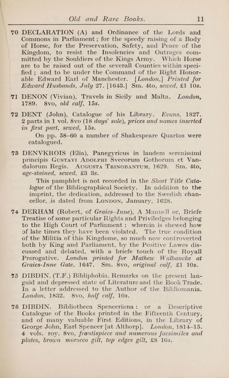 70 71 72 74 75 76 Old and Rare Books. 11 DECLARATION (A) and Ordinance of the Lords and Commons in Parliament ; for the speedy raising of a Body of Horse, for the Preservation, Safety, and Peace of the Kingdom, to resist the Insolencies and Outrages com- mitted by the Souldiers of the Kings Army. Which Horse are to be raised out of the severall Counties within speci- fied ; and to be under the Command of the Right Honor- able Edward Earl of Manchester. [London,| Printed for Edward Husbands, July 27. [1648.| Sm. 4to, sewed, £1 10s. DENON (Vivian), Travels in Sicily and Malta. London, 1789. 8vo, old calf, 15s. DENT (John), Catalogue of his Library. Hvans, 1827. 2 parts in 1 vol. 8vo (18 days’ sale), prices and names inserted in first part, sewed, 15s. On pp. 58-60 a number of Shakespeare Quartos were catalogued. DENVKROIS (Elia), Panegyricus in laudem serenissimi principis GustTav1 ADOLPHI Svecorum Gothorum et Van- dalorum Regis. AuGuUSTA TRINOBANTUM, 1629. Sm. 4to, age-stained, sewed, £3 3s. This pamphlet is not recorded in the Short Title Cata- logue of the Bibliographical Society. In addition to the imprint, the dedication, addressed to the Swedish chan- cellor, is dated from LonpoNn, January, 1628. DERHAM (Robert, of Graies—Inne), A Manucll or, Briefe Treatise of some particular Rights and Priviledges belonging to the High Court of Parliament: whercin is shewed how of late times they have been violated. The true condition of the Militia of this Kingdome, so much now controverted both by King and Parliament, by the Positive Lawes dis- cussed and debated, with a briefe touch of the Royall Prerogative. London printed for Mathew Walbancke at Graies-Inne Gate. 1647. Sm. 8vo, original calf, £1 10s. DIBDIN. (T.F.) Bibliphobia. Remarks on the present lan- guid and depressed state of Literature and the Book Trade. In a letter addressed to the Author of the Bibliomania. London, 1832. 8vo, half calf, 10s. DIBDIN. Bibliotheca Spenceriana: or a _ Descriptive Catalogue of the Books printed in the Fifteenth Century, and of many valuable First Editions, in the Library of George John, Earl Spencer [at Althorp]. London, 1814-15. 4 vols. roy. 8vo, frontispiece and numerous facsimiles and plates, brown morocco gilt, top edges gilt, £8 10s.