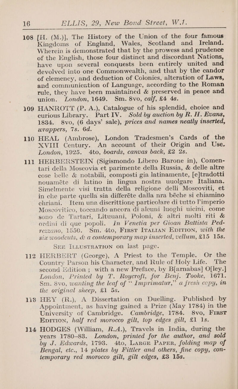 108 199 110 111 [H. (M.)], [he History of the Union of the four famous Kingdoms of England, Wales, Scotland and_ Ireland. Wherein is demonstrated that by the prowess and prudence of the English, those four distinct and discordant Nations, have upon several conquests been entirely united and devolved into one Commonwealth, and that by the candor of clemency, and deduction of Colonies, alteration of Laws, and communication of Language, according to the Roman tule, they have been maintained &amp; preserved in peace and union. London, 1649. Sm. 8vo, calf, £4 4s. HANROTT (P. A.), Catalogue of his splendid, choice and curious Library. Part IV. Sold by auction by R. H. Evans, 1834. 8vo, (6 days’ sale), prices and names neatly inserted, wrappers, 7s. 6d. HEAL (Ambrose), London Tradesmen’s Cards of the XVIII Century. An account of their Origin and Use. London, 1925. 4to, boards, canvas back, £2 2s. HERBERSTEIN (Sigismondo Libero Barone in), Comen- 1is 114 cose belle &amp; notabili, composti gia latinamente, [e]tradotti nouaméte di latino in lingua nostra uuolgare Italiana. Simelmente visi tratta della religione delli Moscoviti, et in che parte quella sia differéte dalla nra béche si chiamino chriani. Item una discrittione particolare di tutto ’imperio Moseovitieo, toccando ancora di aleuni luoghi uicini, come sono de Tartari, Lituuani, Poloni, &amp; altri molti riti &amp; ordini di que popoli. In Venetia per Gioan Battista Ped- rezzano, 1550. Sm. 4to, First Iratian EDITION, with the sia woodcuts, &amp; a contemporary map inserted, vellum, £15 15s. SEE ILLUSTRATION on last page. HERBERT (George), A Priest to the Temple. Or the Country Parson his Character, and Rule of Holy Life. The second Kdition ; with a new Preface, by B[arnabas] O[ley.] London, Printed by T. Roycrofi, for Benj. Tooke, 1671. Sm. 8vo, wanting the leaf of ‘* Imprimatur,” a fresh copy, in the original sheep, £1 3s. HEY (R.), A Dissertation on Duelling. Published by Appointment, as having gained a Prize (May 1784) in the University of Cambridge. Cambridge, 1784. 8vo, First Enpition, half red morocco gilt, top edges gilt, £1 1s. HODGES (William, R.A.), Travels in India, during the years 1780-88. London, prinied for the author, and sold by J. Edwards, 1793. 4to, Lance Paprr, folding map of Bengal, etc., 14 plates by Fittler and others, fine copy, con- temporary red morocco gilt, gilt edges, £3 15s.