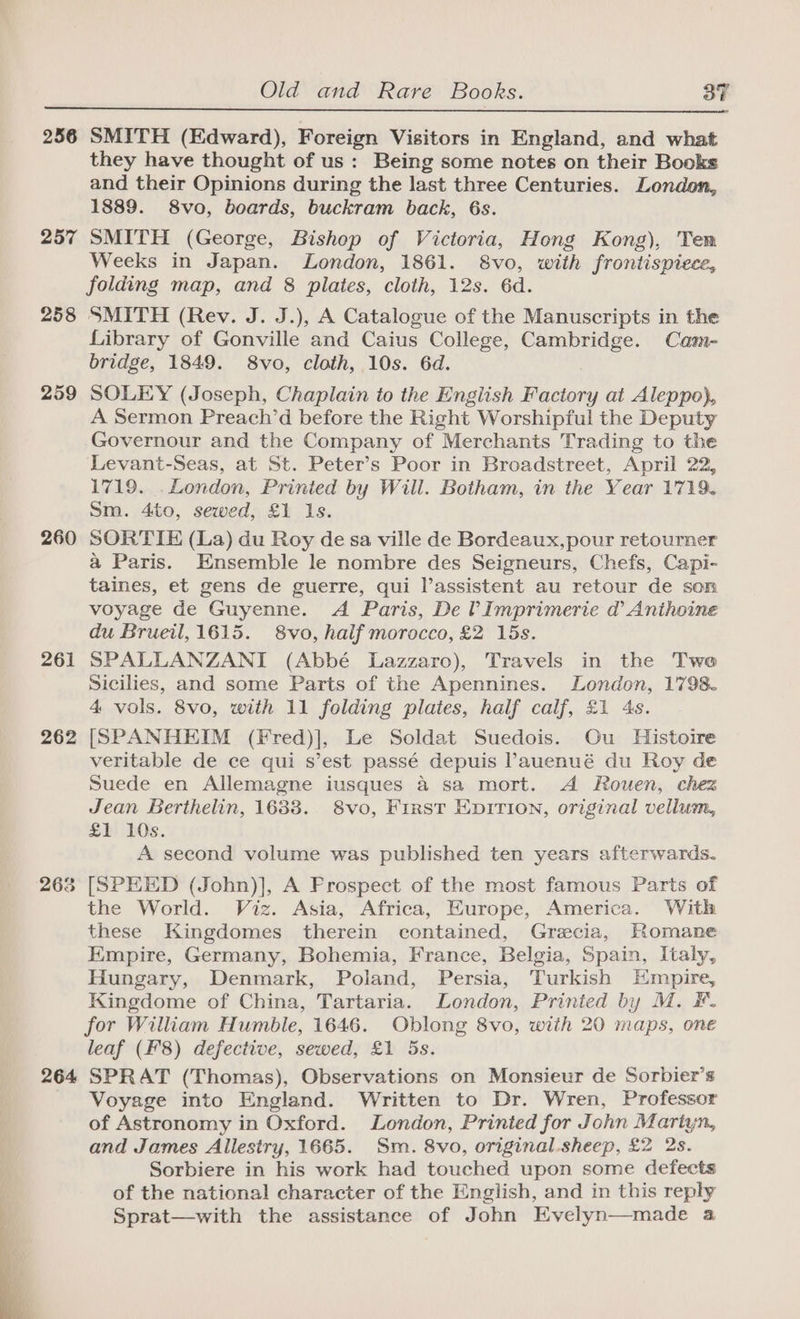 256 257 258 259 260 261 262 268 264 SMITH (Edward), Foreign Visitors in England, and what they have thought of us: Being some notes on their Books and their Opinions during the last three Centuries. London, 1889. 8vo, boards, buckram back, 6s. SMITH (George, Bishop of Victoria, Hong Kong), Tem Weeks in Japan. London, 1861. 8vo, with frontispiece, folding map, and 8 plates, cloth, 12s. 6d. SMITH (Rev. J. J.), A Catalogue of the Manuscripts in the Library of Gonville and Caius College, Cambridge. Cam- bridge, 1849. 8vo, cloth, 10s. 6d. SOLEY (Joseph, Chaplain to the English Factory at Aleppo}, A Sermon Preach’d before the Right Worshipful the Deputy Governour and the Company of Merchants Trading to the Levant-Seas, at St. Peter’s Poor in Broadstreet, April 22, 1719. .London, Printed by Will. Botham, in the Year 1719. Sm. 4to, sewed, £1 Is. SORTIE (La) du Roy de sa ville de Bordeaux,pour retourner a Paris. Ensemble le nombre des Seigneurs, Chefs, Capi- taines, et gens de guerre, qui l’assistent au retour de son voyage de Guyenne. A Paris, De VImprimerie @ Anthoine du Brueil, 1615. 8vo, half morocco, £2 15s. SPALLANZANI (Abbé Lazzaro), Travels in the Two Sicilies, and some Parts of the Apennines. London, 1798. 4 vols. 8vo, with 11 folding plates, half calf, £1 4s. [SPANHEIM (Fred)], Le Soldat Suedois. Ou Histoire veritable de ce qui s’est passé depuis ’auenué du Roy de Suede en Allemagne iusques a sa mort. A Rouen, chez Jean Berthelin, 1633. 8vo, First Epirion, original vellum, £1 10s. A second volume was published ten years afterwards. [SPEED (John)], A Frospect of the most famous Parts of the World. Viz. Asia, Africa, Europe, America. With these Kingdomes therein contained, Grecia, Romane Empire, Germany, Bohemia, France, Belgia, Spain, Italy, Hungary, Denmark, Poland, Persia, Turkish Empire, Kingdome of China, Tartaria. London, Printed by M. F. for William Humble, 1646. Oblong 8vo, with 20 maps, one leaf (F'8) defective, sewed, £1 5s. SPRAT (Thomas), Observations on Monsieur de Sorbier’s Voyage into England. Written to Dr. Wren, Professor of Astronomy in Oxford. London, Printed for John Martyn, and James Allestry, 1665. Sm. 8vo, original. sheep, £2 2s. Sorbiere in his work had touched upon some defects of the national character of the English, and in this reply Sprat—with the assistance of John Evelyn—made 4