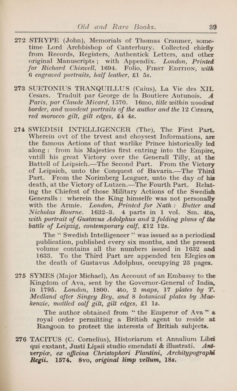 272 273 274 275 276 STRYPE (John), Memorials of Thomas Cranmer, some- time Lord Archbishop of Canterbury. Collected chiefly from Records, Registers, Authentick Letters, and other original Manuscripts ; with Appendix. London, Prinied for Richard Chiswell, 1694. Folio, First EpItTion, witk 6 engraved portraits, half leather, £1 5s. SUETONIUS TRANQUILLUS (Caius), La Vie des XIE. Cesars. Traduit par George de la Boutiere Autunois. A Paris, par Claude Micard, 1570. 16mo, title within woodcut border, and woodcut portraits of the author and the 12 Cesars, red morocco gili, gilt edges, £4 4s. SWEDISH INTELLIGENCER (The), The First Part. Wherein ovt of the trvest and choysest Informations, are the famous Actions of that warlike Prince historically led along: from his Majesties first entring into the Empire, vntill his great Victory over the Generall Tilly, at the Battell of Leipsich.—The Second Part. From the Victory of Leipsich, unto the Conquest of Bavaria.—The Third Part. From the Norimberg Leaguer, unto the day of his death, at the Victory of Lutzen.—The Fourth Part. Relat- ing the Chiefest of those Military Actions of the Swedish Generalls : wherein the King himselfe was not personally with the Armie. London, Printed for Nath: Butter and Nicholas Bourne. 1632-3. 4 parts in 1 vol. Sm. 4ta, with portrait of Gustavus Adolphus and 2 folding plans of the batile of Leipzig, contemporary calf, £12 12s. The *‘ Swedish Intelligencer ” was issued as a periodical publication, published every six months, and the present volume contains all the numbers issued in 1632 and 1633. To the Third Part are appended ten Elegies om the death of Gustavus Adolphus, occupying 23 pages. SYMES (Major Michael), An Account of an Embassy to the Kingdom of Ava, sent by the Governor-General of India, in 1795. London, 1800. 4to, 2 maps, 17 plates by T. Medland afier Singey Bey, and 8 botanical plates by Mae- kenzie, mottled calf gilt, gilt edges, £1 1s. The author obtained from ‘“‘ the Emperor of Ava” @ royal order permitting a British agent to reside at Rangoon to protect the interests of British subjects. TACITUS (C. Cornelius), Historiarum et Annalium Libri qui exstant, Justi Lipsii studio emendati &amp; illustrati. Ant- verpice, ex officina Christophori Plantini, Architypographi Regti. 1574. 8vo, original imp vellum, 18s.
