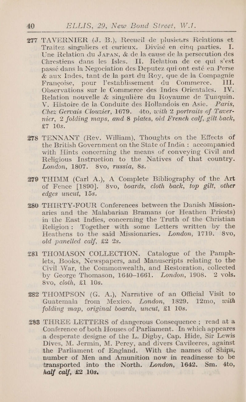 277 278 219 280 281 282 TAVERNIER (J. B.), Recueil de plusieurs Relations et Traitez singuliers et curieux. Divisé en cinq parties. I. Une Relation du Japan, &amp; de la cause de la persecution des Chrestiens dans les Isles. HI. Relation de ce qui s’est passé dans la Negociation des Deputez qui ont esté en Perse &amp; aux Indes, tant de la part du Roy, que de la Compagnie Francoise, pour Vestablissement du Commerce. III. Observations sur le Commerce des Indes Orientales. IV. Relation nouvelle &amp; singulicre du Royaume de Tunquin. V. Histoire de la Conduite des Hollandois en Asie. Paris, Chez Gervais Clouzier, 1679. 4to, with 2 portraits of Taver- nier, 2 folding maps, and 8 plates, old French calf, gilt back, £7 10s. TENNANT (Rev. William), Thoughts on the Effects of the British Government on the State of India : accompanied with Hints concerning the means of conveying Civil and Religious Instruction to the Natives of that country. London, 1807. 8vo, russia, 8s. THIMM (Carl A.), A Complete Bibliography of the Art of Fence [1890]. 8vo, boards, cloth back, top gilt, other edges uncut, 15s. THIRTY-FOUR Conferences between the Danish Mission- aries and the Malabarian Bramans (or Heathen Priests) in the East Indies, concerning the Truth of the Christian Religion: Together with some Letters written by the Heathens to the said Missionaries. London, 1719. 8vo, old panelled calf, £2 2s. THOMASON COLLECTION. Catalogue of the Pamph- lets, Books, Newspapers, and Manuscripts relating to the Civil War, the Commonwealth, and Restoration, collected by George Thomason, 1640-1661. London, 1908. 2 vols. 8vo, cloth, £1 10s. THOMPSON (G. A.), Narrative of an Official Visit to Guatemala from Mexico. London, 1829. 12mo, with folding map, original boards, uncut, £1 10s. Conference of both Houses of Parliament. In which appeares a desperate designe of the L. Digby, Cap. Hide, Sir Lewis Dives, M. Jermin, M. Percy, and divers Cavileeres, against the Parliament of England. With the names of Ships, number of Men and Ammunition now in readinesse to be transported into the North. London, 1642. Sm. 4to, half calf, £2 10s.