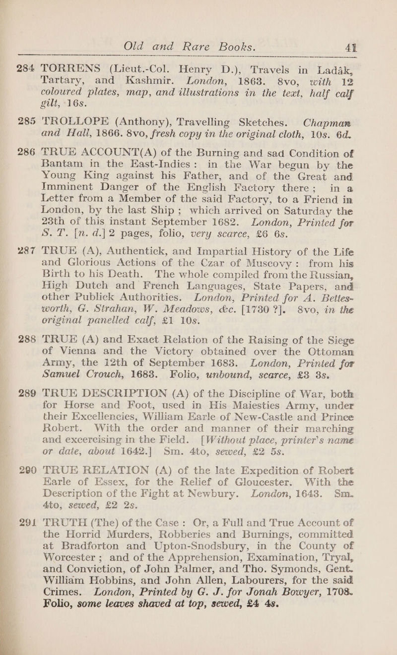 284. 285 286 287 288 289 280 291 Old and Rare Books. 4h a 8 a mere Aen eee TORRENS (Lieut.-Col. Henry D.), Travels in Ladak, Tartary, and Kashmir. London, 1863. 8vo, with 12 coloured plates, map, and illustrations in the text, half calf gilt, 16s. TROLLOPE (Anthony), Travelling Sketches. Chapman and Hall, 1866. 8vo, fresh copy in the original cloth, 10s. 6d. TRUE ACCOUNT(A) of the Burning and sad Condition of Bantam in the East-Indies: in the War begun by the Young King against his Father, and of the Great and Imminent Danger of the English Factory there; in a Letter from a Member of the said Factory, to a Friend in London, by the last Ship ; which arrived on Saturday the 23th of this instant September 1682. London, Printed for S. T. [n. d.]2 pages, folio, very scarce, £6 6s. TRUE (A), Authentick, and Impartial History of the Life and Glorious Actions of the Czar of Muscovy: from his Birth to his Death. The whole compiled from the Russian, High Dutch and French Languages, State Papers, and other Publick Authorities. London, Printed for A. Bettes- worth, G. Strahan, W. Meadows, &amp;c. [1730 ?]. 8vo, in the original panelled calf, £1 10s. TRUE (A) and Exact Relation of the Raising of the Siege of Vienna and the Victory obtained over the Ottoman Army, the 12th of September 1683. London, Printed for Samuel Crouch, 1683. Folio, unbound, scarce, £3 3s. TRUE DESCRIPTION (A) of the Discipline of War, both for Horse and Foot, used in His Maiesties Army, under their Excellencies, William Earle of New-Castle and Prince Robert. With the order and manner of their marching and excercising in the Field. [Without place, printer’s name or daie, about 1642.]| Sm. 4to, sewed, £2 5s. TRUE RELATION (A) of the late Expedition of Robert Earle of Essex, for the Relief of Gloucester. With the Description of the Fight at Newbury. London, 1643. Sm. Ato, sewed, £2 2s. TRUTH (The) of the Case: Or, a Full and True Account of the Horrid Murders, Robberies and Burnings, committed at Bradforton and Upton-Snodsbury, in the County of Worcester ; and of the Apprehension, Examination, Tryal, and Conviction, of John Palmer, and Tho. Symonds, Gent. William Hobbins, and John Allen, Labourers, for the said Crimes. London, Printed by G. J. for Jonah Bowyer, 1708. Folio, some leaves shaved at top, sewed, £4 4s.