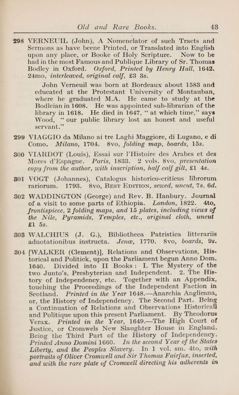 298 VERNEUIL (John), A Nomenclator of such Tracts and Sermons as have beene Printed, or Translated into English upon any place, or Booke of Holy Scripture. Now to be had in the most Famous and Publique Library of Sr. Thomas Bodley in Oxford. Ozford, Printed by Henry Hall, 1642. 24mo, interleaved, original calf, £3 3s. John Verneuil was born at Bordeaux about 1583 and educated at the Protestant University of Montauban, where he graduated M.A. He came to study at the Bodleian in 1608. He was appointed sub-librarian of the library in 1618. He died in 1647, *‘ at which time,” says Wood, ‘‘ our public library lost an honest and_ useful servant.” 299 VIAGGIO da Milano ai tre Laghi Maggiore, di Lugano, e di Como. Milano, 1704. 8vo, folding map, boards, 15s. 300 VIARDOT (Louis), Essai sur Histoire des Arabes et des Mores d’Espagne. Paris, 1833. 2 vols. 8vo, presentation copy from the author, with inscription, half calf gilt, £1 4s. 301 VOGT (Johannes), Catalogus historico-criticus librorum rariorum. 1793. 8vo, Best EpITION, sewed, uncut, 7s. 6d. 302 WADDINGTON (George) and Rev. B. Hanbury. Journal of a visit to some parts of Ethiopia. London, 1822. 4to, frontispiece, 2 folding maps, and 15 plates, including views of the Nile, Pyramids, Temples, etc., original cloth, uncut £1 5s. 303 WALCHIUS (J. G.), Bibliotheca Patristica litterariis adnotationibus instructa. Jen@w, 1770. 8vo, boards, 9s. 304 [WALKER (Clement)], Relations and Observations, His- torical and Politick, upon the Parliament begun Anno Dom. 1640. Divided into II Books: I. The Mystery of the two Junto’s, Presbyterian and Independent. 2. The His- tory of Independency, etc. Together with an Appendix, touching the Proceedings of the Independent Faction in Seotland. Printed in the Year 1648.—Anarchia Anglicana, or, the History of Independency. The Second Part. Being a Continuation of Relations and Observations Historical and Politique upon this present Parliament. By Theodorus Verax. Printed in the Year, 1649.—The High Court of Justice, or Cromwels New Slaughter House in England. Being the Third Part of the History of Independency. Printed Anno Domini 1660. In the second Year of the States Liberty, and the Peoples Slavery. In 1 vol. sm. 4to, with portraits of Oliver Cromwell and Sir Thomas Fairfax, inserted, and with the rare plate of Cromwell directing his adherents in