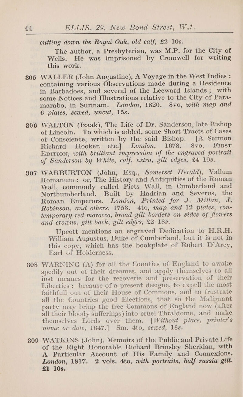 305 806 308 309 cutting down the Royai Oak, old caif, £2 10s. The author, a Presbyterian, was M.P. for the City of Wells. He was imprisoned by Cromwell for writing this work. WALLER (John Augustine), A Voyage in the West Indies : containing various Observations made during a Residence in Barbadoes, and several of the Leeward Islands; with some Notices and Illustrations relative to the City of Para- marabo, in Surinam. London, 1820. 8vo, with map and 6 plates, sewed, uncut, 15s. WALTON (Izaak), The Life of Dr. Sanderson, late Bishop of Lincoln. To which is added, some Short Tracts of Cases of Conscience, written by the said Bishop. [A Sermon Richard Hooker, etc.] London, 1678. 8vo, FirstT Epirion, with brilliant impression of the engraved portrait of Sanderson by White, calf, extra, gult edges, £4 10s. WARBURTON (John, Esq., Somerset Herald), Vallum Romanum: or, The History and Antiquities of the Roman Wall, commonly called Picts Wall, in Cumberland and Northumberland. Built by Hadrian and Severus, the Roman Emperors. London, Printed for J. Millan, J. Robinson, and others, 1753. 4to, map and 12 plates, con- temporary red morocco, broad gilt borders on sides of flowers and crowns, gilt back, gilt edges, £2 18s. Upcott mentions an engraved Dedication to H.R.H. William Augustus, Duke of Cumberland, but it is not in this copy, which has the bookplate of Robert D’Arcy, Earl of Holderness. WARNING (A) for all the Counties of England to awake spedily out of their dreames, and apply themselves to all iust meanes for the recoverie and preservation of their Liberties : because of a present designe, to expell the most faithfull out of their House of Commons, and to frustrate all the Countries good Elections, that so the Malignant party may bring the free Commons of England now (after all their bloody sufferings) into cruel Thraldome, and make themselves Lords over them. [Without place, printer’s name or date, 1647.| Sm. 4to, sewed, 18s. WATKINS (John), Memoirs of the Public and Private Life of the Right Honorable Richard Brinsley Sheridan, with A Particular Account of His Family and Connexions. London, 1817. 2 vols. 4to, with portraits, half russia gilt £1 10s.