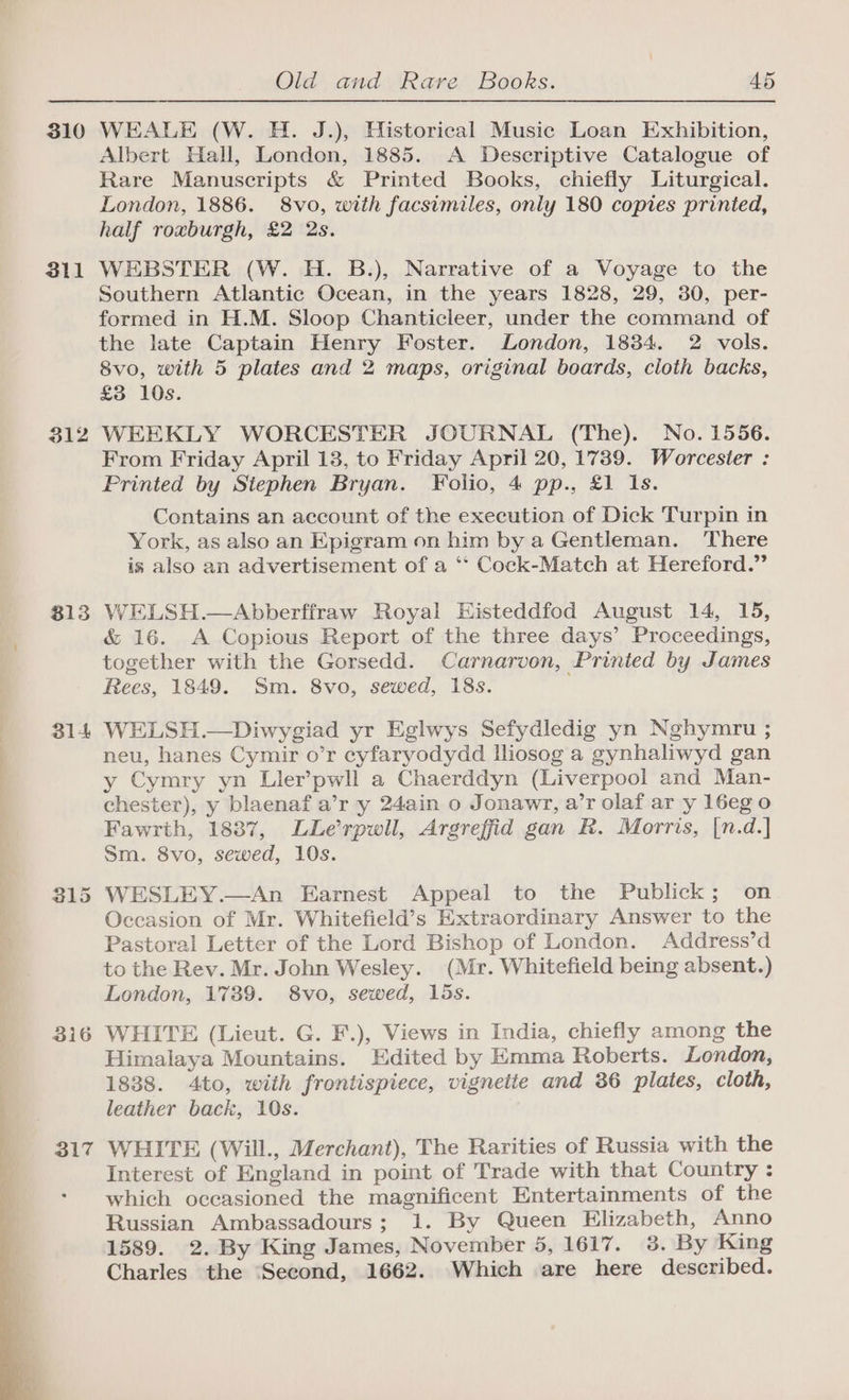 310 311 312 813 314 316 317 Old and Rare Books. 45 WEALE (W. H. J.), Historical Music Loan Exhibition, Albert Hall, London, 1885. A Descriptive Catalogue of Rare Manuscripts &amp; Printed Books, chiefly Liturgical. London, 1886. 8vo, with facsimiles, only 180 copies printed, half roxburgh, £2 2s. WEBSTER (W. H. B.), Narrative of a Voyage to the Southern Atlantic Ocean, in the years 1828, 29, 30, per- formed in H.M. Sloop Chanticleer, under the command of the late Captain Henry Foster. London, 1834. 2 vols. 8vo, with 5 plates and 2 maps, original boards, cloth backs, £3 10s. WEEKLY WORCESTER JOURNAL (The). No. 1556. From Friday April 13, to Friday April 20, 1739. Worcester : Printed by Stephen Bryan. Folio, 4 pp., £1 Is. Contains an account of the execution of Dick Turpin in York, as also an Epigram on him by a Gentleman. There is also an advertisement of a ‘“* Cock-Match at Hereford.” WELSH.—Abberffraw Royal Eisteddfod August 14, 15, &amp; 16. A Copious Report of the three days’ Proceedings, together with the Gorsedd. Carnarvon, Printed by James Rees, 1849. Sm. 8vo, sewed, 18s. WELSH.—Diwygiad yr Eglwys Sefydledig yn Nghymru ; neu, hanes Cymir o’r cyfaryodydd Iliosog a gynhaliwyd gan y Cymry yn Ller’pwll a Chaerddyn (Liverpool and Man- chester), y blaenaf a’r y 24ain o Jonawr, a’r olaf ar y 16eg 0 Fawrth, 1887, LLerpwil, Argreffid gan R. Morris, [n.d.] Sm. 8vo, sewed, 10s. WESLEY.—An Earnest Appeal to the Publick; on Occasion of Mr. Whitefield’s Extraordinary Answer to the Pastoral Letter of the Lord Bishop of London. Address’d to the Rev. Mr. John Wesley. (Mr. Whitefield being absent.) London, 1739. 8vo, sewed, 15s. WHITE (Lieut. G. F.), Views in India, chiefly among the Himalaya Mountains. Edited by Emma Roberts. London, 1838. 4to, with frontispiece, vignette and 36 plates, cloth, leather back, 10s. WHITE (Will., Merchant), The Rarities of Russia with the Interest of England in point of Trade with that Country : which occasioned the magnificent Entertainments of the Russian Ambassadours; 1. By Queen Elizabeth, Anno 1589. 2. By King James, November 5, 1617. 3. By King Charles the ‘Second, 1662. Which are here described.