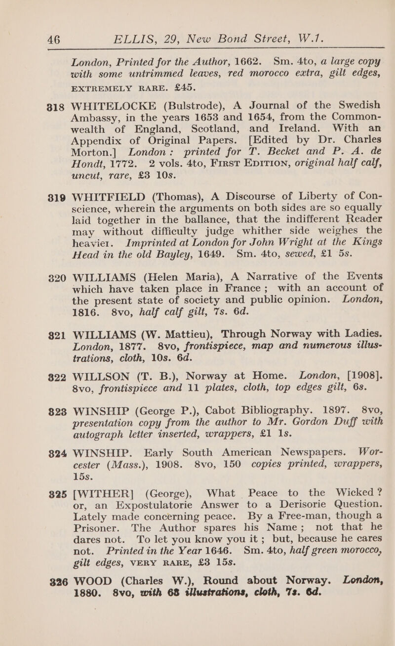 818 319 320 $21 322 8238 824 325 326 London, Printed for the Author, 1662. Sm. 4to, a large copy with some untrimmed leaves, red morocco extra, gilt edges, EXTREMELY RARE. £45. WHITELOCKE (Bulstrode), A Journal of the Swedish Ambassy, in the years 1653 and 1654, from the Common- wealth of England, Scotland, and Ireland. With an Appendix of Original Papers. [Edited by Dr. Charles Morton.] London: printed for T. Becket and P. A. de Hondt, 1772. 2 vols. 4to, First Epirion, original half calf, uncut, rare, £3 10s. WHITFIELD (Thomas), A Discourse of Liberty of Con- science, wherein the arguments on both sides are so equally laid together in the ballance, that the indifferent Reader may without difficulty judge whither side weighes the heavier. Imprinted at London for John Wright at the Kings Head in the old Bayley, 1649. Sm. 4to, sewed, £1 5s. WILLIAMS (Helen Maria), A Narrative of the Events which have taken place in France; with an account of the present state of society and public opinion. London, 1816. 8vo, half calf gilt, 7s. 6d. WILLIAMS (W. Mattieu), Through Norway with Ladies. London, 1877. 8vo, frontispiece, map and numerous illus- trations, cloth, 10s. 6d. WILLSON (T. B.), Norway at Home. London, [1908]. 8vo, frontispiece and 11 plates, cloth, top edges gilt, 6s. WINSHIP (George P.), Cabot Bibliography. 1897. 8vo, presentation copy from the author to Mr. Gordon Duff with autograph letter inserted, wrappers, £1 Is. WINSHIP. Early South American Newspapers. Wor- cester (Mass.), 1908. 8vo, 150 copies printed, wrappers, 15s. [WITHER] (George), What Peace to the Wicked? or, an Expostulatorie Answer to a Derisorie Question. Lately made concerning peace. By a Free-man, though a Prisoner. The Author spares his Name; not that he dares not. To let you know you it; but, because he cares not. Printed in the Year 1646. Sm. 4to, half green morocco, gilt edges, VERY RARE, £3 15s. WOOD (Charles W.), Round about Norway. London, 1880. S8vo, with 68 illustrations, cloth, 7s. 6d.
