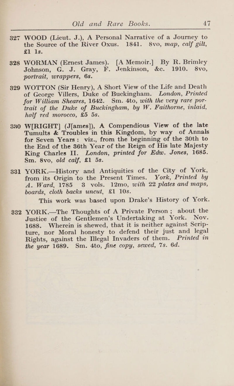 327 328 329 340 331 332 WOOD (Lieut. J.), A Personal Narrative of a Journey to the Source of the River Oxus. 1841. 8vo, map, calf gilt, £1 ls. . WORMAN (Ernest James). [A Memoir.] By R. Brimley Johnson, G. J. Gray, F. Jenkinson, &amp;c. 1910. 8vo, portrait, wrappers, 6s. WOTTON (Sir Henry), A Short View of the Life and Death of George Villers, Duke of Buckingham. London, Printed for William Sheares, 1642. Sm. 4to, with the very rare por- trait of the Duke of Buckingham, by W. Faithorne, inlaid, half red morocco, £5 5s. W[RIGHT] (J[ames]), A Compendious View of the late Tumults &amp; Troubles in this Kingdom, by way of Annals for Seven Years: viz., from the beginning of the 30th to the End of the 36th Year of the Reign of His late Majesty King Charles II. London, printed for Edw. Jones, 1685. Sm. 8vo, old calf, £1 5s. YORK.—History and Antiquities of the City of York, from its Origin to the Present Times. York, Printed by A. Ward, 1785 8 vols. 12mo, with 22 plates and maps, boards, cloth backs uncut, £1 10s. This work was based upon Drake’s History of York. YORK.—The Thoughts of A Private Person ; about the Justice of the Gentlemen’s Undertaking at York. Nov. 1688. Wherein is shewed, that it is neither against Scrip- ture, nor Moral honesty to defend their just and legal Rights, against the Illegal Invaders of them. Printed in the year 1689. Sm. 4to, fine copy, sewed, 7s. 6d.