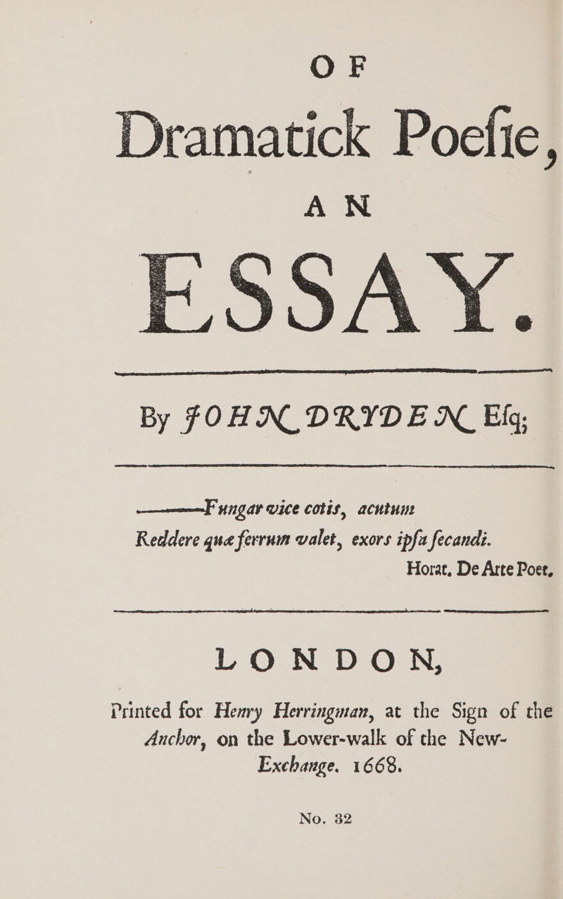 OF Dramatick Poefie, Q S A Yo By FOHN_ DRYDEN Ef; —————F ungar vice cotis, acntum Reddere qua ferrum valet, exors ipfa fecandi. Horat, De Arte Poet, LONDON, Printed for Heavy Herringman, at the Sign of the Anchor, on the Lower-walk of the New- Exchange. 1668. No. 32