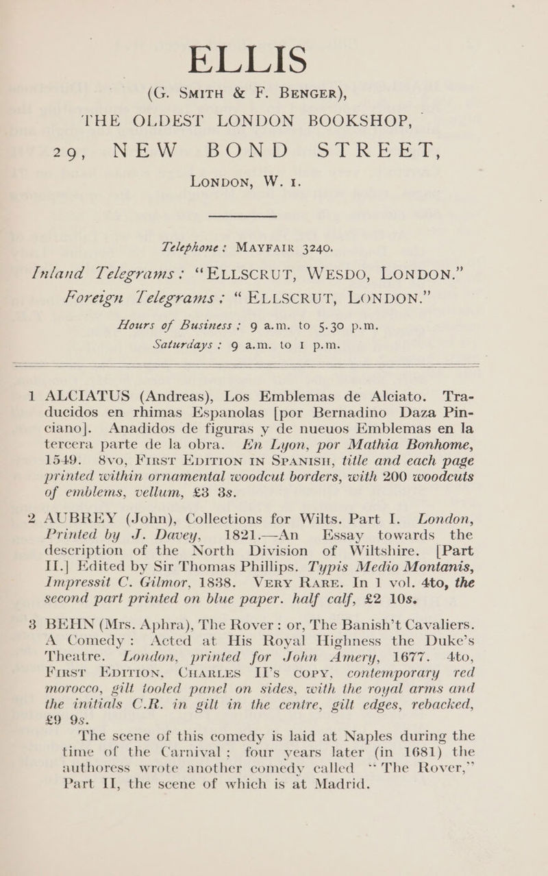 FEES (G. SmMitH &amp; F. BENGER), THE OLDEST LONDON BOOKSHOP, | for Nee wells CoN oie T RK Reig; Lonpbon, W. 1. Telephone: MAYFAIR 3240. Foreign Telegrams: “ ELLSCRUT, LONDON.” Hours of Business; 9 a.m. to 5.30 p.m. Saturdays; 9 a.m. to I p.m. 1 ALCIATUS (Andreas), Los Emblemas de Alciato. Tra- ducidos en rhimas Espanolas [por Bernadino Daza Pin- ciano|. Anadidos de figuras y de nueuos Emblemas en la tercera parte de la obra. Hn Lyon, por Mathia Bonhome, 1549. 8vo, First EDITION IN SPANISH, tittle and each page printed within ornamental woodcut borders, with 200 woodcuts of emblems, vellum, £8 3s. AUBREY (John), Collections for Wilts. Part I. London, Printed by J. Davey, 1821.—An_ Essay towards the description of the North Division of Wiltshire. [Part II.] Edited by Sir Thomas Phillips. Typis Medio Montanis, Impresstt C. Gilmor, 1838. VERY Rare. In 1 vol. 4to, the second part printed on blue paper. half calf, £2 10s. BEHN (Mrs. Aphra), The Rover: or, The Banish’t Cavaliers. A Comedy: Acted at His Royal Highness the Duke’s Theatre. London, printed for John Amery, 1677. 4to, First Eprrion, Cuaries II’s copy, contemporary red morocco, gilt iooled panel on sides, with the royal arms and the initials C.R. in gilt in the centre, gilt edges, rebacked, £9 Qs. The scene of this comedy is laid at Naples during the time of the Carnival; four years later (in 1681) the authoress wrote another comedy called “The Rover,” Part II, the scene of which is at Madrid.
