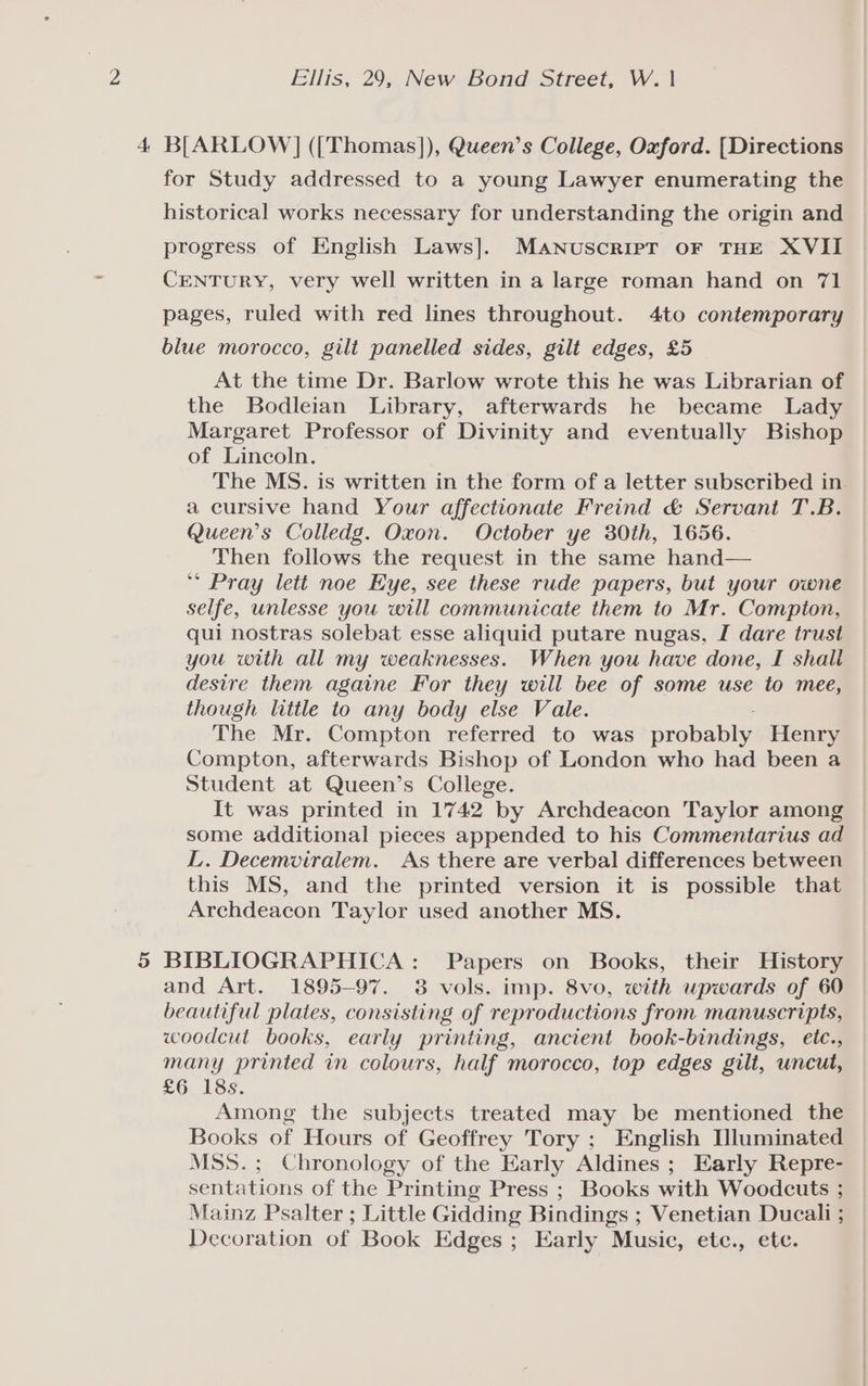 Ellis, 29, New Bond Street, W. | 4 B[ARLOW] (['Thomas]), Queen’s College, Oxford. [Directions for Study addressed to a young Lawyer enumerating the historical works necessary for understanding the origin and progress of English Laws]. MaANuscripT oF THE XVII CENTURY, very well written in a large roman hand on 71 pages, ruled with red lines throughout. 4to contemporary blue morocco, gilt panelled sides, gilt edges, £5 At the time Dr. Barlow wrote this he was Librarian of the Bodleian Library, afterwards he became Lady Margaret Professor of Divinity and eventually Bishop of Lincoln. The MS. is written in the form of a letter subscribed in. a cursive hand Your affectionate Freind &amp; Servant T.B. Queen’s Colledg. Oxon. October ye 30th, 1656. Then follows the request in the same hand— ** Pray lett noe Eye, see these rude papers, but your owne selfe, unlesse you will communicate them to Mr. Compton, qui nostras solebat esse aliquid putare nugas, I dare trust you with all my weaknesses. When you have done, I shali desire them againe For they will bee of some use to mee, though little to any body else Vale. The Mr. Compton referred to was probably Henry Compton, afterwards Bishop of London who had been a Student at Queen’s College. It was printed in 1742 by Archdeacon Taylor among some additional pieces appended to his Commentarius ad L. Decemviralem. As there are verbal differences between this MS, and the printed version it is possible that Archdeacon Taylor used another MS. 5 BIBLIOGRAPHICA: Papers on Books, their History and Art. 1895-97. 38 vols. imp. 8vo, with upwards of 60 beautiful plates, consisting of reproductions from manuscripts, woodcut books, early printing, ancient book-bindings, etc., many printed in colours, half morocco, top edges gilt, uncut, £6 18s. Among the subjects treated may be mentioned the Books of Hours of Geoffrey Tory ; English [luminated MSS.; Chronology of the Early Aldines ; Early Repre- sentations of the Printing Press ; Books with Woodcuts ; Mainz Psalter ; Little Gidding Bindings ; Venetian Ducali ; Decoration of Book Edges ; Early Music, etc., ete.