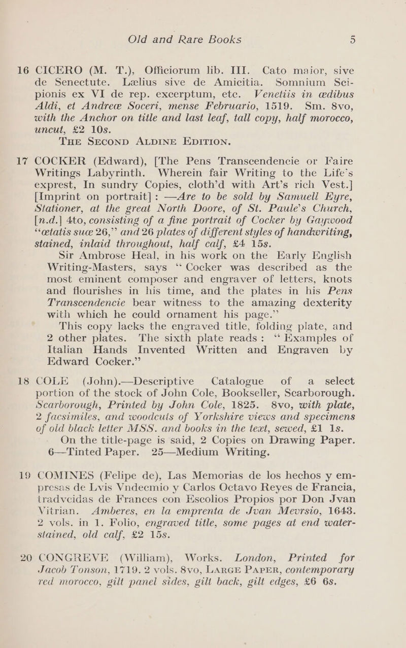 16 iy 18 20 Old and Rare Books 5 CICERO (M. T.), Officiorum lib. III. Cato maior, sive de Senectute. Lelius sive de Amicitia. Somnium Sci- pionis ex VI de rep. excerptum, ete. Venetiis in cdibus Aldi, et Andrew Soceri, mense Februario, 1519. Sm. 8vo, with the Anchor on title and last leaf, tall copy, half morocco, uncut, £2 10s. THE SECOND ALDINE EDITION. COCKER (Edward), [The Pens Transcendencie or Faire Writings Labyrinth. Wherein fair Writing to the Life’s exprest, In sundry Copies, cloth’d with Art’s rich Vest.] {Imprint on portrait]: —Are to be sold by Samueli Eyre, Stationer, at the great North Doore, of St. Paule’s Church, [n.d.] 4to, consisting of a fine portrait of Cocker by Gaywood ‘cetatis suce 26,” and 26 plates of different styles of handwriting, stained, inlaid throughout, half calf, £4 15s. Sir Ambrose Heal, in his work on the Early English Writing-Masters, says °“* Cocker was described as the most eminent composer and engraver of letters, knots and flourishes in his time, and the plates in his Pens Transcendencie bear witness to the amazing dexterity with which he could ornament his page.” This copy lacks the engraved title, folding plate, and 2 other plates. The sixth plate reads: ‘‘ Examples of Italian Hands Invented Written and Engraven by Edward Cocker.” COLE (John).—Descriptive Catalogue of a select portion of the stock of John Cole, Bookseller, Scarborough. Scarborough, Printed by John Cole, 1825. 8vo, with plate, 2 facsimiles, and woodcuis of Yorkshire views and specimens of old black letter MSS. and books in the text, sewed, £1 1s. On the title-page is said, 2 Copies on Drawing Paper. 6—Tinted Paper. 25—Medium Writing. COMINES (Felipe de), Las Memorias de los hechos y em- presas de Lvis Vndecmio y Carlos Octavo Reyes de Francia, tradvcidas de Frances con Escolios Propios por Don Jvan Vitrian. Amberes, en la emprenta de Jvan Meovrsio, 16438. 2 vols. in 1. Folio, engraved title, some pages at end water- stained, old calf, £2 15s. CONGREVE (William), Works. London, Printed for Jacob Tonson, 1719. 2 vols. 8vo, LARGE PAPER, contemporary red morocco, gilt panel sides, gilt back, gilt edges, £6 6s.