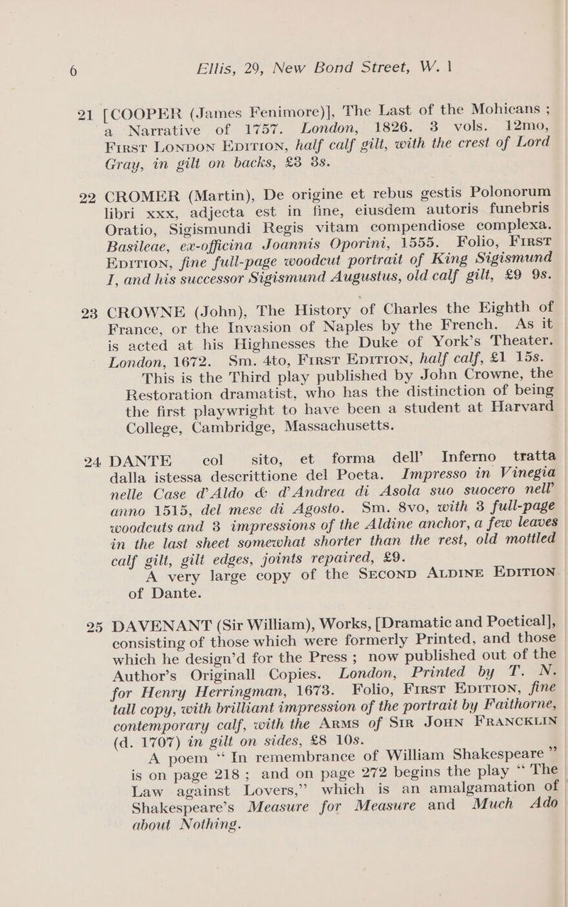 21 22 23 24: Ellis, 29, New Bond Street, W. | a Narrative of 1757. London, 1826. 3 vols. 12mo, First Lonpon Epition, half calf gilt, with the crest of Lord Gray, in gilt on backs, £3 38. CROMER (Martin), De origine et rebus gestis Polonorum libri xxx, adjecta est in fine, eiusdem autoris funebris Oratio, Sigismundi Regis vitam compendiose complexa. Basileae, ex-officina Joannis Oporint, 1555. Folio, First Epition, fine full-page woodcut portrait of King Sigismund I, and his successor Sigismund Augustus, old calf gilt, £9 9s. CROWNE (John), The History of Charles the Eighth of France, or the Invasion of Naples by the French. As it is acted at his Highnesses the Duke of York’s Theater. London, 1672. Sm. 4to, First Epirion, half calf, £1 15s. This is the Third play published by John Crowne, the Restoration dramatist, who has the distinction of being the first playwright to have been a student at Harvard College, Cambridge, Massachusetts. DANTE col sito, et forma dell’ Inferno tratta dalla istessa descrittione del Poeta. Impresso in Vinegia nelle Case d@’ Aldo &amp; d’ Andrea di Asola suo suocero nell anno 1515, del mese di Agosto. Sm. 8vo, with 3 full-page woodcuts and 3 impressions of the Aldine anchor, a few leaves in the last sheet somewhat shorter than the rest, old mottled calf gilt, gilt edges, joints repaired, £9. A very large copy of the SeconpD ALDINE EDITION. of Dante. DAVENANT (Sir William), Works, [Dramatic and Poetical], consisting of those which were formerly Printed, and those — which he design’d for the Press ; now published out of the Author’s Originall Copies. London, Printed by T.. -Né for Henry Herringman, 1673. Folio, First Eprrion, fine tall copy, with brilliant impression of the portrait by Faithorne, contemporary calf, with the Arms of Str JoHN FRANCKLIN (d. 1707) in gilt on sides, £8 10s. A poem “In remembrance of William Shakespeare ” is on page 218; and on page 272 begins the play ‘‘ The Law against Lovers,” which is an amalgamation of © Shakespeare’s Measure for Measure and Much Ado about Nothing.