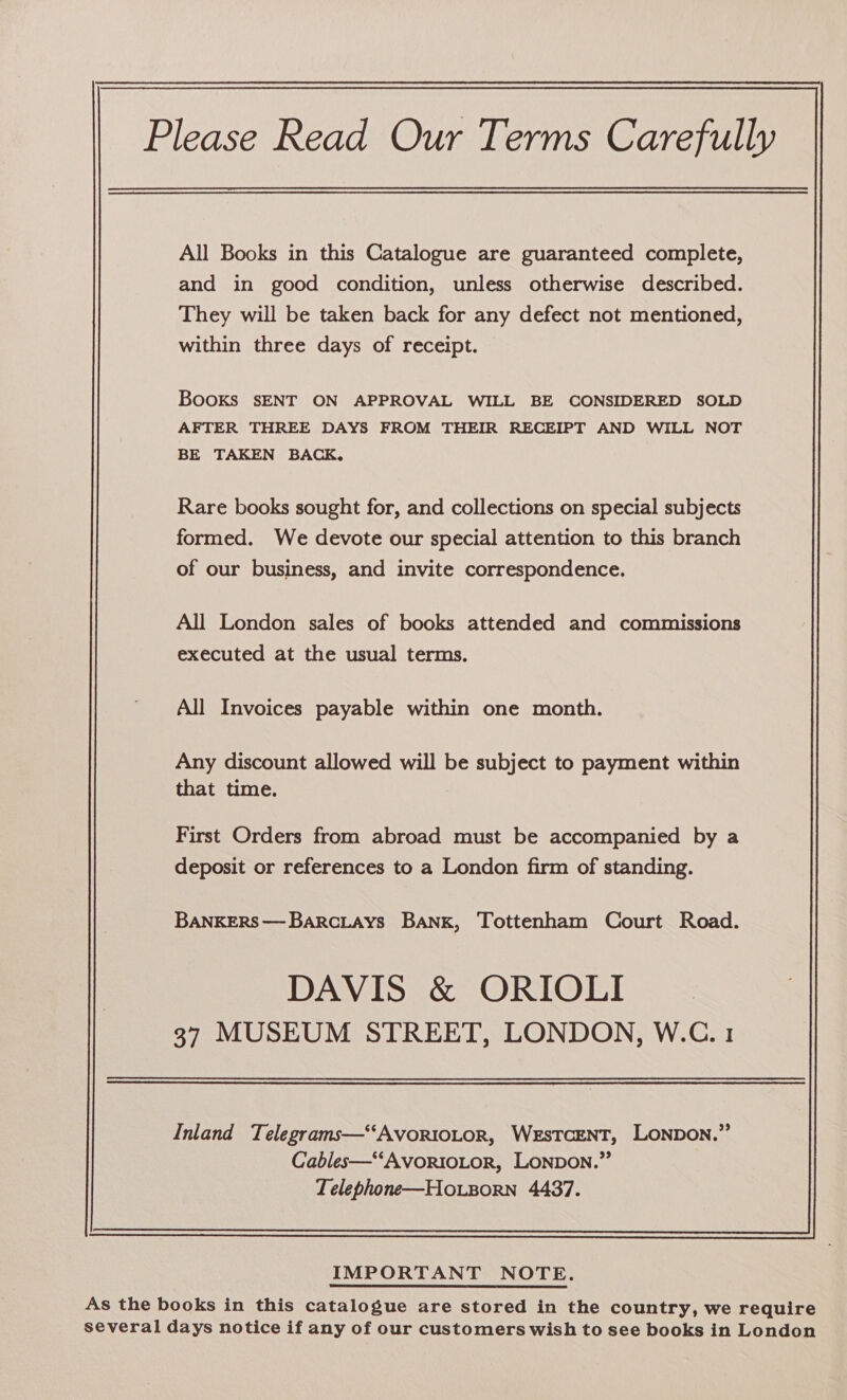 Please Read Our Terms Carefully All Books in this Catalogue are guaranteed complete, and in good condition, unless otherwise described. They will be taken back for any defect not mentioned, within three days of receipt. Books sENT ON APPROVAL WILL BE CONSIDERED SOLD AFTER THREE DAYS FROM THEIR RECEIPT AND WILL NOT BE TAKEN BACK, Rare books sought for, and collections on special subjects formed. We devote our special attention to this branch of our business, and invite correspondence. All London sales of books attended and commissions executed at the usual terms. All Invoices payable within one month. Any discount allowed will be subject to payment within that time. First Orders from abroad must be accompanied by a deposit or references to a London firm of standing. BANKERS—Barc.LaAys BANK, Tottenham Court Road. DAVIS &amp; ORIOLI 37 MUSEUM STREET, LONDON, W.C. 1 Inland Telegrams—‘‘AVORIOLOR, WESTCENT, LONDON.” Cables—““AvorioLor, LONDON.” Telephone—Ho.zorn 4437. IMPORTANT NOTE. As the books in this catalogue are stored in the country, we require several days notice if any of our customers wish to see books in London