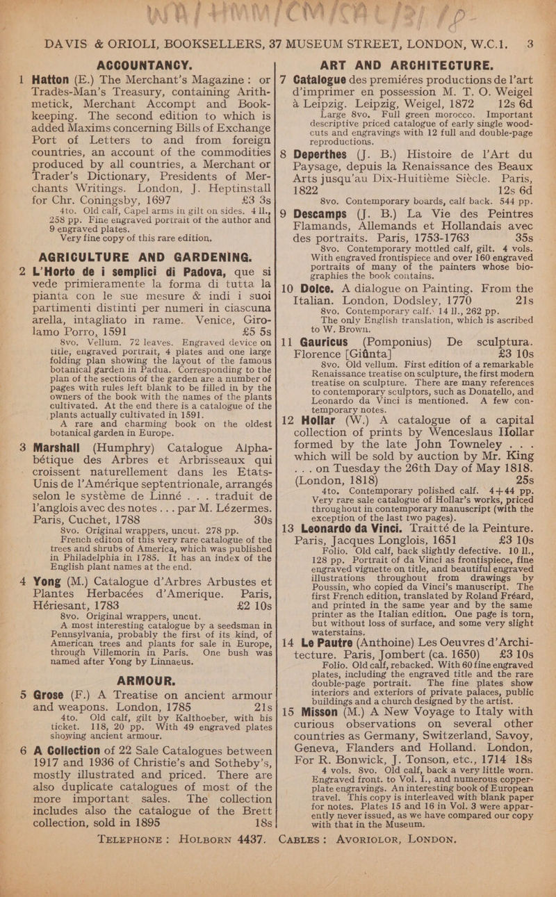 f} ACCOUNTANCY. 1 Hatton (E.) The Merchant’s Magazine: or Trades-Man’s Treasury, containing Arith- metick, Merchant Accompt and SBook- keeping. The second edition to which is added Maxims concerning Bills of Exchange Port of Letters to and from foreign countries, an account of the commodities produced by all countries, a Merchant or Trader’s Dictionary, Presidents of Mer- chants Writings. London, J. Heptinstall for Chr. Coningsby, 1697 £3 3S 4to. Old calf, Capel arms in gilt on sides. 4 ll., 258 pp. Fine engraved porirait of the author and 9 engraved plates. Very fine copy of this rare edition. AGRICULTURE AND GARDENING. L’Horto de i semplici di Padova, que si vede primieramente la forma di tutta la pianta con le sue mesure &amp; indi i suoi partimenti distinti per numeri in ciascuna arella, intaghato in rame. Venice, Giro- lamo Porro, 1591 £5 5s _8vo. Vellum, 72 leaves. Engraved device on title, engraved portrait, 4 plates and one large folding plan showing the layout of the famous botanical garden in Padua. Corresponding to the plan of the sections of the garden are a number of pages with rules left blank to be filled in by the owners of the book with the names of the plants cultivated. At the end there is a catalogue of the plants actually cultivated in 1591. A rare and charming book on the oldest botanical garden in Europe. Marshall (Humphry) Catalogue Alpha- bétique des Arbres et Arbrisseaux qui croissent naturellement dans les Etats- Unis de l’Amérique septentrionale, arrangés selon le systeme de Linné . . . traduit de Vanglois avec des notes... par M. Lézermes. Paris, Cuchet, 1788 30s 8vo. Original wrappers, uncut. 278 pp. French editon of this very rare catalogue of the trees and shrubs of America, which was published in Philadelphia in 1785, It has an index of the English plant names at the end. Yong (M.) Catalogue d’Arbres Arbustes et Plantes Herbacées d’Amerique. Paris, Hériesant, 1783 £2 10s 8vo. Original wrappers, uncut. A most interesting catalogue by a seedsman in Pennsylvania, probably the first of its kind, of American trees and plants for sale in Europe, through Villemorin in Paris. One bush was named after Yong by Linnaeus. ARMOUR. Grose (F.) A Treatise on ancient armour and weapons. London, 1785 21s 4to. Old calf, gilt by Kalthoeber, with his ticket. 118, 20 pp. With 49 engraved plates showing ancient armour. A Collection of 22 Sale Catalogues between 1917 and 1936 of Christie’s and Sotheby’s, mostly illustrated and priced. There are also duplicate catalogues of most of the more important. sales. The collection includes also the catalogue of the Brett collection, sold in 1895 18s ART AND ARCHITECTURE. d’imprimer en possession M. T. O. Weigel a Leipzig. Leipzig, Weigel, 1872 12s 6d Large 8vo. Full green morocco. Important descriptive priced catalogue of early single wood- cuts and engravings with 12 full and double-page reproductions. Deperthes (J. B.) Histoire de l’Art du Paysage, depuis la Renaissance des Beaux Arts jusqu’au Dix-Huitieme Siecle. Paris, 1822 12s 6d 8vo. Contemporary boards, calf back. 544 pp. Descamps (J. B.) La Vie des Peintres Flamands, Allemands et Hollandais avec des portraits. Paris, 1753-1763 35s - 8vo. Contemporary mottled calf, gilt. 4 vols. With engraved frontispiece and over 160 engraved portraits of many of the painters whose bio- graphies the book contains. Italian. London, Dodsley, 1770 21s 8vo. Contemporary calf.’ 14 1]., 262 pp. The only English translation, which is ascribed to W. Brown, (Pomponius) De sculptura. Florence [Gifinta] £3 10s 8vo. Old vellum. First edition of a remarkable Renaissance treatise on sculpture, the first modern treatise on sculpture. There are many references to contemporary sculptors, such as Donatello, and Leonardo da Vinci is mentioned. A few con- temporary notes. collection of prints by Wenceslaus Ifollar formed by the late John Towneley . . . which will be sold by auction by Mr. King ...on Tuesday the 26th Day of May 1818. (London, 1818) 25s 4to. Contemporary polished calf. 4+44 pp. Very rare sale catalogue of Hollar’s works, priced throughout in contemporary manuscript (with the exception, of the last two pages). Paris, Jacques Longlois, 1651 £3 10s Folio. Old calf, back slightly defective. 10 Il., 128 pp. Portrait of da Vinci as frontispiece, fine engraved vignette on title, and beautiful engraved illustrations throughout from drawings by Poussin, who copied da Vinci’s manuscript. The first French edition, translated by Roland Fréard, | and printed in the same year and by the same printer as the Italian edition. One page is torn, but without loss of surface, and some very slight waterstains. tecture. Paris, Jombert (ca. 1650) £310s Folio. Old calf, rebacked. With 60 fine engraved plates, including the engraved title and the rare double-page portrait. The fine plates show interiors and exteriors of private palaces, public buildings and a church designed by the artist. . curious observations on several other countries as Germany, Switzerland, Savoy, Geneva, Flanders and Holland. London, For R. Bonwick, J. Tonson, etc., 1714 18s 4 vols. 8vo. Old calf, back a very little worn. Engraved front. to Vol. I., and numerous copper- plate engravings. An interesting book of European travel. This copy is interleaved with blank paper for notes. Plates 15 and 16 in Vol. 3 were appar- ently never issued, as we have compared our copy with that in the Museum.