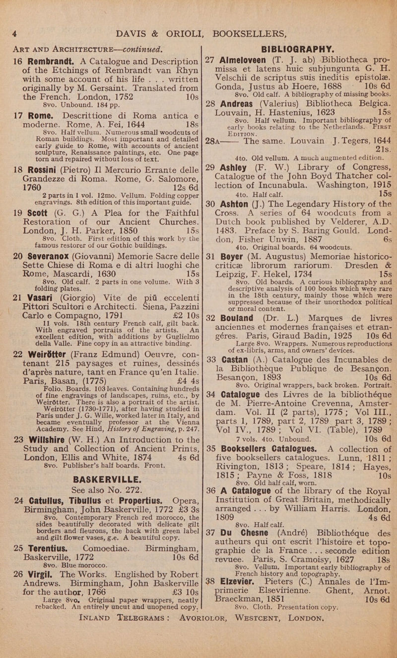 ART AND ARCHITECTURE—continued. 16 Rembrandt. A Catalogue and Description of the Etchings of Rembrandt van Khyn with some account of his life . . . written originally by M. Gersaint. Translated from the French. London, 1752 10s 8vo. Unbound, 184 pp. 17 Rome. Descrittione di Roma antica e moderne. Rome, A. Fei, 1644 18s 8vo. Half vellum. Numerous small woodcuts of Roman buildings. Most important and detailed early guide to Rome, with accounts of ancient sculpture, Renaissance paintings, etc. One page torn and repaired without loss of text. 18 Rossini (Pietro) Il Mercurio Errante delle Grandezze di Roma. Rome, G. Salomore, 1760 12s 6d 2 partsin 1 vol. 12mo. Vellum. Folding copper engravings. 8th edition of this important guide, 19 Scott (G. G.) A Plea for the Faithful Restoration of our Ancient Churches. London, J. H. Parker, 1850 15s 8vo. Cloth. First edition of this work by the famous restorer of our Gothic buildings. 20 Severanox (Giovanni) Memorie Sacre delle Sette Chiese di Roma e di altri luoghi che Rome, Mascardi, 1630 15s 8vo. Old calf. 2 parts in one volume. With 3 folding plates. 21 Vasari (Giorgio) Vite de pia eccelenti Pittori Scultori e Architecti. Siena, Pazzini Carlo e Compagno, 1791 £2 10s 11 vols. 18th century French calf, gilt back. With engraved portraits of the artists. An excellent edition, with additions by Guglielmo della Valle. Fine copy in an attractive binding. 22 Weirétter (Franz Edmund) Oeuvre, con- tenant 215 paysages et ruines, dessinés d’aprés nature, tant en France qu’en Italie. Paris, Basan, (1775) £4 4s Folio. Boards. 103 leaves. Containing hundreds of fine engravings of landscapes, ruins, etc., by Weirdtter. There is also a portrait of the artist. Weirétter (1730-1771), after having studied in Paris under J. G. Wille, worked later in Italy, and became eventually professor at the Vienna Academy. See Hind, History of Engraving, p. 247. 23 Willshire (W. H.) An Introduction to the Study and Collection of Ancient Prints, London, Ellis and White, 1874 4s 6d 8vo. Publisher’s half boards. Front. BASKERVILLE. See also No. 272. 24 Catullus, Tibullus et Propertius. Opera, Birmingham, John Baskerville, 1772 £3 3s 8vo. Contemporary French red morocco, the sides beautifully decorated with delicate gilt borders and fleurons, the back with green label and gilt flower vases, g.e. A beautiful copy. 25 Terentius. Comoediae. Birmingham, Baskerville, 1772 10s 6d 8vo.. Blue morocco. 26 Virgil. The Works. Englished by Robert Andrews. Birmingham, John Baskerville for the author, 1766 £3 10s Large 8vo. Original paper wrappers, neatly rebacked. An entirely uncut and unopened copy. INLAND TELEGRAMS: BIBLIOGRAPHY. 27 Almeloveen (T. J. ab) Bibliotheca pro- missa et latens huic subjungunta G. H. Velschii de scriptus suis ineditis epistole. Gonda, Justus ab Hoere, 1688 10s 6d 8vo. Old calf. A bibliography of missing books. 28 Andreas (Valerius) Bibliotheca Belgica. Louvain, H. Hastenius, 1623 15s 8vo. Half vellum. Important bibliography of early books relating to the Netherlands. First EDITION. f The same. Louvain. J. Tegers, 164 Is: 284A 4to. Old vellum. A much augmented edition. 29 Ashley (F. W.) Library of Congress, Catalogue of the John Boyd Thatcher col- lection of Incunabula. Washington, 1915 4to. Half calf. 15s 30 Ashton (J.) The Legendary History of the Cross. A series of 64 woodcuts from a Dutch book published by Velderer, A.D. 1483. Preface by S. Baring Gould. Lond- don, Fisher Unwin, 1887 6s 4to. Original boards. 64 woodcuts. 31 Beyer (M. Augustus) Memoriae historico- critice librorum rariorum. Dresden &amp; Leipzig, F. Hekel, 1734 15s 8vo. Old boards. A curious bibliography and descriptive analysis of 100 books which were rare in the 18th century, mainly those which were suppressed because of their unorthodox political or moral content. de 32 Bouland (Dr. L.) Marques livres anciennes et modernes frangaises et etran- géres. Paris, Giraud Badin, 1925 10s 6d Large 8vo. Wrappers. Numerous reproductions of ex-libris, arms, and owners’ devices. 33 Gastan (A.) Catalogue des Incunables de la Bibliotheque Publique de Besancon. Besancon, 1893 10s 6d 8vo. Original wrappers, back broken. Portrait. 34 Catalogue des Livres de la bibliothéque de M. Pierre-Antoine Crevenna, Amster- dam. Vol. II (2 parts), 1775; Vol III., parts 1, 1789, part 2, 1789 part 3, 1789; Vol IV., 1789; Vol VI. (Table), 1789 7 vols. 4to. Unbound. 10s 6d 35 Booksellers Catalogues. A collection of five booksellers catalogues. Lunn, 1811; Rivington, 1813; Speare, 1814; Hayes, 1815; Payne &amp; Foss, 1818 10s 8vo. Old half calf, worn. 36 A Catalogue of the library of the Royal Institution of Great Britain, methodically arranged... by William Harris. London, 1809 4s 6d 8vo. Half calf. . ; 37 Du CGhesne (André) Bibliothéque des autheurs qui ont escrit l’histoire et topo- graphie de la France ...seconde edition revuee. Paris, S. Cramoisy, 1627 18s 8vo. Vellum. Important early bibliography of French history and topography. 38 Elzevier. Pieters (C.) Annales de l’Im- primerie [Elsevirienne. Ghent, Arnot. Braeckman, 1851 10s 6d 8vo, Cloth. Presentation copy. %