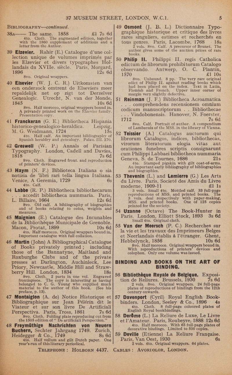 aS Oe ae Art leaare ye wee FC re > ~ ci BIBLIOGRAPHY—continued. The same. 1858 £1 7s 6d 4to. Cloth. The augmented edition, together with the 1860 supplement of additions and a letter from the Author. 39 Elzevier. Rahir (E.) Catalogue d’une col- lection unique de volumes imprimés par les Elzevier et divers typographes Hol- landais du XVIIe. siecle. Paris, Morgard, 1896 12s 6d 8vo. Original wrappers. 40 Elsevier (W. J. C. R.) Uitkomsten van een onderzock omtrent de Elseviers meer repaldelijk net op zigt tot Derzelver Genealogic. Utrecht, N. van der Monde, 1845 10s 6d 8vo. Half morocco, original wrappers bound in. A privately printed work on the Elzevier family. Presentation copy. historico-genealogico-heraldica. Leipzig, M. G. Weidmann, 1724 15s 4to. Half calf. An important bibliography of Spanish heraldry and genealogy. Palau. III. 270. 42 Greswell (W. P.) Annals of Parisian Typography. London, Cadell and Davies, 1818 7s 6d 8vo. Cloth, Engraved front. and reproduction of printers’ devices. 43 Haym (N. F.) Biblioteca Italiana o sia notizia de ‘libri rari tella lingua Italiana. Venice, A Geremia, 1729 6s 4to. Calf. 44 Labbe (R. P.) Bibliotheca bibliothecarum . accedit bibliotheca nummaria. Paris, L. Billaire, 1664 12s 6d 8vo. Old calf. A bibliography of biographies and of books relating to coins, weights and measures. 45 Maignien (E.) Catalogue des Incunables de la Bibliotheque Municipale de Grenoble. Macon, Protat, 1899 10s 6d 4to. Half morocco. Original wrappers bound in. Important catalogue with full collation. 46 Martin (John) A Bibliographical Catalogue of Books privately printed; including those of the Bannatyne, Maitland and Roxburghe Clubs and of the private presses at Darlington, Auchinleck, Lee Priory, Newcastle, Middle Hill and Straw- berry Hill. London, 1834 18s 8vo. Cloth. 2 parts in one vol. Engraved frontispiece. The copy is interesting as having belonged to C. G. Young who supplied much material to the author of this book. (See his preface, p. 13). Bibliographique sur Jean Pélérin dit le Viateur et sur son livre De Artificiali Perspectiva. Paris, Tross, 1861 7s 6d 8vo. Cloth. Folding plate reproducing cut from the 1505 edition of ‘‘ De artificiali Perspection.”’ Buchern, Sechter Jahrgang 1749. Zurich, Heidegger &amp; Co., 1749 8s 6d 4to. Half vellum and gilt Dutch paper. One year’s run of this literary periodical. 49 Osmont (J. B. L.) Dictionnaire Typo- graphique historique et critique des livres rares singuliers, estimes et recherchés en tous genres. Paris, Lacombe, 1768 18s 2 vols. 8vo. Calf. A precursor of Brunet. The author gives some of the auction prices of rare books, 50 Philip Hi. Philippi II. regis Catholica edictum de librorum prohibitorum Catalogo observando. Antwerp, O. C. Plantin, 1570 £1 10s 8vo. Unbound. 8 pp. The very rare original edict of Philip II. against reading books which had been placed on the index. Text in Latin, Flemish and French. Upper inner corner of margin very slightly defective. 51 Reinman (J. F.) Bibliotheca Acroamatica . . comprehendens recensionem omnium codicum manuscriptorum . . Bibliothecae ... Windobonensis. Hanover, N. Foerster, 1712 7s 6d 8vo. Calf. Portrait of author. A compendium of Lambecuis of the MSS. in the library of Vienna. 52 Teissier (A.) Catalogus auctorum qui librorum Catalogos, indices, bibliothecas, | virorum literatorum elogia vitas aut orationes funebres scriptis consignarunt cum Philippi Labbaei bibliotheca nummaria Geneva, S. de Tournes, 1686 21s 4to. Stamped pigskin with gilt coat-of-arms. An important early bibliography of bibliographies and biographies. 53 Thevenin (L.) and Lemierre (G.) Les Arts du Livre. Paris, Societé des Amis du Livre moderne, 1909-11 £1 Is 3 vols. Small 4to, Mottled calf. 33 full-page reproductions of MSS. and printed books. The 3 vols. deal respectively with paper-making, MSS. and printed books. One of 125 copies printed for the society. 54 Uzanne (Octave) The Book-Hunter in Paris. London, Elliott Stock, 1893 3s 6d Small 4to. Original cloth. 55 Van der Meersch (P. C.) Recherches sur la vie et les travaux des Imprimeurs Belges et Neerlandais établis &amp; l’étranger. Ghent, Hebbelynck, 1856 10s 6d. 8vo. Half morocco. Original wrappers bound in. With reproductions of printers’ devices and colophon. Only one volume was issued. BINDING AND BOOKS ON THE ART OF BINDING. 56 Bibliothéque Royale de Belgique. Exposi- tion de Reliures. Brussels, 1930 7s 6d 2 vols. 8vo. Original wrappers. 24 full-page plates of reproductions of bindings from the 12th century onwards. 57 Davenport (Cyril) Royal English Book- binders. London, Seeley &amp; Co., 1896 4s 4to. Cloth. 8 full-page coloured plates of English Royal bookbindings. 58 Deréme (L.) La Reliure de Luxe, Le Livre et l’Amateur. Paris, Roubeyre, 1888 12s 6d 4to. Half morocco. With 65 full-page plates of decorative bindings. Limited to 500 copies. 59 Deville (Etienne) La Reliure Frangaise. Paris, Van Oest, 1930 6s. 2 vols. 4to. Original wrappers. 64 plates.